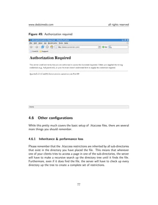 www.dedoimedo.com all rights reserved
Figure 49: Authorization required
4.6 Other conﬁgurations
While this pretty much covers the basic setup of .htaccess ﬁles, there are several
more things you should remember.
4.6.1 Inheritance & performance loss
Please remember that the .htaccess restrictions are inherited by all sub-directories
that exist in the directory you have placed the ﬁle. This means that whenever
one of your clients tries to access a page in one of the sub-directories, the server
will have to make a recursive search up the directory tree until it ﬁnds the ﬁle.
Furthermore, even if it does ﬁnd the ﬁle, the server will have to check up every
directory up the tree to create a complete set of restrictions.
77
 