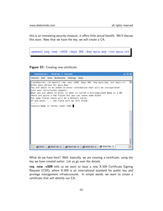 www.dedoimedo.com all rights reserved
this is an interesting security measure, it oﬀers little actual beneﬁt. We’ll discuss
this soon. Now that we have the key, we will create a CA.
openssl req -new -x509 -days 365 -key myca.key -out myca.crt
Figure 57: Creating new certiﬁcate
What do we have here? Well, basically, we are creating a certiﬁcate, using the
key we have created earlier. Let us go over the details:
req -new -x509 tells us we want to issue a new X.509 Certiﬁcate Signing
Request (CSR), where X.509 is an international standard for public key and
privilege management infrastructures. In simple words, we want to create a
certiﬁcate that will identify our CA.
89
 