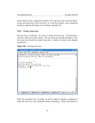 www.dedoimedo.com all rights reserved
www.ourserver.com). Append the letters CA to the end of the Common Name,
so you will know this is the CA entry. In a real life situation, your credentials
would be replaced with those of an existing, reputable CA.
5.6.2 Create server key
We now have a certiﬁcate. It’s time to create the server key. The principle is
similar to what we’ve done before. The one thing you should remember is that
the server key should be named server.key, in order to conform with Apache
conventions.
Figure 59: Creating server key
After the encryption key is created, we will be asked to provide a password to
make the use of our key impossible without knowing it. While this method is
91
 