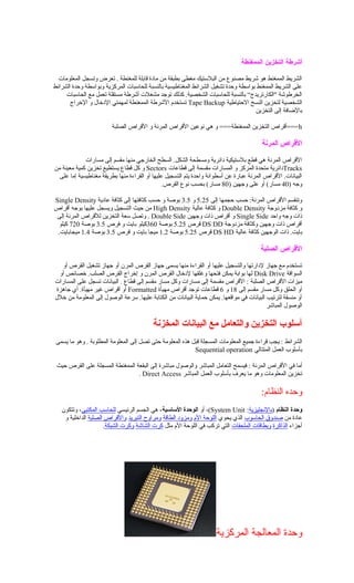 ‫أشرطة‬‫التخزين‬‫الممغنطة‬
‫المعلومات‬ ‫وتسجل‬ ‫تعرض‬ . ‫للمغنطة‬ ‫قابلة‬ ‫مادة‬ ‫من‬ ‫بطبقة‬ ‫مغطى‬ ‫البلستيك‬ ‫من‬ ‫مصنوع‬ ‫شريط‬ ‫هو‬ ‫الممغنط‬ ‫الشريط‬
‫الشرائط‬ ‫وحدة‬ ‫وبواسطة‬ ‫المركزية‬ ‫للحاسبات‬ ‫بالنسبة‬ ‫المغناطيسية‬ ‫الشرائط‬ ‫تشغيل‬ ‫وحدة‬ ‫بواسطة‬ ‫الممغنط‬ ‫الشريط‬ ‫على‬
‫الحاسبات‬ ‫مع‬ ‫تعمل‬ ‫مستقلة‬ ‫أشرطة‬ ‫مشغلت‬ ‫توجد‬ ‫كذلك‬ .‫الشخصية‬ ‫للحاسبات‬ ‫بالنسبة‬ “‫"الكارتريدج‬ ‫الخرطوشة‬
‫الحتياطية‬ ‫النسخ‬ ‫لتخزين‬ ‫الشخصية‬Tape Backup‫الخراج‬ ‫و‬ ‫الدخال‬ ‫لمهمتي‬ ‫الممغنطة‬ ‫الشرطة‬ ‫تستخدم‬
‫التخزين‬ ‫إلى‬ ‫بالاضافة‬
h‫الصلبة‬ ‫القراص‬ ‫و‬ ‫المرنة‬ ‫القراص‬ ‫نوعين‬ ‫هي‬ ‫و‬ ===‫الممغنطة‬ ‫التخزين‬ ‫===أقراص‬
‫المرنة‬ ‫الرقراص‬
‫مسارات‬ ‫إلى‬ ‫مقسم‬ ‫منها‬ ‫الخارجي‬ ‫السطح‬ .‫الشكل‬ ‫ومسطحة‬ ‫دائرية‬ ‫بلستيكية‬ ‫قطع‬ ‫هي‬ ‫المرنة‬ ‫القراص‬
Tracks‫قطاعات‬ ‫إلى‬ ‫مقسمة‬ ‫المسارات‬ ‫و‬ ‫المركز‬ ‫متحدة‬ ‫دائرية‬Sectors‫من‬ ‫معينة‬ ‫كمية‬ ‫تخزين‬ ‫يستطيع‬ ‫قطاع‬ ‫كل‬ ‫و‬
‫على‬ ‫إما‬ ‫مغناطيسية‬ ‫بطريقة‬ ‫منها‬ ‫القراءة‬ ‫أو‬ ‫عليها‬ ‫التسجيل‬ ‫يتم‬ ‫واحدة‬ ‫أسطوانة‬ ‫عن‬ ‫عبارة‬ ‫المرنة‬ ‫القراص‬ .‫البيانات‬
) ‫وجه‬40) ‫وجهين‬ ‫على‬ ‫أو‬ (‫مسار‬80.‫القرص‬ ‫نوع‬ ‫بحسب‬ (‫مسار‬
‫إلى‬ ‫حجمها‬ ‫حسب‬ :‫المرنة‬ ‫القراص‬ ‫وتنقسم‬5.25‫و‬3.5‫عادية‬ ‫كثافة‬ ‫إلى‬ ‫كثافتها‬ ‫حسب‬ ‫و‬ ‫بوصة‬Single Density
‫مزدوجة‬ ‫كثافة‬ ‫و‬Double Density‫عالية‬ ‫كثافة‬ ‫و‬High Density‫أقراص‬ ‫بوجه‬ ‫عليها‬ ‫ويسجل‬ ‫التسجيل‬ ‫حيث‬ ‫من‬
‫واحد‬ ‫وجه‬ ‫ذات‬Single Side‫وجهين‬ ‫ذات‬ ‫أقراص‬ ‫و‬Double Side‫إلى‬ ‫المرنة‬ ‫للقراص‬ ‫التخزين‬ ‫سعة‬ ‫وتصل‬ .
‫مزدوجة‬ ‫وكثافة‬ ‫وجهين‬ ‫ذات‬ ‫أقراص‬DS DD‫قرص‬5.25‫بوصة‬360‫فرص‬ ‫و‬ ‫بايت‬ ‫كيلو‬3.5‫بوصة‬720‫كيلو‬
‫عالية‬ ‫كثافة‬ ‫الوجهين‬ ‫ذات‬ .‫بايت‬DS HD‫قرص‬5.25‫بوصة‬1.2‫قرص‬ ‫و‬ ‫بايت‬ ‫ميجا‬3.5‫بوصة‬1.4.‫ميجابايت‬
‫الصلبة‬ ‫الرقراص‬
‫أو‬ ‫القرص‬ ‫تشغيل‬ ‫جهاز‬ ‫أو‬ ‫المرن‬ ‫القرص‬ ‫جهاز‬ ‫يسمى‬ ‫منها‬ ‫القراءة‬ ‫أو‬ ‫عليها‬ ‫والتسجيل‬ ‫لدارتها‬ ‫جهاز‬ ‫مع‬ ‫تستخدم‬
‫السواقة‬Disk Drive‫أو‬ ‫خصائص‬ .‫الصلب‬ ‫القرص‬ ‫إخراج‬ ‫و‬ ‫المرن‬ ‫القرص‬ ‫لدخال‬ ‫وغلقها‬ ‫فتحها‬ ‫يمكن‬ ‫بوابة‬ ‫لها‬
‫الصلبة‬ ‫القراص‬ ‫ميزات‬‫المسارات‬ ‫على‬ ‫تسجل‬ ‫البيانات‬ . ‫قطاع‬ ‫إلى‬ ‫مقسم‬ ‫مسار‬ ‫وكل‬ ‫مسارات‬ ‫إلى‬ ‫مقسمة‬ ‫القراص‬ :
‫إلى‬ ‫مقسم‬ ‫مسار‬ ‫وكل‬ ‫الحلق‬ ‫أو‬18‫و‬6‫مهيأة‬ ‫أقراص‬ ‫توجد‬ ‫قطاعات‬Formatted‫جاهزة‬ ‫أي‬ .‫مهيأة‬ ‫غير‬ ‫أقراص‬ ‫أو‬
‫خلل‬ ‫من‬ ‫المعلومة‬ ‫إلى‬ ‫الوصول‬ ‫سرعة‬ .‫عليها‬ ‫الكتابة‬ ‫من‬ ‫البيانات‬ ‫حماية‬ ‫يمكن‬ .‫مواقعها‬ ‫في‬ ‫البيانات‬ ‫لترتيب‬ ‫منسقة‬ ‫أو‬
‫المباشر‬ ‫الوصول‬
‫المخزنة‬ ‫البيانات‬ ‫مع‬ ‫والتعامل‬ ‫التخزين‬ ‫أسلوب‬
‫الشرائط‬‫يسمى‬ ‫ما‬ ‫وهو‬ . ‫المطلوبة‬ ‫المعلومة‬ ‫إلى‬ ‫تصل‬ ‫حتى‬ ‫المعلومة‬ ‫هذه‬ ‫قبل‬ ‫المسجلة‬ ‫المعلومات‬ ‫جميع‬ ‫قراءة‬ ‫يجب‬ :
‫المتتالي‬ ‫العمل‬ ‫بأسلوب‬Sequential operation
‫المرنة‬ ‫القراص‬ ‫في‬ ‫أما‬‫حيث‬ ‫القرص‬ ‫على‬ ‫المسجلة‬ ‫الممغنطة‬ ‫البقعة‬ ‫إلى‬ ‫مباشرة‬ ‫والوصول‬ ‫المباشر‬ ‫التعامل‬ ‫فيسمح‬ :
‫المباشر‬ ‫العمل‬ ‫بأسلوب‬ ‫يعرف‬ ‫ما‬ ‫وهو‬ ‫المعلومات‬ ‫تخزين‬Direct Access.
:‫النظام‬ ‫وحده‬
‫النظام‬ ‫وحدة‬)‫بالنجليزية‬:System Unit‫أو‬ ،(‫الساسية‬ ‫الوحدة‬‫الرئيسي‬ ‫الجسم‬ ‫هي‬ ،‫المكتبي‬ ‫للحاسب‬‫وتتكون‬ ،
‫من‬ ‫عادة‬‫الحاسوب‬ ‫صندوق‬‫يحوي‬ ‫الذي‬‫الم‬ ‫اللوحة‬‫الطاقة‬ ‫ومزود‬‫التبريد‬ ‫ومراوح‬‫الصلبة‬ ‫والقراص‬‫و‬ ‫الداخلية‬
‫أجزاء‬‫الذاكرة‬‫الملحقات‬ ‫وبطاقات‬‫مثل‬ ‫الم‬ ‫اللوحة‬ ‫في‬ ‫تركب‬ ‫التي‬‫الشاشة‬ ‫كرت‬‫الشبكة‬ ‫وكرت‬.
‫المركزية‬ ‫المعالجة‬ ‫وحدة‬
 