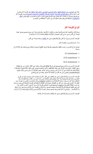 ‫في‬ ،‫عاخدة‬‫الحاسوب‬‫يبنى‬‫الدقيق‬ ‫المعالج‬‫العشوائي‬ ‫الوصول‬ ‫وذاكرة‬‫فقط‬ ‫القراءة‬ ‫وذاكرة‬،‫مباشرة‬ ‫الم‬ ‫اللوحة‬ ‫على‬
‫مثل‬ ‫أخرى‬ ‫أجزاء‬‫الخارجية‬ ‫التخزين‬ ‫وسائط‬،‫المراقبة‬ ‫شاشات‬،‫الطابعات‬‫الضوئية‬ ‫والماسحات‬‫الم‬ ‫باللوحة‬ ‫توصل‬
‫يكون‬ ‫وفيها‬ ،‫للحاسوب‬ ‫الخرى‬ ‫الجزاء‬ ‫جميع‬ ‫اللوحة‬ ‫بهذه‬ ‫تتصل‬ ‫كما‬ .‫كابلت‬ ‫أو‬ ‫وصلت‬ ‫فطريق‬ ‫عن‬‫الناقل‬
)‫بالجنجليزية‬:BUS.‫الحاسوب‬ ‫من‬ ‫المختلفة‬ ‫الجزاء‬ ‫بين‬ ‫المعلومات‬ ‫بنقل‬ ‫يقوم‬ ‫الذي‬ (
‫الم‬ ‫اللوحة‬ ‫أنواع‬
‫مخارج‬ ‫اللوحة‬ ‫تدعم‬ ‫كما‬ .‫القديمة‬ ‫للجنواع‬ ‫جنسبة‬ISA‫و‬PCI‫ا‬ً ‫أيض‬ ‫مصغر‬ ‫تصميم‬ ‫يوجد‬ ،‫تي‬ ‫آ‬ ‫لوحة‬ ‫في‬ ‫وكما‬ .‫معا‬
) «‫المصغر‬ ‫أكس‬ ‫تي‬ ‫»آ‬ ‫يسمى‬ ‫أكس‬ ‫تي‬ ‫آ‬ ‫للوحة‬Mini ATX‫أبعاخدها‬ (11.2×8.2.‫بوصة‬
) ‫أكس‬ ‫أل‬ ‫أن‬ ‫جنوع‬ ‫من‬ ‫الم‬ ‫اللوحات‬NLX‫عام‬ ‫في‬ ‫ظهرت‬ (1996.‫أكس‬ ‫تي‬ ‫آ‬ ‫لوحة‬ ‫وتشبه‬ ‫م‬
‫أوال‬(‫الم‬ ‫)اللوحة‬ ‫المذربورخد‬ ‫أجنواع‬ :
‫أجنواع‬ ‫ةثلةثة‬ ‫إلى‬ ‫تصنف‬ ‫وهي‬ ‫والمنافذ‬ ‫الرئيسية‬ ‫القطع‬ ‫ترتيب‬ ‫وفطريقة‬ ‫وتصميمها‬ ‫شكلها‬ ‫حسب‬ ‫المذربورخد‬ ‫أجنواع‬ ‫تصنف‬
‫رئيسية‬
1-AT motherboard
2-ATX motherboard
3-NLX motherboard
‫جنوع‬ ‫من‬ ‫الم‬ ‫اللوحات‬AT‫شركة‬ ‫إلى‬ ‫تصميمها‬ ‫يرجع‬IBM‫عام‬ ‫من‬ ‫اجنتشارا‬ ‫الكثر‬ ‫هي‬ ‫وكاجنت‬ ،‫المعروفة‬1980
‫وحتى‬1990‫منافذ‬ ‫على‬ ‫اللوحة‬ ‫هذه‬ ‫تحتوي‬ .ISA‫منافذ‬ ‫على‬ ‫تحتوي‬ ‫الجديدة‬ ‫والجنواع‬ .‫فقط‬PCI‫لـ‬ ‫بالاضافة‬ ‫الحديثة‬
ISA‫عي‬ ‫اللوحة‬ ‫هذه‬ ‫وأبعاخد‬12x 13‫حجما‬ ‫أصغر‬ ‫آخر‬ ‫جنوع‬ ‫ويوجد‬ ‫اجنش‬8.66x 13) ‫يسمى‬ ‫اجنش‬mini AT
motherboard‫العاخدي‬ ‫النوع‬ ‫من‬ ‫حجما‬ ‫اصغر‬ ‫لجنه‬ ‫المنافذ‬ ‫من‬ ‫أقل‬ ‫عدخد‬ ‫عى‬ ‫ويحتوي‬ (
‫جنوع‬ ‫من‬ ‫الم‬ ‫اللوحات‬ATX‫عام‬ ‫في‬ ‫ظهرت‬1996‫النوع‬ ‫من‬ ‫بأجنها‬ ‫وتصنف‬ ‫الن‬ ‫استخداما‬ ‫الجنواع‬ ‫أكثر‬ ‫وهي‬
‫لوحة‬ ‫تصميمها‬ ‫في‬ ‫وتشبه‬ ،‫التجاري‬mini AT‫بـ‬ ‫الدوران‬ ‫زاويه‬ ‫في‬ ‫باختلف‬ ‫ولكن‬90‫مثل‬ ‫للمكوجنات‬ ‫خدرجة‬
) ‫كروت‬ ‫لاضافة‬ ‫مساحة‬ ‫يوفر‬ ‫الدوران‬ ‫،وهذا‬ ‫المعالج‬adapter cards‫ومن‬ .‫ورغيرها‬ ‫والصورة‬ ‫الصوت‬ ‫ومخارج‬ (
‫مروحة‬ ‫وجوخد‬ ‫إلى‬ ‫بالاضافة‬ ‫اللوحة‬ ‫في‬ ‫الداخلية‬ (‫الطاقة‬ ‫)موصلت‬ ‫الكيبلت‬ ‫من‬ ‫أقل‬ ‫عدخد‬ ‫وجوخد‬ ‫هي‬ ‫الخرى‬ ‫التغيرات‬
) ‫الكهربائية‬ ‫الطاقة‬ ‫مزوخد‬ ‫عند‬power supply‫هذا‬ ‫الجنتشار‬ ‫الخرى‬ ‫السباب‬ ‫،ومن‬ ‫الم‬ ‫واللوحة‬ ‫المعالج‬ ‫لتبريد‬ (
‫،والـ‬ ‫القديمة‬ ‫للجنواع‬ ‫جنسبة‬ ‫الصغير‬ ‫وحجمها‬ ‫المصنعة‬ ‫للشركة‬ ‫البسيطة‬ ‫كلفتها‬ ‫هو‬ ‫النوع‬ATX‫الـ‬ ‫مخارج‬ ‫يدعم‬ISA
‫والـ‬PCI‫الـ‬ ‫في‬ ‫وكما‬ ....‫معا‬AT‫للـ‬ ‫أيضا‬ ‫مصغر‬ ‫تصميم‬ ‫يوجد‬ ‫فإجنه‬ATX‫يسمى‬mini ATX‫أبعاخده‬11.2x 8.2
‫جنوع‬ ‫من‬ ‫الم‬ ‫اللوحات‬NLX‫عام‬ ‫في‬ ‫ظهرت‬1996ِA‫الـ‬ ‫لوحة‬ ‫وتشبه‬ATX
 