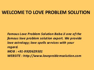 WELCOME TO LOVE PROBLEM SOLUTION
Famous Love Problem Solution Baba Ji one of the
famous love problem solution expert. We provide
love astrology; love spells services with your
regard.
MOB : +91-9920629501
WEBSITE : http://www.loveproblemsolution.com
 