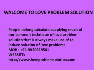 WALCOME TO LOVE PROBLEM SOLUTION
People oblong calculate supplying much of
our common technique of love problem
solution that is always make use of to
induce solution of love problems
MOB : +91-9920629501
WEBSITE:
http://www.loveproblemsolution.com
 