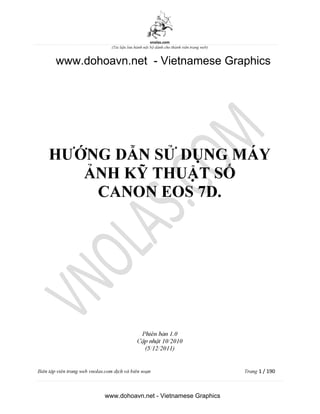 vnolas.com
(Ti li?u luu hnh n?i b? dnh cho thnh vin trang web)
HU ?NG D?N S? D?NG MY
?NH K? THU?T S?
CANON EOS 7D.
Phin b?n 1.0
C?p nh?t 10/2010
(5/12/2011)
Bin t?p vin trang web vnolas.com d?ch vbin so?n Trang1/190
www.dohoavn.net - Vietnamese Graphics
www.dohoavn.net - Vietnamese Graphics
 