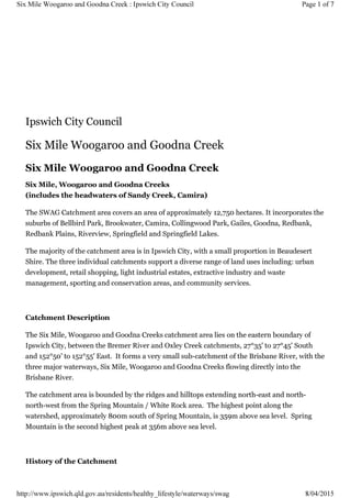 Ipswich City Council
Six Mile Woogaroo and Goodna Creek
Six Mile Woogaroo and Goodna Creek
Six Mile, Woogaroo and Goodna Creeks
(includes the headwaters of Sandy Creek, Camira)
The SWAG Catchment area covers an area of approximately 12,750 hectares. It incorporates the
suburbs of Bellbird Park, Brookwater, Camira, Collingwood Park, Gailes, Goodna, Redbank,
Redbank Plains, Riverview, Springfield and Springfield Lakes.
The majority of the catchment area is in Ipswich City, with a small proportion in Beaudesert
Shire. The three individual catchments support a diverse range of land uses including: urban
development, retail shopping, light industrial estates, extractive industry and waste
management, sporting and conservation areas, and community services.
Catchment Description
The Six Mile, Woogaroo and Goodna Creeks catchment area lies on the eastern boundary of
Ipswich City, between the Bremer River and Oxley Creek catchments, 27°35' to 27°45' South
and 152°50' to 152°55' East. It forms a very small sub-catchment of the Brisbane River, with the
three major waterways, Six Mile, Woogaroo and Goodna Creeks flowing directly into the
Brisbane River.
The catchment area is bounded by the ridges and hilltops extending north-east and north-
north-west from the Spring Mountain / White Rock area. The highest point along the
watershed, approximately 800m south of Spring Mountain, is 359m above sea level. Spring
Mountain is the second highest peak at 356m above sea level.
History of the Catchment
Page 1 of 7Six Mile Woogaroo and Goodna Creek : Ipswich City Council
8/04/2015http://www.ipswich.qld.gov.au/residents/healthy_lifestyle/waterways/swag
 