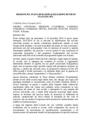 – 3 –
MOZIONI SUL PIANO DI RAZIONALIZZAZIONE DI POSTE
ITALIANE SPA
(1-00384) (Testo 2) (8 aprile 2015)
CROSIO, CENTINAIO, ARRIGONI, CALDEROLI, CANDIANI,
COMAROLI, CONSIGLIO, DIVINA, STEFANI, STUCCHI, TOSATO,
VOLPI - Il Senato,
premesso che:
Poste italiane SpA ha presentato il 16 dicembre 2014 il nuovo piano
strategico 2015-2019 in cui si prevede la ridefinizione del servizio
universale postale, in quanto considerato disallineato rispetto ai reali
bisogni delle famiglie e non più sostenibile dal punto di vista economico:
previsione più che preoccupante vista la missione di società a capitale
interamente pubblico che gestisce i servizi postali in una condizione di
sostanziale monopolio e che garantisce l'espletamento del servizio
universale sulla base di un contratto di programma siglato con lo Stato;
nei fatti, stando a quanto riferito da fonti sindacali e dagli organi di stampa,
la società, che si impegna nel contratto di servizio a raggiungere
determinati obiettivi di qualità, tra cui quelli concernenti l'adeguatezza
degli orari di apertura degli sportelli rispetto alle prestazioni richieste, ha
previsto, a partire dai prossimi mesi, la progressiva chiusura di ben 455
uffici postali a livello nazionale e la riduzione degli orari di apertura in
circa 608 uffici, ritenuti "improduttivi" o "diseconomici";
questa decisione unilaterale di Poste italiane conferma l'orientamento
portato avanti dalla società negli ultimi anni, che insegue una logica del
guadagno puntando su assicurazioni, carte di credito, telefonia mobile e
servizi finanziari in genere a scapito delle esigenze della collettività,
sacrificando uffici che ritiene non redditizi, senza considerare la loro
importanza dal punto di vista sociale e rinnegando la ratio propria del
servizio universale, che, a tutela delle esigenze essenziali degli utenti,
impone la fornitura del servizio anche in situazioni di fallimento di
mercato, caratterizzate da bassi volumi di domanda ed alti costi di
esercizio, tali da rendere l'erogazione delle prestazioni strutturalmente non
redditiva ed antieconomica;
si legge nel rapporto della Consob che «Le verifiche condotte hanno
evidenziato che la società si avvale, nello svolgimento dei servizi di
investimento, di meccanismi di pianificazione commerciale e di
incentivazione del personale fondati sul perseguimento di specifici interessi
 
