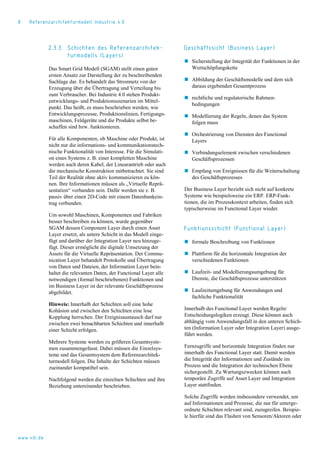 8 Referenzarchitekturmodell Industrie 4.0
2.3.3 Schichten des Referenzarchitek-
turmodells (Layers)
Das Smart Grid Modell (SGAM) stellt einen guten
ersten Ansatz zur Darstellung der zu beschreibenden
Sachlage dar. Es behandelt das Stromnetz von der
Erzeugung über die Übertragung und Verteilung bis
zum Verbraucher. Bei Industrie 4.0 stehen Produkt-
entwicklungs- und Produktionsszenarien im Mittel-
punkt. Das heißt, es muss beschrieben werden, wie
Entwicklungsprozesse, Produktionslinien, Fertigungs-
maschinen, Feldgeräte und die Produkte selbst be-
schaffen sind bzw. funktionieren.
Für alle Komponenten, ob Maschine oder Produkt, ist
nicht nur die informations- und kommunikationstech-
nische Funktionalität von Interesse. Für die Simulati-
on eines Systems z. B. einer kompletten Maschine
werden auch deren Kabel, der Linearantrieb oder auch
die mechanische Konstruktion mitbetrachtet. Sie sind
Teil der Realität ohne aktiv kommunizieren zu kön-
nen. Ihre Informationen müssen als „Virtuelle Reprä-
sentation“ vorhanden sein. Dafür werden sie z. B.
passiv über einen 2D-Code mit einem Datenbankein-
trag verbunden.
Um sowohl Maschinen, Komponenten und Fabriken
besser beschreiben zu können, wurde gegenüber
SGAM dessen Component Layer durch einen Asset
Layer ersetzt, als untere Schicht in das Modell einge-
fügt und darüber der Integration Layer neu hinzuge-
fügt. Dieser ermöglicht die digitale Umsetzung der
Assets für die Virtuelle Repräsentation. Der Commu-
nication Layer behandelt Protokolle und Übertragung
von Daten und Dateien, der Information Layer bein-
haltet die relevanten Daten, der Functional Layer alle
notwendigen (formal beschriebenen) Funktionen und
im Business Layer ist der relevante Geschäftsprozess
abgebildet.
Hinweis: Innerhalb der Schichten soll eine hohe
Kohäsion und zwischen den Schichten eine lose
Kopplung herrschen. Der Ereignisaustausch darf nur
zwischen zwei benachbarten Schichten und innerhalb
einer Schicht erfolgen.
Mehrere Systeme werden zu größeren Gesamtsyste-
men zusammengefasst. Dabei müssen die Einzelsys-
teme und das Gesamtsystem dem Referenzarchitek-
turmodell folgen. Die Inhalte der Schichten müssen
zueinander kompatibel sein.
Nachfolgend werden die einzelnen Schichten und ihre
Beziehung untereinander beschrieben.
Geschäftssicht (Business Layer)
 Sicherstellung der Integrität der Funktionen in der
Wertschöpfungskette
 Abbildung der Geschäftsmodelle und dem sich
daraus ergebenden Gesamtprozess
 rechtliche und regulatorische Rahmen-
bedingungen
 Modellierung der Regeln, denen das System
folgen muss
 Orchestrierung von Diensten des Functional
Layers
 Verbindungselement zwischen verschiedenen
Geschäftsprozessen
 Empfang von Ereignissen für die Weiterschaltung
des Geschäftsprozesses
Der Business Layer bezieht sich nicht auf konkrete
Systeme wie beispielsweise ein ERP. ERP-Funk-
tionen, die im Prozesskontext arbeiten, finden sich
typischerweise im Functional Layer wieder.
Funktionsschicht (Functional Layer)
 formale Beschreibung von Funktionen
 Plattform für die horizontale Integration der
verschiedenen Funktionen
 Laufzeit- und Modellierungsumgebung für
Dienste, die Geschäftsprozesse unterstützen
 Laufzeitumgebung für Anwendungen und
fachliche Funktionalität
Innerhalb des Functional Layer werden Regeln/
Entscheidungslogiken erzeugt. Diese können auch
abhängig vom Anwendungsfall in den unteren Schich-
ten (Information Layer oder Integration Layer) ausge-
führt werden.
Fernzugriffe und horizontale Integration finden nur
innerhalb des Functional Layer statt. Damit werden
die Integrität der Informationen und Zustände im
Prozess und die Integration der technischen Ebene
sichergestellt. Zu Wartungszwecken können auch
temporäre Zugriffe auf Asset Layer und Integration
Layer stattfinden.
Solche Zugriffe werden insbesondere verwendet, um
auf Informationen und Prozesse, die nur für unterge-
ordnete Schichten relevant sind, zuzugreifen. Beispie-
le hierfür sind das Flashen von Sensoren/Aktoren oder
www.vdi.de
 