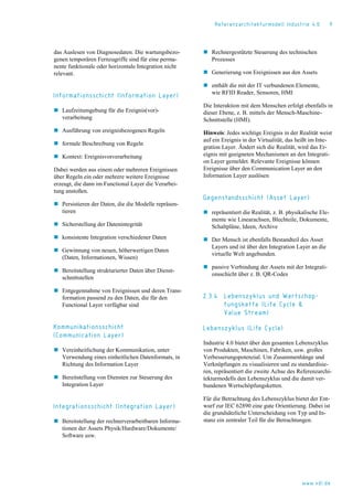 Referenzarchitekturmodell Industrie 4.0 9
das Auslesen von Diagnosedaten. Die wartungsbezo-
genen temporären Fernzugriffe sind für eine perma-
nente funktionale oder horizontale Integration nicht
relevant.
Informationsschicht (Information Layer)
 Laufzeitumgebung für die Ereignis(vor)-
verarbeitung
 Ausführung von ereignisbezogenen Regeln
 formale Beschreibung von Regeln
 Kontext: Ereignisvorverarbeitung
Dabei werden aus einem oder mehreren Ereignissen
über Regeln ein oder mehrere weitere Ereignisse
erzeugt, die dann im Functional Layer die Verarbei-
tung anstoßen.
 Persistieren der Daten, die die Modelle repräsen-
tieren
 Sicherstellung der Datenintegrität
 konsistente Integration verschiedener Daten
 Gewinnung von neuen, höherwertigen Daten
(Daten, Informationen, Wissen)
 Bereitstellung strukturierter Daten über Dienst-
schnittstellen
 Entgegennahme von Ereignissen und deren Trans-
formation passend zu den Daten, die für den
Functional Layer verfügbar sind
Kommunikationsschicht
(Communication Layer)
 Vereinheitlichung der Kommunikation, unter
Verwendung eines einheitlichen Datenformats, in
Richtung des Information Layer
 Bereitstellung von Diensten zur Steuerung des
Integration Layer
Integrationsschicht (Integration Layer)
 Bereitstellung der rechnerverarbeitbaren Informa-
tionen der Assets Physik/Hardware/Dokumente/
Software usw.
 Rechnergestützte Steuerung des technischen
Prozesses
 Generierung von Ereignissen aus den Assets
 enthält die mit der IT verbundenen Elemente,
wie RFID Reader, Sensoren, HMI
Die Interaktion mit dem Menschen erfolgt ebenfalls in
dieser Ebene, z. B. mittels der Mensch-Maschine-
Schnittstelle (HMI).
Hinweis: Jedes wichtige Ereignis in der Realität weist
auf ein Ereignis in der Virtualität, das heißt im Inte-
gration Layer. Ändert sich die Realität, wird das Er-
eignis mit geeigneten Mechanismen an den Integrati-
on Layer gemeldet. Relevante Ereignisse können
Ereignisse über den Communication Layer an den
Information Layer auslösen
Gegenstandsschicht (Asset Layer)
 repräsentiert die Realität, z. B. physikalische Ele-
mente wie Linearachsen, Blechteile, Dokumente,
Schaltpläne, Ideen, Archive
 Der Mensch ist ebenfalls Bestandteil des Asset
Layers und ist über den Integration Layer an die
virtuelle Welt angebunden.
 passive Verbindung der Assets mit der Integrati-
onsschicht über z. B. QR-Codes
2.3.4 Lebenszyklus und Wertschöp-
fungskette (Life Cycle &
Value Stream)
Lebenszyklus (Life Cycle)
Industrie 4.0 bietet über den gesamten Lebenszyklus
von Produkten, Maschinen, Fabriken, usw. großes
Verbesserungspotenzial. Um Zusammenhänge und
Verknüpfungen zu visualisieren und zu standardisie-
ren, repräsentiert die zweite Achse des Referenzarchi-
tekturmodells den Lebenszyklus und die damit ver-
bundenen Wertschöpfungsketten.
Für die Betrachtung des Lebenszyklus bietet der Ent-
wurf zur IEC 62890 eine gute Orientierung. Dabei ist
die grundsätzliche Unterscheidung von Typ und In-
stanz ein zentraler Teil für die Betrachtungen.
www.vdi.de
 