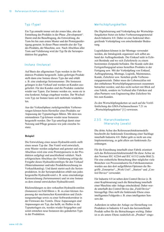 10 Referenzarchitekturmodell Industrie 4.0
Typ (Type)
Ein Typ entsteht immer mit der ersten Idee, also der
Entstehung des Produkts in der Phase „Development“.
Damit sind die Beauftragung, die Entwicklung, die
Tests bis hin zum ersten Muster und der Prototypenfer-
tigung gemeint. In dieser Phase entsteht also der Typ
des Produkts, der Maschine, usw. Nach Abschluss aller
Tests und Validierung wird der Typ für die Serienpro-
duktion frei gegeben.
Instanz (Instance)
Auf Basis des allgemeinen Typs werden in der Pro-
duktion Produkte hergestellt. Jedes gefertigte Produkt
stellt dann eine Instanz dieses Typs dar und erhält
z. B. eine eindeutige Seriennummer. Die Instanzen
gelangen in den Verkauf und werden an Kunden aus-
geliefert. Für den Kunden sind die Produkte zunächst
wieder nur Typen. Zur Instanz werden sie, wenn sie in
eine konkrete Anlage eingebaut werden. Der Wechsel
vom Typ zur Instanz kann sich mehrmals wiederho-
len.
Aus der Verkaufsphase zurückgemeldete Verbesse-
rungen können beim Hersteller eines Produkts zur
Anpassung der Typunterlagen führen. Mit dem neu
entstandenen Typ können wieder neue Instanzen
hergestellt werden. Der Typ unterliegt damit einer
Nutzung und Pflege genauso wie jede einzelne In-
stanz.
Beispiel
Die Entwicklung eines neuen Hydraulikventils stellt
einen neuen Typ dar. Das Ventil wird entwickelt,
erste Muster werden aufgebaut und getestet und zum
Abschluss wird eine erste Prototypenserie in der Pro-
duktion aufgelegt und anschließend validiert. Nach
erfolgreichem Abschluss der Validierung erfolgt die
Freigabe dieses Hydraulikventiltyps für den Verkauf
(Materialnummer und/oder Produktbezeichnung im
Verkaufskatalog). Und damit startet auch die Serien-
produktion. In der Serienproduktion erhält nun jedes
hergestellte Hydraulikventil z. B. seine eineindeutige
Kennzeichnung (Seriennummer) und ist eine Instanz
zu dem einmal entwickelten Hydraulikventil.
Rückmeldungen zu den verkauften Hydraulikventilen
(Instanzen) im Feld führen z. B. zu einer kleinen An-
passung der mechanischen Konstruktion und Zeich-
nungsunterlage sowie zu einer Softwarekorrektur in
der Firmware des Ventils. Diese Anpassungen sind
Anpassungen am Typ, das heißt, sie fließen in die
Typunterlagen ein, werden wieder freigegeben und
somit entstehen neue Instanzen des geänderten Typs
in der Produktion.
Wertschöpfungsketten
Die Digitalisierung und Verknüpfung der Wertschöp-
fungsketten bietet ein hohes Verbesserungspotenzial
durch Industrie 4.0. Dabei ist eine funktional über-
greifende Verknüpfung von entscheidender Bedeu-
tung.
Logistikdaten können in der Montage verwendet
werden, die Intralogistik organisiert sich selbst an-
hand der Auftragsbestände. Der Einkauf sieht in Echt-
zeit Bestände und wo sich Zulieferteile zu einem
bestimmten Zeitpunkt befinden. Der Kunde sieht den
Fertigstellungsgrad seines bestellten Produkts in der
Fertigung usw. Mit der Verknüpfung von Einkauf,
Auftragsplanung, Montage, Logistik, Maintenance,
Kunde, Zulieferer usw. bestehen große Verbesse-
rungspotenziale. Daher muss der Lebenszyklus mit
den enthaltenen Wertschöpfungsprozessen zusammen
betrachtet werden; und dies nicht isoliert mit Blick auf
eine Fabrik, sondern im Verbund aller Fabriken und
allen Partnern vom Engineering über Zulieferer bis
hin zum Kunden.
Zu den Wertschöpfungsketten sei auch auf die Veröf-
fentlichung des GMA-Fachausschusses 7.21 zu
„Wertschöpfungsketten“ [1] verwiesen.
2.3.5 Hierarchieebenen
(Hierarchy Levels)
Die dritte Achse des Referenzarchitekturmodells
beschreibt die funktionale Einordnung einer Sachlage
innerhalb Industrie 4.0. Dabei geht es nicht um eine
Implementierung, es geht allein um funktionale Zu-
ordnungen.
Für die Einordnung innerhalb einer Fabrik orientiert
sich das Referenzarchitekturmodell für diese Achse an
den Normen IEC 62264 und IEC 61512 (siehe Bild 2).
Für eine einheitliche Betrachtung über möglichst viele
Branchen von Prozessindustrie bis Fabrikautomation
wurden aus den dort aufgeführten Optionen die Be-
griffe „Enterprise“, „Work Unit“, „Station“ und „Con-
trol Device“ verwendet.
Für Industrie 4.0 ist neben dem Control Device (z. B.
einer Kopfsteuerung) auch die Betrachtung innerhalb
einer Maschine oder Anlage entscheidend. Daher wur-
de unterhalb des Control Device das „Field Device“
hinzugefügt. Dies stellt die funktionale Ebene eines
intelligenten Feldgeräts z. B. eines intelligenten Sen-
sors dar.
Außerdem ist neben der Anlage zur Herstellung von
Produkten in Industrie 4.0 auch das herzustellende
Produkt selbst für die Betrachtungen wichtig. Daher
ist es als untere Ebene zusätzlich als „Product“ einge-
www.vdi.de
 