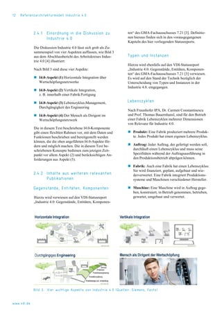 12 Referenzarchitekturmodell Industrie 4.0
2.4.1 Einordnung in die Diskussion zu
Industrie 4.0
Die Diskussion Industrie 4.0 lässt sich grob als Zu-
sammenspiel von vier Aspekten auffassen, wie Bild 3
aus dem Abschlussbericht des Arbeitskreises Indus-
trie 4.0 [4] illustriert:
Nach Bild 3 sind diese vier Aspekte:
 I4.0-Aspekt (1) Horizontale Integration über
Wertschöpfungsnetzwerke
 I4.0-Aspekt (2) Vertikale Integration,
z. B. innerhalb einer Fabrik/Fertigung
 I4.0-Aspekt (3) Lebenszyklus-Management,
Durchgängigkeit des Engineering
 I4.0-Aspekt (4) Der Mensch als Dirigent im
Wertschöpfungsnetzwerk
Die in diesem Text beschriebene I4.0-Komponente
gibt einen flexiblen Rahmen vor, mit dem Daten und
Funktionen beschrieben und bereitgestellt werden
können, die die oben angeführten I4.0-Aspekte för-
dern und möglich machen. Die in diesem Text be-
schriebenen Konzepte bedienen zum jetzigen Zeit-
punkt vor allem Aspekt (2) und berücksichtigen An-
forderungen aus Aspekt (3).
2.4.2 Inhalte aus weiteren relevanten
Publikationen
Gegenstände, Entitäten, Komponenten
Hierzu wird verwiesen auf den VDI-Statusreport
„Industrie 4.0: Gegenstände, Entitäten, Komponen-
ten“ des GMA-Fachausschusses 7.21 [3]. Definitio-
nen hieraus finden sich in den vorausgegangenen
Kapiteln des hier vorliegenden Statusreports.
Typen und Instanzen
Hierzu wird ebenfalls auf den VDI-Statusreport
„Industrie 4.0: Gegenstände, Entitäten, Komponen-
ten“ des GMA-Fachausschusses 7.21 [3] verwiesen.
Es wird auf den Stand der Technik bezüglich der
Unterscheidung von Typen und Instanzen in der
Industrie 4.0. eingegangen.
Lebenszyklen
Nach Fraunhofer IPA, Dr. Carmen Constantinescu
und Prof. Thomas Bauernhansl, sind für den Betrieb
einer Fabrik Lebenszyklen mehrerer Dimensionen
von Relevanz für Industrie 4.0.
 Produkt: Eine Fabrik produziert mehrere Produk-
te. Jedes Produkt hat einen eigenen Lebenszyklus.
 Auftrag: Jeder Auftrag, der gefertigt werden soll,
durchläuft einen Lebenszyklus und muss seine
Spezifitäten während der Auftragsausführung in
den Produktionsbetrieb abprägen können.
 Fabrik: Auch eine Fabrik hat einen Lebenszyklus:
Sie wird finanziert, geplant, aufgebaut und wie-
derverwertet. Eine Fabrik integriert Produktions-
systeme und Maschinen verschiedener Hersteller.
 Maschine: Eine Maschine wird in Auftrag gege-
ben, konstruiert, in Betrieb genommen, betrieben,
gewartet, umgebaut und verwertet.
Bild 3. Vier wichtige Aspekte von Industrie 4.0 (Quellen: Siemens, Festo)
www.vdi.de
 