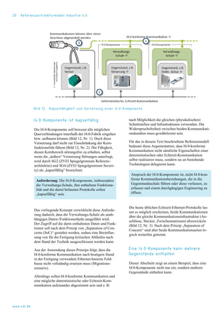 20 Referenzarchitekturmodell Industrie 4.0
Bild 12. Kapselfähigkeit und Vernetzung einer I4.0-Komponente
I4.0-Komponente ist kapselfähig
Die I4.0-Komponente soll bewusst alle möglichen
Querverbindungen innerhalb der I4.0-Fabrik eingehen
bzw. aufbauen können (Bild 12, Nr. 1). Doch diese
Vernetzung darf nicht zur Einschränkung der Kern-
funktionalität führen (Bild 12, Nr. 2). Die Fähigkeit,
diesen Kernbereich störungsfrei zu erhalten, selbst
wenn die „äußere“ Vernetzung Störungen unterliegt,
wird durch SG2 (ZVEI Spiegelgremium Referenz-
architektur) und SG4 (ZVEI Spiegelgremium Securi-
ty) als „kapselfähig“ bezeichnet.
Anforderung: Die I4.0-Komponente, insbesondere
die Verwaltungs-Schale, ihre enthaltene Funktiona-
lität und die damit befassten Protokolle sollen
„kapselfähig“ sein.
Das vorliegende Konzept verwirklicht diese Anforde-
rung dadurch, dass die Verwaltungs-Schale als unab-
hängiges Daten-/Funktionsobjekt ausgeführt wird.
Der Zugriff auf die darin enthaltenen Daten und Funk-
tionen soll nach dem Prinzip von „Separation of Con-
cerns (SoC)“ gestaltet werden, sodass eine Beeinflus-
sung von für die Fertigung kritischen Abläufen nach
dem Stand der Technik ausgeschlossen werden kann.
Aus der Anwendung dieses Prinzips folgt, dass die
I4.0-konforme Kommunikation nach heutigem Stand
in der Fertigung verwendete Ethernet-basierte Feld-
busse nicht vollständig ersetzen muss (Migrations-
szenario).
Allerdings sollen I4.0-konforme Kommunikation und
eine mögliche deterministische oder Echtzeit-Kom-
munikation aufeinander abgestimmt sein und z. B.
nach Möglichkeit die gleichen (physikalischen)
Schnittstellen und Infrastrukturen verwenden. Die
Widerspruchsfreiheit zwischen beiden Kommunikati-
onskanälen muss gewährleistet sein.
Für das in diesem Text beschriebene Referenzmodell
bedeutet diese Argumentation, dass I4.0-konforme
Kommunikation nicht sämtliche Eigenschaften einer
deterministischen oder Echtzeit-Kommunikation
selbst realisieren muss, sondern sie an bestehende
Technologien delegieren kann.
Anspruch der I4.0-Komponente ist, nicht I4.0-kon-
forme Kommunikationsbeziehungen, die in die
Gegenstandsschale führen oder diese verlassen, zu
erfassen und einem durchgängigen Engineering zu
öffnen.
Die heute üblichen Echtzeit-Ethernet-Protokolle las-
sen es möglich erscheinen, beide Kommunikationen
über die gleiche Kommunikationsinfrastruktur (An-
schlüsse, Stecker, Zwischenstationen) abzuwickeln
(Bild 12, Nr. 3). Nach dem Prinzip „Separation of
Concern“ sind aber beide Kommunikationsarten lo-
gisch weiterhin getrennt.
Eine I4.0-Komponente kann mehrere
Gegenstände enthalten
Dieser Abschnitt zeigt an einem Beispiel, dass eine
I4.0-Komponente nicht nur ein, sondern mehrere
Gegenstände enthalten kann.
www.vdi.de
 