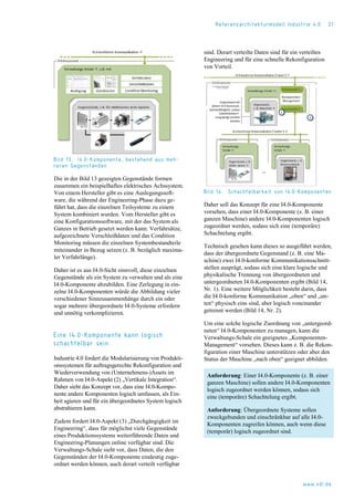 Referenzarchitekturmodell Industrie 4.0 21
Bild 13. I4.0-Komponente, bestehend aus meh-
reren Gegenständen
Die in der Bild 13 gezeigten Gegenstände formen
zusammen ein beispielhaftes elektrisches Achssystem.
Von einem Hersteller gibt es eine Auslegungssoft-
ware, die während der Engineering-Phase dazu ge-
führt hat, dass die einzelnen Teilsysteme zu einem
System kombiniert wurden. Vom Hersteller gibt es
eine Konfigurationssoftware, mit der das System als
Ganzes in Betrieb gesetzt werden kann. Verfahrsätze,
aufgezeichnete Verschleißdaten und das Condition
Monitoring müssen die einzelnen Systembestandteile
miteinander in Bezug setzen (z. B. bezüglich maxima-
ler Verfahrlänge).
Daher ist es aus I4.0-Sicht sinnvoll, diese einzelnen
Gegenstände als ein System zu verwalten und als eine
I4.0-Komponente abzubilden. Eine Zerlegung in ein-
zelne I4.0-Komponenten würde die Abbildung vieler
verschiedener Sinnzusammenhänge durch ein oder
sogar mehrere übergeordnete I4.0-Systeme erfordern
und unnötig verkomplizieren.
Eine I4.0-Komponente kann logisch
schachtelbar sein
Industrie 4.0 fordert die Modularisierung von Produkti-
onssystemen für auftragsgerechte Rekonfiguration und
Wiederverwendung von (Unternehmens-)Assets im
Rahmen von I4.0-Aspekt (2) „Vertikale Integration“.
Daher sieht das Konzept vor, dass eine I4.0-Kompo-
nente andere Komponenten logisch umfassen, als Ein-
heit agieren und für ein übergeordnetes System logisch
abstrahieren kann.
Zudem fordert I4.0-Aspekt (3) „Durchgängigkeit im
Engineering“, dass für möglichst viele Gegenstände
eines Produktionssystems weiterführende Daten und
Engineering-Planungen online verfügbar sind. Die
Verwaltungs-Schale sieht vor, dass Daten, die den
Gegenständen der I4.0-Komponente eindeutig zuge-
ordnet werden können, auch derart verteilt verfügbar
sind. Derart verteilte Daten sind für ein verteiltes
Engineering und für eine schnelle Rekonfiguration
von Vorteil.
Bild 14. Schachtelbarkeit von I4.0-Komponenten
Daher soll das Konzept für eine I4.0-Komponente
vorsehen, dass einer I4.0-Komponente (z. B. einer
ganzen Maschine) andere I4.0-Komponenten logisch
zugeordnet werden, sodass sich eine (temporäre)
Schachtelung ergibt.
Technisch gesehen kann dieses so ausgeführt werden,
dass der übergeordnete Gegenstand (z. B. eine Ma-
schine) zwei I4.0-konforme Kommunikationsschnitt-
stellen ausprägt, sodass sich eine klare logische und
physikalische Trennung von übergeordneten und
untergeordneten I4.0-Komponenten ergibt (Bild 14,
Nr. 1). Eine weitere Möglichkeit besteht darin, dass
die I4.0-konforme Kommunikation „oben“ und „un-
ten“ physisch eins sind, aber logisch voneinander
getrennt werden (Bild 14, Nr. 2).
Um eine solche logische Zuordnung von „untergeord-
neten“ I4.0-Komponenten zu managen, kann die
Verwaltungs-Schale ein geeignetes „Komponenten-
Management“ vorsehen. Dieses kann z. B. die Rekon-
figuration einer Maschine unterstützen oder aber den
Status der Maschine „nach oben“ geeignet abbilden.
Anforderung: Einer I4.0-Komponente (z. B. einer
ganzen Maschine) sollen andere I4.0-Komponenten
logisch zugeordnet werden können, sodass sich
eine (temporäre) Schachtelung ergibt.
Anforderung: Übergeordnete Systeme sollen
zweckgebunden und einschränkbar auf alle I4.0-
Komponenten zugreifen können, auch wenn diese
(temporär) logisch zugeordnet sind.
www.vdi.de
 