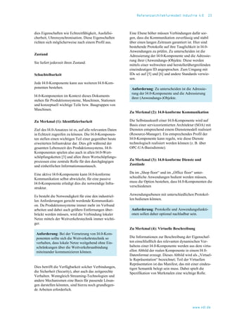 Referenzarchitekturmodell Industrie 4.0 23
dies Eigenschaften wie Echtzeitfähigkeit, Ausfallsi-
cherheit, Uhrensynchronisation. Diese Eigenschaften
richten sich möglicherweise nach einem Profil aus.
Zustand
Sie liefert jederzeit ihren Zustand.
Schachtelbarkeit
Jede I4.0-Komponente kann aus weiteren I4.0-Kom-
ponenten bestehen.
I4.0-Komponenten im Kontext dieses Dokuments
stehen für Produktionssysteme, Maschinen, Stationen
und konzeptuell wichtige Teile bzw. Baugruppen von
Maschinen.
Zu Merkmal (1): Identifizierbarkeit
Ziel des I4.0-Ansatzes ist es, auf alle relevanten Daten
in Echtzeit zugreifen zu können. Die I4.0-Komponen-
ten stellen einen wichtigen Teil einer gegenüber heute
erweiterten Infrastruktur dar. Dies gilt während der
gesamten Lebenszeit des Produktionssystems. I4.0-
Komponenten spielen also auch in allen I4.0-Wert-
schöpfungsketten [3] und allen ihren Wertschöpfungs-
prozessen eine zentrale Rolle für den durchgängigen
und einheitlichen Informationsaustausch.
Eine aktive I4.0-Komponente kann I4.0-konforme
Kommunikation selbst abwickeln; für eine passive
I4.0-Komponente erledigt dies die notwendige Infra-
struktur.
Es besteht die Notwendigkeit für eine den industriel-
len Anforderungen gerecht werdende Kommunikati-
on. Da Produktionssysteme immer mehr im Verbund
arbeiten und dabei auch größere Entfernungen über-
brückt werden müssen, wird die Verbindung lokaler
Netze mittels der Weitverkehrstechnik immer wichti-
ger.
Anforderung: Bei der Vernetzung von I4.0-Kom-
ponenten sollte sich die Weitverkehrstechnik so
verhalten, dass lokale Netze weitgehend ohne Ein-
schränkungen über die Weitverkehrsanbindung
miteinander kommunizieren können.
Dies betrifft die Verfügbarkeit solcher Verbindungen,
die Sicherheit (Security), aber auch das zeitgerechte
Verhalten. Wenngleich Streaming-Technologien und
andere Mechanismen eine Basis für passende Lösun-
gen darstellen könnten, sind hierzu noch grundlegen-
de Arbeiten erforderlich.
Eine Ebene höher müssen Verbindungen dafür sor-
gen, dass die Kommunikation zuverlässig und stabil
über einen langen Zeitraum garantiert ist. Hier sind
bestehende Protokolle auf ihre Tauglichkeit in I4.0-
Anwendungen zu prüfen. Zu unterscheiden ist die
Adressierung der I4.0-Komponente und die Adressie-
rung ihrer (Anwendungs-)Objekte. Diese werden
mittels einer weltweiten und herstellerübergreifenden
eineindeutigen ID angesprochen. Zum Umgang mit
IDs sei auf [5] und [6] und andere Standards verwie-
sen.
Anforderung: Zu unterscheiden ist die Adressie-
rung der I4.0-Komponente und die Adressierung
ihrer (Anwendungs-)Objekte.
Zu Merkmal (2): I4.0-konforme Kommunikation
Die Selbstauskunft einer I4.0-Komponente wird auf
Basis einer serviceorientierten Architektur (SOA) mit
Diensten entsprechend einem Dienstemodell realisiert
(Resource-Manager). Ein entsprechendes Profil der
I4.0-Komponente kann regeln, wie diese Dienste
technologisch realisiert werden können (z. B. über
OPC-UA-Basisdienste).
Zu Merkmal (3): I4.0-konforme Dienste und
Zustände
Da im „Shop floor“ und im „Office floor“ unter-
schiedliche Anwendungen bedient werden müssen,
muss die Option bestehen, dass I4.0-Komponenten die
verschiedenen
Anwendungsebenen mit unterschiedlichen Protokol-
len bedienen können.
Anforderung: Protokolle und Anwendungsfunkti-
onen sollen daher optional nachladbar sein.
Zu Merkmal (4): Virtuelle Beschreibung
Die Informationen zur Beschreibung der Eigenschaf-
ten einschließlich des relevanten dynamischen Ver-
haltens einer I4.0-Komponente werden aus dem virtu-
ellen Abbild der realen Komponente in einem I4.0-
Datenformat erzeugt. Dieses Abbild wird als „Virtuel-
le Repräsentation“ bezeichnet; Teil der Virtuellen
Repräsentation ist das Manifest, das mit einer eindeu-
tigen Semantik belegt sein muss. Dabei spielt die
Spezifikation von Merkmalen eine wichtige Rolle.
www.vdi.de
 
