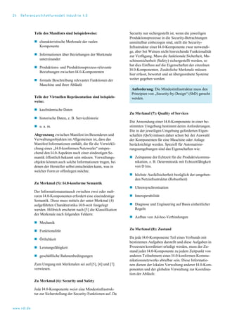 24 Referenzarchitekturmodell Industrie 4.0
Teile des Manifests sind beispielsweise:
 charakteristische Merkmale der realen
Komponente
 Informationen über Beziehungen der Merkmale
untereinander
 Produktions- und Produktionsprozess-relevante
Beziehungen zwischen I4.0-Komponenten
 formale Beschreibung relevanter Funktionen der
Maschine und ihrer Abläufe
Teile der Virtuellen Repräsentation sind beispiels-
weise:
 kaufmännische Daten
 historische Daten, z. B. Servicehistorie
 u. a. m.
Abgrenzung zwischen Manifest im Besonderen und
Verwaltungsobjekten im Allgemeinen ist, dass das
Manifest Informationen enthält, die für die Verwirkli-
chung eines „I4.0-konformen Netzwerks“ entspre-
chend den I4.0-Aspekten nach einer eindeutigen Se-
mantik öffentlich bekannt sein müssen. Verwaltungs-
objekte können auch solche Informationen tragen, bei
denen der Hersteller selbst entscheiden kann, was in
welcher Form er offenlegen möchte.
Zu Merkmal (5): I4.0-konforme Semantik
Der Informationsaustausch zwischen zwei oder meh-
reren I4.0-Komponenten erfordert eine eineindeutige
Semantik. Diese muss mittels der unter Merkmal (4)
aufgeführten Charakteristika I4.0-weit festgelegt
werden. Hilfreich erscheint nach [5] die Klassifikation
der Merkmale nach folgenden Feldern:
 Mechanik
 Funktionalität
 Örtlichkeit
 Leistungsfähigkeit
 geschäftliche Rahmenbedingungen
Zum Umgang mit Merkmalen sei auf [5], [6] und [7]
verwiesen.
Zu Merkmal (6): Security und Safety
Jede I4.0-Komponente weist eine Mindestinfrastruk-
tur zur Sicherstellung der Security-Funktionen auf. Da
Security nur sichergestellt ist, wenn die jeweiligen
Produktionsprozesse in die Security-Betrachtungen
unmittelbar einbezogen sind, stellt die Security-
Infrastruktur einer I4.0-Komponente zwar notwendi-
ge, aber bei Weitem nicht hinreichende Funktionalität
zur Verfügung. Muss die funktionale Sicherheit, Ma-
schinensicherheit (Safety) sichergestellt werden, so
hat dies Einfluss auf die Eigenschaften der einzelnen
I4.0-Komponenten. Zusätzliche Merkmale müssen
hier erfasst, bewertet und an übergeordnete Systeme
weiter gegeben werden
Anforderung: Die Mindestinfrastruktur muss den
Prinzipien von „Security-by-Design“ (SbD) gerecht
werden.
Zu Merkmal (7): Quality of Services
Die Anwendung einer I4.0-Komponente in einer be-
stimmten Umgebung bestimmt deren Anforderungen.
Die in der jeweiligen Umgebung geforderten Eigen-
schaften (QoS) müssen daher schon bei der Auswahl
der Komponenten für eine Maschine oder Anlage
berücksichtigt werden. Speziell für Automatisie-
rungsumgebungen sind das Eigenschaften wie:
 Zeitspanne der Echtzeit für die Produktivkommu-
nikation, z. B. Deterministik mit Echtzeitfähigkeit
von D1ms.
 höchste Ausfallsicherheit bezüglich der umgeben-
den Netzinfrastruktur (Robustheit)
 Uhrensynchronisation
 Interoperabilität
 Diagnose und Engineering auf Basis einheitlicher
Regeln
 Aufbau von Ad-hoc-Verbindungen
Zu Merkmal (8): Zustand
Da jede I4.0-Komponente Teil eines Verbunds mit
bestimmten Aufgaben darstellt und diese Aufgaben in
Prozessen koordiniert erledigt werden, muss der Zu-
stand jeder I4.0-Komponente zu jedem Zeitpunkt von
anderen Teilnehmern eines I4.0-konformen Kommu-
nikationsnetzwerks abrufbar sein. Diese Informatio-
nen dienen der lokalen Verwaltung anderer I4.0-Kom-
ponenten und der globalen Verwaltung zur Koordina-
tion der Abläufe.
www.vdi.de
 