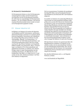 Referenzarchitekturmodell Industrie 4.0 25
Zu Merkmal (9): Schachtelbarkeit
I4.0-Komponenten können zu einer I4.0-Komponente
zusammengefasst werden. So kann beispielsweise
eine Maschine sich als I4.0-Komponente darstellen.
Sie selbst kann aus eigenständigen I4.0-Komponenten
bestehen, z. B. eine modulare Maschine. Und auch die
einzelnen Maschinenmodule können wieder in einzel-
ne I4.0-Komponenten gegliedert werden.
2.5 Glossar Industrie 4.0
Im Rahmen von Industrie 4.0 wachsen die Sprachen
von Produktion und IKT (Informations- und Kommu-
nikationstechnologie) zusammen. Es existieren jedoch
historisch begründete Unterschiede und Unklarheiten
bei wichtigen Begriffen rund um Industrie 4.0. Die
Arbeitsgruppe „Begriffe“ im Fachausschuss 7.21
„Industrie 4.0“ der VDI/VDE-Gesellschaft Mess- und
Automatisierungstechnik (GMA) unter der Leitung
von Frau Dr.-Ing. Miriam Schleipen vom Fraunhofer
IOSB ist bemüht, eine gemeinsame „Basis“ (Termino-
logie) von Industrie 4.0 im Sinne sprachlicher und
gedanklicher Konstrukte zu erarbeiten. Die Arbeiten
erfolgen zudem in enger Zusammenarbeit mit den
zuständigen Komitees (z. B. DKE/UK 921.1) des
Fachbereichs 9 der DKE (z. B. DKE/UK 921.1). und
werden mit der AG2 „Referenzarchitektur“ der Platt-
form Industrie 4.0 abgestimmt.
Ziel ist ein gemeinsames Verständnis der grundlegen-
den Begriffe! Dabei wird auf bestehenden Normen
und Standards aus den Bereichen IKT und Produktion
aufgesetzt.
Im Umfeld von Industrie 4.0 werden Begrifflichkeiten
und Konzepte aus unterschiedlichen Domänen aufge-
griffen (etwa aus dem IKT-Bereich die Orchestrierung
von Diensten in einer serviceorientierten Umgebung).
Manche Begrifflichkeiten sind aber in den beteiligten
Domänen unterschiedlich besetzt (etwa Service
(Dienst) im IKT-Bereich gegenüber der Produktion).
Andere Begriffe sind sogar innerhalb einer Domäne
mehrdeutig oder unpräzise (etwa Komponente). Diese
sprachlichen und konzeptionellen Unterschiede und
Ungenauigkeiten sowie der Bedarf nach Erklärungen
zu „fachfremden Konzepten“ sind ein Hindernis in
der Entwicklung übergreifender komplexer techni-
scher Lösungen für Industrie 4.0 und in der Normung.
Mit dem Glossar wird also eine gemeinsame Basis für
Begrifflichkeiten im Rahmen von Industrie 4.0 ge-
schaffen werden, die die unterschiedlichen Sichtwei-
sen und Anforderungen berücksichtigt. Dies soll die
Zusammenarbeit über die Grenzen von Unternehmen
und Branchen hinweg erleichtern und ist Vorausset-
zung für die Normung.
Die aktuellen Definitionen sind u. a. auf folgender
Webseite zu finden:
www.iosb.fraunhofer.de/?BegriffeI40
www.vdi.de
 