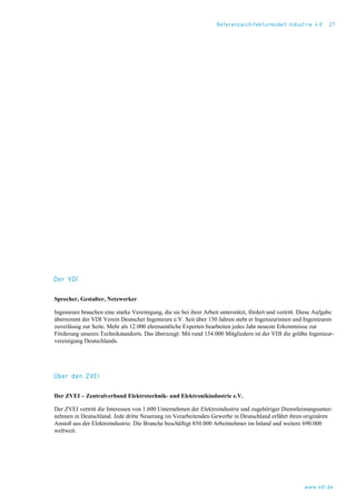 Referenzarchitekturmodell Industrie 4.0 27
Der VDI
Sprecher, Gestalter, Netzwerker
Ingenieure brauchen eine starke Vereinigung, die sie bei ihrer Arbeit unterstützt, fördert und vertritt. Diese Aufgabe
übernimmt der VDI Verein Deutscher Ingenieure e.V. Seit über 150 Jahren steht er Ingenieurinnen und Ingenieuren
zuverlässig zur Seite. Mehr als 12.000 ehrenamtliche Experten bearbeiten jedes Jahr neueste Erkenntnisse zur
Förderung unseres Technikstandorts. Das überzeugt: Mit rund 154.000 Mitgliedern ist der VDI die größte Ingenieur-
vereinigung Deutschlands.
Über den ZVEI
Der ZVEI – Zentralverband Elektrotechnik- und Elektronikindustrie e.V.
Der ZVEI vertritt die Interessen von 1.600 Unternehmen der Elektroindustrie und zugehöriger Dienstleistungsunter-
nehmen in Deutschland. Jede dritte Neuerung im Verarbeitenden Gewerbe in Deutschland erfährt ihren originären
Anstoß aus der Elektroindustrie. Die Branche beschäftigt 850.000 Arbeitnehmer im Inland und weitere 690.000
weltweit.
www.vdi.de
 