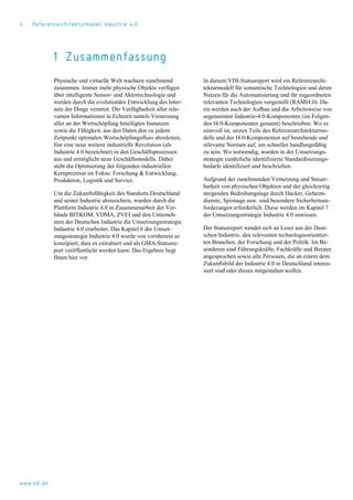 4 Referenzarchitekturmodell Industrie 4.0
1 Zusammenfassung
Physische und virtuelle Welt wachsen zunehmend
zusammen. Immer mehr physische Objekte verfügen
über intelligente Sensor- und Aktortechnologie und
werden durch die evolutionäre Entwicklung des Inter-
nets der Dinge vernetzt. Die Verfügbarkeit aller rele-
vanten Informationen in Echtzeit mittels Vernetzung
aller an der Wertschöpfung beteiligten Instanzen
sowie die Fähigkeit, aus den Daten den zu jedem
Zeitpunkt optimalen Wertschöpfungsfluss abzuleiten,
löst eine neue weitere industrielle Revolution (als
Industrie 4.0 bezeichnet) in den Geschäftsprozessen
aus und ermöglicht neue Geschäftsmodelle. Dabei
steht die Optimierung der folgenden industriellen
Kernprozesse im Fokus: Forschung & Entwicklung,
Produktion, Logistik und Service.
Um die Zukunftsfähigkeit des Standorts Deutschland
und seiner Industrie abzusichern, wurden durch die
Plattform Industrie 4.0 in Zusammenarbeit der Ver-
bände BITKOM, VDMA, ZVEI und den Unterneh-
men der Deutschen Industrie die Umsetzungsstrategie
Industrie 4.0 erarbeitet. Das Kapitel 6 der Umset-
zungsstrategie Industrie 4.0 wurde von vornherein so
konzipiert, dass es extrahiert und als GMA-Statusre-
port veröffentlicht werden kann. Das Ergebnis liegt
Ihnen hier vor.
In diesem VDI-Statusreport wird ein Referenzarchi-
tekturmodell für semantische Technologien und deren
Nutzen für die Automatisierung und ihr zugeordneten
relevanten Technologien vorgestellt (RAMI4.0). Da-
rin werden auch der Aufbau und die Arbeitsweise von
sogenannten Industrie-4.0-Komponenten (im Folgen-
den I4.0-Komponenten genannt) beschrieben. Wo es
sinnvoll ist, setzen Teile des Referenzarchitekturmo-
dells und der I4.0-Komponenten auf bestehende und
relevante Normen auf, um schneller handlungsfähig
zu sein. Wo notwendig, wurden in der Umsetzungs-
strategie zusätzliche identifizierte Standardisierungs-
bedarfe identifiziert und beschrieben.
Aufgrund der zunehmenden Vernetzung und Steuer-
barkeit von physischen Objekten und der gleichzeitig
steigenden Bedrohungslage durch Hacker, Geheim-
dienste, Spionage usw. sind besondere Sicherheitsan-
forderungen erforderlich. Diese werden im Kapitel 7
der Umsetzungsstrategie Industrie 4.0 umrissen.
Der Statusreport wendet sich an Leser aus der Deut-
schen Industrie, den relevanten technologieorientier-
ten Branchen, der Forschung und der Politik. Im Be-
sonderen sind Führungskräfte, Fachkräfte und Berater
angesprochen sowie alle Personen, die an einem dem
Zukunftsbild der Industrie 4.0 in Deutschland interes-
siert sind oder dieses mitgestalten wollen.
www.vdi.de
 