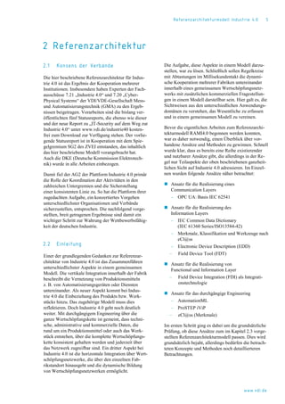 Referenzarchitekturmodell Industrie 4.0 5
2 Referenzarchitektur
2.1 Konsens der Verbände
Die hier beschriebene Referenzarchitektur für Indus-
trie 4.0 ist das Ergebnis der Kooperation mehrerer
Institutionen. Insbesondere haben Experten der Fach-
ausschüsse 7.21 „Industrie 4.0“ und 7.20 „Cyber-
Physical Systems“ der VDI/VDE-Gesellschaft Mess-
und Automatisierungstechnik (GMA) zu den Ergeb-
nissen beigetragen. Vorarbeiten sind die bislang ver-
öffentlichten fünf Statusreports, die ebenso wie dieser
und der neue Report zu „IT-Security auf dem Weg zur
Industrie 4.0“ unter www.vdi.de/industrie40 kosten-
frei zum Download zur Verfügung stehen. Der vorlie-
gende Statusreport ist in Kooperation mit dem Spie-
gelgremium SG2 des ZVEI entstanden, das inhaltlich
das hier beschriebene Modell vorangebracht hat.
Auch die DKE (Deutsche Kommission Elektrotech-
nik) wurde in alle Arbeiten einbezogen.
Damit fiel der AG2 der Plattform Industrie 4.0 primär
die Rolle der Koordination der Aktivitäten in den
zahlreichen Untergremien und die Sicherstellung
einer konsistenten Linie zu. So hat die Plattform ihrer
zugedachten Aufgabe, ein konzertiertes Vorgehen
unterschiedlichster Organisationen und Verbände
sicherzustellen, entsprochen. Die nachfolgend vorge-
stellten, breit getragenen Ergebnisse sind damit ein
wichtiger Schritt zur Wahrung der Wettbewerbsfähig-
keit der deutschen Industrie.
2.2 Einleitung
Einer der grundlegenden Gedanken zur Referenzar-
chitektur von Industrie 4.0 ist das Zusammenführen
unterschiedlichster Aspekte in einem gemeinsamen
Modell. Die vertikale Integration innerhalb der Fabrik
beschreibt die Vernetzung von Produktionsmitteln
z. B. von Automatisierungsgeräten oder Diensten
untereinander. Als neuer Aspekt kommt bei Indus-
trie 4.0 die Einbeziehung des Produkts bzw. Werk-
stücks hinzu. Das zugehörige Modell muss dies
reflektieren. Doch Industrie 4.0 geht noch deutlich
weiter. Mit durchgängigem Engineering über die
ganze Wertschöpfungskette ist gemeint, dass techni-
sche, administrative und kommerzielle Daten, die
rund um ein Produktionsmittel oder auch das Werk-
stück entstehen, über die komplette Wertschöpfungs-
kette konsistent gehalten werden und jederzeit über
das Netzwerk zugreifbar sind. Ein dritter Aspekt bei
Industrie 4.0 ist die horizontale Integration über Wert-
schöpfungsnetzwerke, die über den einzelnen Fab-
rikstandort hinausgeht und die dynamische Bildung
von Wertschöpfungsnetzwerken ermöglicht.
Die Aufgabe, diese Aspekte in einem Modell darzu-
stellen, war zu lösen. Schließlich sollen Regelkreise
mit Abtastungen im Millisekundentakt die dynami-
sche Kooperation mehrerer Fabriken untereinander
innerhalb eines gemeinsamen Wertschöpfungsnetz-
werks mit zusätzlichen kommerziellen Fragestellun-
gen in einem Modell darstellbar sein. Hier galt es, die
Sichtweisen aus den unterschiedlichen Anwendungs-
domänen zu verstehen, das Wesentliche zu erfassen
und in einem gemeinsamen Modell zu vereinen.
Bevor die eigentlichen Arbeiten zum Referenzarchi-
tekturmodell RAMI4.0 begonnen werden konnten,
war es daher notwendig, einen Überblick über vor-
handene Ansätze und Methoden zu gewinnen. Schnell
wurde klar, dass es bereits eine Reihe existierender
und nutzbarer Ansätze gibt, die allerdings in der Re-
gel nur Teilaspekte der oben beschriebenen ganzheit-
lichen Sicht auf Industrie 4.0 adressieren. Im Einzel-
nen wurden folgende Ansätze näher betrachtet:
 Ansatz für die Realisierung eines
Communication Layers
‒ OPC UA: Basis IEC 62541
 Ansatz für die Realisierung des
Information Layers
‒ IEC Common Data Dictionary
(IEC 61360 Series/ISO13584-42)
‒ Merkmale, Klassifikation und Werkzeuge nach
eCl@ss
‒ Electronic Device Description (EDD)
‒ Field Device Tool (FDT)
 Ansatz für die Realisierung von
Functional und Information Layer
‒ Field Device Integration (FDI) als Integrati-
onstechnologie
 Ansatz für das durchgängige Engineering
‒ AutomationML
‒ ProSTEP iViP
‒ eCl@ss (Merkmale)
Im ersten Schritt ging es dabei um die grundsätzliche
Prüfung, ob diese Ansätze zum im Kapitel 2.3 vorge-
stellten Referenzarchitekturmodell passen. Dies wird
grundsätzlich bejaht, allerdings bedürfen die betrach-
teten Konzepte und Methoden noch detaillierteren
Betrachtungen.
www.vdi.de
 