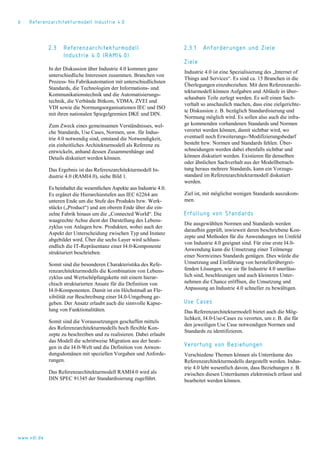 6 Referenzarchitekturmodell Industrie 4.0
2.3 Referenzarchitekturmodell
Industrie 4.0 (RAMI4.0)
In der Diskussion über Industrie 4.0 kommen ganz
unterschiedliche Interessen zusammen. Branchen von
Prozess- bis Fabrikautomation mit unterschiedlichsten
Standards, die Technologien der Informations- und
Kommunikationstechnik und die Automatisierungs-
technik, die Verbände Bitkom, VDMA, ZVEI und
VDI sowie die Normungsorganisationen IEC und ISO
mit ihren nationalen Spiegelgremien DKE und DIN.
Zum Zweck eines gemeinsamen Verständnisses, wel-
che Standards, Use Cases, Normen, usw. für Indus-
trie 4.0 notwendig sind, entstand die Notwendigkeit,
ein einheitliches Architekturmodell als Referenz zu
entwickeln, anhand dessen Zusammenhänge und
Details diskutiert werden können.
Das Ergebnis ist das Referenzarchitekturmodell In-
dustrie 4.0 (RAMI4.0), siehe Bild 1.
Es beinhaltet die wesentlichen Aspekte aus Industrie 4.0.
Es ergänzt die Hierarchiestufen aus IEC 62264 am
unteren Ende um die Stufe des Produkts bzw. Werk-
stücks („Product“) und am oberen Ende über die ein-
zelne Fabrik hinaus um die „Connected World“. Die
waagrechte Achse dient der Darstellung des Lebens-
zyklus von Anlagen bzw. Produkten, wobei auch der
Aspekt der Unterscheidung zwischen Typ und Instanz
abgebildet wird. Über die sechs Layer wird schluss-
endlich die IT-Repräsentanz einer I4.0-Komponente
strukturiert beschrieben.
Somit sind die besonderen Charakteristika des Refe-
renzarchitekturmodells die Kombination von Lebens-
zyklus und Wertschöpfungskette mit einem hierar-
chisch strukturierten Ansatz für die Definition von
I4.0-Komponenten. Damit ist ein Höchstmaß an Fle-
xibilität zur Beschreibung einer I4.0-Umgebung ge-
geben. Der Ansatz erlaubt auch die sinnvolle Kapse-
lung von Funktionalitäten.
Somit sind die Voraussetzungen geschaffen mittels
des Referenzarchitekturmodells hoch flexible Kon-
zepte zu beschreiben und zu realisieren. Dabei erlaubt
das Modell die schrittweise Migration aus der heuti-
gen in die I4.0-Welt und die Definition von Anwen-
dungsdomänen mit speziellen Vorgaben und Anforde-
rungen.
Das Referenzarchitekturmodell RAMI4.0 wird als
DIN SPEC 91345 der Standardisierung zugeführt.
2.3.1 Anforderungen und Ziele
Ziele
Industrie 4.0 ist eine Spezialisierung des „Internet of
Things and Services“. Es sind ca. 15 Branchen in die
Überlegungen einzubeziehen. Mit dem Referenzarchi-
tekturmodell können Aufgaben und Abläufe in über-
schaubare Teile zerlegt werden. Es soll einen Sach-
verhalt so anschaulich machen, dass eine zielgerichte-
te Diskussion z. B. bezüglich Standardisierung und
Normung möglich wird. Es sollen also auch die infra-
ge kommenden vorhandenen Standards und Normen
verortet werden können, damit sichtbar wird, wo
eventuell noch Erweiterungs-/Modifizierungsbedarf
besteht bzw. Normen und Standards fehlen. Über-
schneidungen werden dabei ebenfalls sichtbar und
können diskutiert werden. Existieren für denselben
oder ähnlichen Sachverhalt aus der Modellbetrach-
tung heraus mehrere Standards, kann ein Vorzugs-
standard im Referenzarchitekturmodell diskutiert
werden.
Ziel ist, mit möglichst wenigen Standards auszukom-
men.
Erfüllung von Standards
Die ausgewählten Normen und Standards werden
daraufhin geprüft, inwieweit deren beschriebene Kon-
zepte und Methoden für die Anwendungen im Umfeld
von Industrie 4.0 geeignet sind. Für eine erste I4.0-
Anwendung kann die Umsetzung einer Teilmenge
einer Norm/eines Standards genügen. Dies würde die
Umsetzung und Einführung von herstellerübergrei-
fenden Lösungen, wie sie für Industrie 4.0 unerläss-
lich sind, beschleunigen und auch kleineren Unter-
nehmen die Chance eröffnen, die Umsetzung und
Anpassung an Industrie 4.0 schneller zu bewältigen.
Use Cases
Das Referenzarchitekturmodell bietet auch die Mög-
lichkeit, I4.0-Use-Cases zu verorten, um z. B. die für
den jeweiligen Use Case notwendigen Normen und
Standards zu identifizieren.
Verortung von Beziehungen
Verschiedene Themen können als Unterräume des
Referenzarchitekturmodells dargestellt werden. Indus-
trie 4.0 lebt wesentlich davon, dass Beziehungen z. B.
zwischen diesen Unterräumen elektronisch erfasst und
bearbeitet werden können.
www.vdi.de
 