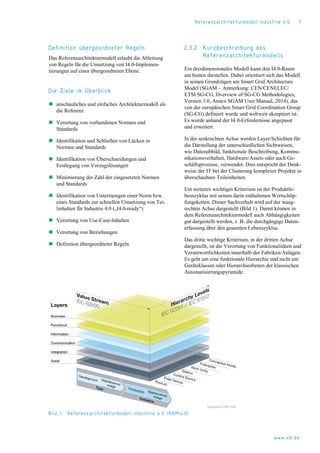 Referenzarchitekturmodell Industrie 4.0 7
Definition übergeordneter Regeln
Das Referenzarchitekturmodell erlaubt die Ableitung
von Regeln für die Umsetzung von I4.0-Implemen-
tierungen auf einer übergeordneten Ebene.
Die Ziele im Überblick
 anschauliches und einfaches Architekturmodell als
die Referenz
 Verortung von vorhandenen Normen und
Standards
 Identifikation und Schließen von Lücken in
Normen und Standards
 Identifikation von Überschneidungen und
Festlegung von Vorzugslösungen
 Minimierung der Zahl der eingesetzten Normen
und Standards
 Identifikation von Untermengen einer Norm bzw.
eines Standards zur schnellen Umsetzung von Tei-
linhalten für Industrie 4.0 („I4.0-ready“)
 Verortung von Use-Case-Inhalten
 Verortung von Beziehungen
 Definition übergeordneter Regeln
2.3.2 Kurzbeschreibung des
Referenzarchitekturmodells
Ein dreidimensionales Modell kann den I4.0-Raum
am besten darstellen. Dabei orientiert sich das Modell
in seinen Grundzügen am Smart Grid Architecture
Model (SGAM – Anmerkung: CEN/CENELEC/
ETSI SG-CG, Overview of SG-CG Methodologies,
Version 3.0, Annex SGAM User Manual, 2014), das
von der europäischen Smart Grid Coordination Group
(SG-CG) definiert wurde und weltweit akzeptiert ist.
Es wurde anhand der I4.0-Erfordernisse angepasst
und erweitert.
In der senkrechten Achse werden Layer/Schichten für
die Darstellung der unterschiedlichen Sichtweisen,
wie Datenabbild, funktionale Beschreibung, Kommu-
nikationsverhalten, Hardware/Assets oder auch Ge-
schäftsprozesse, verwendet. Dies entspricht der Denk-
weise der IT bei der Clusterung komplexer Projekte in
überschaubare Teileinheiten.
Ein weiteres wichtiges Kriterium ist der Produktle-
benszyklus mit seinen darin enthaltenen Wertschöp-
fungsketten. Dieser Sachverhalt wird auf der waag-
rechten Achse dargestellt (Bild 1). Damit können in
dem Referenzarchitekturmodell auch Abhängigkeiten
gut dargestellt werden, z. B. die durchgängige Daten-
erfassung über den gesamten Lebenszyklus.
Das dritte wichtige Kriterium, in der dritten Achse
dargestellt, ist die Verortung von Funktionalitäten und
Verantwortlichkeiten innerhalb der Fabriken/Anlagen.
Es geht um eine funktionale Hierarchie und nicht um
Geräteklassen oder Hierarchieebenen der klassischen
Automatisierungspyramide.
Bild 1. Referenzarchitekturmodell Industrie 4.0 (RAMI4.0)
www.vdi.de
 