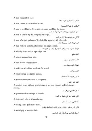 10
A man can die but once.
‫واﺣﺪة‬ ‫ة‬ّ‫ﺮ‬‫ﻣ‬ ‫إﻻ‬ ‫اﻹﻧﺴﺎن‬ ‫ﯾﻤﻮت‬ ‫ﻻ‬.
A man can do no more than he can.
‫وﺳﻌﮭﺎ‬ ‫إﻻ‬ ً ‫ﻧﻔﺴﺎ‬ ‫ﷲ‬ ‫ّﻒ‬ ‫ﯾﻜﻠ‬ ‫ﻻ‬.
A man is as old as he feels, and a woman as old as she looks.
‫ﺑﺸﻜﻠﮭﺎ‬ ‫اﻟﻤﺮأة‬ ‫ﻋﻤﺮ‬ ‫و‬ ‫ﺑﻘﻠﺒﮫ‬ ‫ﯾﻘﺎس‬ ‫اﻟﺮﺟﻞ‬ ‫ﻋﻤﺮ‬.
A man is known by the company he keeps.
‫أﻧﺖ‬ ‫ﻣﻦ‬ ‫ﻟﻚ‬ ‫أﻗﻞ‬ ‫ﺗﺼﺎﺣﺐ‬ ‫ﻣﻦ‬ ‫ﻟﻲ‬ ّ‫ﻗﻞ‬.
A man of words and not of deeds is like a garden full of weeds.
‫ﺑﺄﻗﻮاﻟﮭﺎ‬ ‫ﻟﯿﺲ‬ ‫و‬ ‫ﺑﺄﻓﻌﺎﻟﮭﺎ‬ ‫اﻟﺮﺟﺎل‬.
A man without a smiling face must not open a shop.
‫ﯾﺒﺘﺴﻢ‬ ‫ﻻ‬ ‫اﻟﺬي‬ ‫اﻟﺮﺟﻞ‬)‫اﻟﺒﺸﻮش‬ ‫ﻏﯿﺮ‬(ً ‫دﻛﺎﻧﺎ‬ ‫ﯾﻔﺘﺢ‬ ‫أن‬ ‫ﯾﺠﺐ‬ ‫ﻻ‬.
A miserly father makes a prodigal son.
‫طﺒﻊ‬ ‫اﻟﺒﺨﻞ‬.
A miss is as good as a mile.
‫ﺻﻐﺮ‬ ‫ﻟﻮ‬ ‫و‬ ‫ﻏﻠﻂ‬ ‫اﻟﻐﻠﻂ‬.
A new broom sweeps clean.
‫ﺑﺠﺪ‬ ‫ﯾﻌﻤﻞ‬ ‫اﻟﺠﺪﯾﺪ‬ ‫اﻟﻌﺎﻣﻞ‬.
A nod from a lord is a breakfast for a fool.
‫ﻣﺮاﺗﺐ‬ ‫اﻟﻨﺎس‬.
A penny saved is a penny gained.
‫ﻟﻜﺴﺐ‬ ‫طﺮﯾﻘﺔ‬ ‫اﻟﺘﻮﻓﯿﺮ‬‫اﻟﻤﺎل‬.
A penny soul never came to two pence.
‫اﻟﻨﻔﺲ‬ ‫ﻓﻘﯿﺮ‬ ‫اﻟﻔﻘﯿﺮ‬.
A prophet is not without honour save in his own country and in his own
people.
‫ﻗﻮﻣﮫ‬ ‫ﺑﯿﻦ‬ ‫ﻟﻨﺒﻲ‬ ‫ﻛﺮاﻣﺔ‬ ‫ﻻ‬.
A quiet conscience sleeps in thunder.
‫اﻟﻌﯿﻦ‬ ‫ﻗﺮﯾﺮ‬ ‫ﯾﻨﺎم‬ ‫ﻣﺮﺗﺎح‬ ‫ﺿﻤﯿﺮه‬ ‫اﻟﺬي‬.
A rich man's joke is always funny.
‫ﻣﻀﺤﻜﺔ‬ ً ‫داﺋﻤﺎ‬ ‫اﻟﻐﻨﻲ‬ ‫ﻧﻜﺘﺔ‬.
A rolling stone gathers no moss.
‫اﻟﺒﺎرات‬ ‫ﻗﻠﯿﻞ‬ ‫اﻟﻜﺎرات‬ ‫ﻛﺜﯿﺮ‬.)‫إﺗﻘﺎﻧﮫ‬ ‫ﻗﻞ‬ ‫أﻋﻤﺎﻟﮫ‬ ‫ﻛﺜﺮت‬ ‫ﻣﻦ‬(
A round peg in a square hole.
‫اﻟﻤﻨﺎﺳﺐ‬ ‫ﻏﯿﺮ‬ ‫اﻟﻤﻜﺎن‬ ‫ﻓﻲ‬ ‫اﻟﻤﻨﺎﺳﺐ‬ ‫اﻟﺮﺟﻞ‬.
 