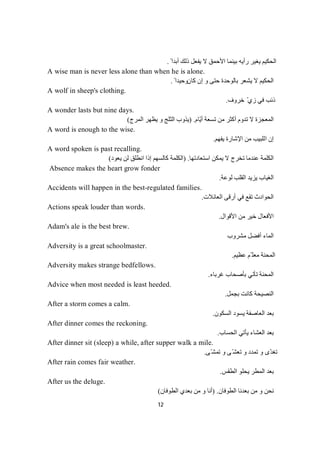 12
ً ‫أﺑﺪا‬ ‫ذﻟﻚ‬ ‫ﯾﻔﻌﻞ‬ ‫ﻻ‬ ‫اﻷﺣﻤﻖ‬ ‫ﺑﯿﻨﻤﺎ‬ ‫رأﯾﮫ‬ ‫ﯾﻐﯿﺮ‬ ‫اﻟﺤﻜﯿﻢ‬.
A wise man is never less alone than when he is alone.
‫ﻛﺎن‬ ‫إن‬ ‫و‬ ‫ﺣﺘﻰ‬ ‫ﺑﺎﻟﻮﺣﺪة‬ ‫ﯾﺸﻌﺮ‬ ‫ﻻ‬ ‫اﻟﺤﻜﯿﻢ‬ً ‫وﺣﯿﺪا‬.
A wolf in sheep's clothing.
‫ﺧﺮوف‬ ّ‫زي‬ ‫ﻓﻲ‬ ‫ذﺋﺐ‬.
A wonder lasts but nine days.
‫ّﺎم‬‫ﯾ‬‫أ‬ ‫ﺗﺴﻌﺔ‬ ‫ﻣﻦ‬ ‫أﻛﺜﺮ‬ ‫ﺗﺪوم‬ ‫ﻻ‬ ‫اﻟﻤﻌﺠﺰة‬.)‫اﻟﻤﺮج‬ ‫ﯾﻈﮭﺮ‬ ‫و‬ ‫اﻟﺜﻠﺞ‬ ‫ﯾﺬوب‬(
A word is enough to the wise.
‫ﯾﻔﮭﻢ‬ ‫اﻹﺷﺎرة‬ ‫ﻣﻦ‬ ‫اﻟﻠﺒﯿﺐ‬ ‫إن‬.
A word spoken is past recalling.
‫ﯾﻤﻜﻦ‬ ‫ﻻ‬ ‫ﺗﺨﺮج‬ ‫ﻋﻨﺪﻣﺎ‬ ‫اﻟﻜﻠﻤﺔ‬‫اﺳﺘﻌﺎدﺗﮭﺎ‬.)‫ﯾﻌﻮد‬ ‫ﻟﻦ‬ ‫اﻧﻄﻠﻖ‬ ‫إذا‬ ‫ﻛﺎﻟﺴﮭﻢ‬ ‫اﻟﻜﻠﻤﺔ‬(
Absence makes the heart grow fonder
‫ﻟﻮﻋﺔ‬ ‫اﻟﻘﻠﺐ‬ ‫ﯾﺰﯾﺪ‬ ‫اﻟﻐﯿﺎب‬.
Accidents will happen in the best-regulated families.
‫اﻟﻌﺎﺋﻼت‬ ‫أرﻗﻰ‬ ‫ﻓﻲ‬ ‫ﺗﻘﻊ‬ ‫اﻟﺤﻮادث‬.
Actions speak louder than words.
‫اﻷﻗﻮال‬ ‫ﻣﻦ‬ ‫ﺧﯿﺮ‬ ‫اﻷﻓﻌﺎل‬.
Adam's ale is the best brew.
‫ﻣﺸﺮوب‬ ‫أﻓﻀﻞ‬ ‫اﻟﻤﺎء‬
Adversity is a great schoolmaster.
‫ﻋﻈﯿﻢ‬ ‫ّﻢ‬ ‫ﻣﻌﻠ‬ ‫اﻟﻤﺤﻨﺔ‬.
Adversity makes strange bedfellows.
‫ﻏﺮﺑﺎء‬ ‫ﺑﺄﺻﺤﺎب‬ ‫ﺗﺄﺗﻲ‬ ‫اﻟﻤﺤﻨﺔ‬.
Advice when most needed is least heeded.
‫ا‬‫ﺑﺠﻤﻞ‬ ‫ﻛﺎﻧﺖ‬ ‫ﻟﻨﺼﯿﺤﺔ‬.
After a storm comes a calm.
‫اﻟﺴﻜﻮن‬ ‫ﯾﺴﻮد‬ ‫اﻟﻌﺎﺻﻔﺔ‬ ‫ﺑﻌﺪ‬.
After dinner comes the reckoning.
‫اﻟﺤﺴﺎب‬ ‫ﯾﺄﺗﻲ‬ ‫اﻟﻌﺸﺎء‬ ‫ﺑﻌﺪ‬.
After dinner sit (sleep) a while, after supper walk a mile.
‫ّﻰ‬‫ﺗﻤﺸ‬ ‫و‬ ‫ّﻰ‬‫ﺗﻌﺸ‬ ‫و‬ ‫ﺗﻤﺪد‬ ‫و‬ ‫ّى‬‫ﺪ‬‫ﺗﻐ‬.
After rain comes fair weather.
‫اﻟ‬ ‫ﺑﻌﺪ‬‫اﻟﻄﻘﺲ‬ ‫ﯾﺤﻠﻮ‬ ‫ﻤﻄﺮ‬.
After us the deluge.
‫اﻟﻄﻮﻓﺎن‬ ‫ﺑﻌﺪﻧﺎ‬ ‫ﻣﻦ‬ ‫و‬ ‫ﻧﺤﻦ‬.)‫اﻟﻄﻮﻓﺎن‬ ‫ﺑﻌﺪي‬ ‫ﻣﻦ‬ ‫و‬ ‫أﻧﺎ‬(
 