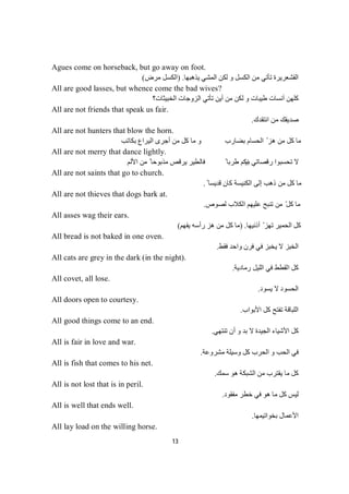 13
Agues come on horseback, but go away on foot.
‫ﯾﺬھﺒﮭﺎ‬ ‫اﻟﻤﺸﻲ‬ ‫ﻟﻜﻦ‬ ‫و‬ ‫اﻟﻜﺴﻞ‬ ‫ﻣﻦ‬ ‫ﺗﺄﺗﻲ‬ ‫اﻟﻘﺸﻌﺮﯾﺮة‬.)‫ﻣﺮض‬ ‫اﻟﻜﺴﻞ‬(
All are good lasses, but whence come the bad wives?
‫طﯿﺒﺎت‬ ‫آﻧﺴﺎت‬ ‫ﻛﻠﮭﻦ‬‫ﻟ‬ ‫و‬‫اﻟﺨﺒﯿﺜﺎت؟‬ ‫اﻟﺰوﺟﺎت‬ ‫ﺗﺄﺗﻲ‬ ‫أﯾﻦ‬ ‫ﻣﻦ‬ ‫ﻜﻦ‬
All are not friends that speak us fair.
‫اﻧﺘﻘﺪك‬ ‫ﻣﻦ‬ ‫ﺻﺪﯾﻘﻚ‬.
All are not hunters that blow the horn.
‫ﺑﻜﺎﺗﺐ‬ ‫اﻟﯿﺮاع‬ ‫أﺟﺮى‬ ‫ﻣﻦ‬ ‫ﻛﻞ‬ ‫ﻣﺎ‬ ‫و‬ ‫ﺑﻀﺎرب‬ ‫اﻟﺤﺴﺎم‬ ّ ‫ھﺰ‬ ‫ﻣﻦ‬ ‫ﻛﻞ‬ ‫ﻣﺎ‬
All are not merry that dance lightly.
‫ﺑﯿ‬ ‫رﻗﺼﺎﺗﻲ‬ ‫ﺗﺤﺴﺒﻮا‬ ‫ﻻ‬‫اﻷﻟﻢ‬ ‫ﻣﻦ‬ ً ‫ﻣﺬﺑﻮﺣﺎ‬ ‫ﯾﺮﻗﺺ‬ ‫ﻓﺎﻟﻄﯿﺮ‬ ً ‫طﺮﺑﺎ‬ ‫ﻨﻜﻢ‬
All are not saints that go to church.
ً ‫ﻗﺪﯾﺴﺎ‬ ‫ﻛﺎن‬ ‫اﻟﻜﻨﯿﺴﺔ‬ ‫إﻟﻰ‬ ‫ذھﺐ‬ ‫ﻣﻦ‬ ‫ﻛﻞ‬ ‫ﻣﺎ‬.
All are not thieves that dogs bark at.
‫ﻟﺼﻮص‬ ‫اﻟﻜﻼب‬ ‫ﻋﻠﯿﮭﻢ‬ ‫ﺗﻨﺒﺢ‬ ‫ﻣﻦ‬ ّ‫ﻛﻞ‬ ‫ﻣﺎ‬.
All asses wag their ears.
‫أذﻧﯿﮭﺎ‬ ّ ‫ﺗﮭﺰ‬ ‫اﻟﺤﻤﯿﺮ‬ ‫ﻛﻞ‬) .‫ھ‬ ‫ﻣﻦ‬ ‫ﻛﻞ‬ ‫ﻣﺎ‬‫ﯾﻔﮭﻢ‬ ‫رأﺳﮫ‬ ‫ﺰ‬(
All bread is not baked in one oven.
‫ﻓﻘﻂ‬ ‫واﺣﺪ‬ ‫ﻓﺮن‬ ‫ﻓﻲ‬ ‫ﯾﺨﺒﺰ‬ ‫ﻻ‬ ‫اﻟﺨﺒﺰ‬.
All cats are grey in the dark (in the night).
‫رﻣﺎدﯾﺔ‬ ‫اﻟﻠﯿﻞ‬ ‫ﻓﻲ‬ ‫اﻟﻘﻄﻂ‬ ‫ﻛﻞ‬.
All covet, all lose.
‫ﯾﺴﻮد‬ ‫ﻻ‬ ‫اﻟﺤﺴﻮد‬.
All doors open to courtesy.
‫اﻷﺑﻮاب‬ ‫ﻛﻞ‬ ‫ﺗﻔﺘﺢ‬ ‫اﻟﻠﺒﺎﻗﺔ‬.
All good things come to an end.
‫ﺗﻨﺘﮭﻲ‬ ‫أن‬ ‫و‬ ‫ﺑﺪ‬ ‫ﻻ‬ ‫اﻟﺠﯿﺪة‬ ‫اﻷﺷﯿﺎء‬ ‫ﻛﻞ‬.
All is fair in love and war.
‫ﻣﺸﺮوﻋﺔ‬ ‫وﺳﯿﻠﺔ‬ ‫ﻛﻞ‬ ‫اﻟﺤﺮب‬ ‫و‬ ‫اﻟﺤﺐ‬ ‫ﻓﻲ‬.
All is fish that comes to his net.
‫ﺳﻤﻚ‬ ‫ھﻮ‬ ‫اﻟﺸﺒﻜﺔ‬ ‫ﻣﻦ‬ ‫ﯾﻘﺘﺮب‬ ‫ﻣﺎ‬ ‫ﻛﻞ‬.
All is not lost that is in peril.
‫ﻣﻔﻘﻮد‬ ‫ﺧﻄﺮ‬ ‫ﻓﻲ‬ ‫ھﻮ‬ ‫ﻣﺎ‬ ‫ﻛﻞ‬ ‫ﻟﯿﺲ‬.
All is well that ends well.
‫ﺑﺨﻮاﺗﯿﻤﮭﺎ‬ ‫اﻷﻋﻤﺎل‬.
All lay load on the willing horse.
 