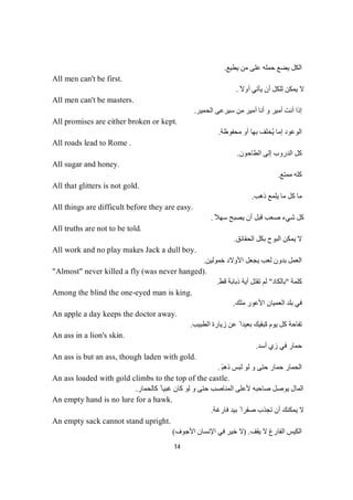 14
‫ﯾﻄﯿﻊ‬ ‫ﻣﻦ‬ ‫ﻋﻠﻰ‬ ‫ﺣﻤﻠﮫ‬ ‫ﯾﻀﻊ‬ ‫اﻟﻜﻞ‬.
All men can't be first.
ً‫أوﻻ‬ ‫ﯾﺄﺗﻲ‬ ‫أن‬ ‫ﻟﻠﻜﻞ‬ ‫ﯾﻤﻜﻦ‬ ‫ﻻ‬.
All men can't be masters.
‫اﻟﺤﻤﯿﺮ‬ ‫ﺳﯿﺮﻋﻰ‬ ‫ﻣﻦ‬ ‫أﻣﯿﺮ‬ ‫أﻧﺎ‬ ‫و‬ ‫أﻣﯿﺮ‬ ‫أﻧﺖ‬ ‫إذا‬.
All promises are either broken or kept.
‫اﻟ‬‫ﻣﺤﻔﻮظﺔ‬ ‫أو‬ ‫ﺑﮭﺎ‬ ‫ُﺨﻠﻒ‬‫ﯾ‬ ‫إﻣﺎ‬ ‫ﻮﻋﻮد‬.
All roads lead to Rome .
‫إﻟﻰ‬ ‫اﻟﺪروب‬ ‫ﻛﻞ‬‫اﻟﻄﺎﺣﻮن‬.
All sugar and honey.
‫ﻣﻤﺘﻊ‬ ‫ﻛﻠﮫ‬.
All that glitters is not gold.
‫ذھﺐ‬ ‫ﯾﻠﻤﻊ‬ ‫ﻣﺎ‬ ‫ﻛﻞ‬ ‫ﻣﺎ‬.
All things are difficult before they are easy.
ً‫ﺳﮭﻼ‬ ‫ﯾﺼﺒﺢ‬ ‫أن‬ ‫ﻗﺒﻞ‬ ‫ﺻﻌﺐ‬ ‫ﺷﻲء‬ ‫ﻛﻞ‬.
All truths are not to be told.
‫ﺑ‬ ‫اﻟﺒﻮح‬ ‫ﯾﻤﻜﻦ‬ ‫ﻻ‬‫اﻟﺤﻘﺎﺋﻖ‬ ‫ﻜﻞ‬.
All work and no play makes Jack a dull boy.
‫ﺧﻤﻮﻟﯿﻦ‬ ‫اﻷوﻻد‬ ‫ﯾﺠﻌﻞ‬ ‫ﻟﻌﺐ‬ ‫ﺑﺪون‬ ‫اﻟﻌﻤﻞ‬.
"Almost" never killed a fly (was never hanged).
‫ﺔ‬‫ﻤ‬‫ﻠ‬‫ﻛ‬"‫ﺑﺎﻟﻜﺎد‬"‫ﻗﻂ‬ ‫ذﺑﺎﺑﺔ‬ ‫أﯾﺔ‬ ‫ﺗﻘﺘﻞ‬ ‫ﻟﻢ‬.
Among the blind the one-eyed man is king.
‫اﻟﻌﻤﯿ‬ ‫ﺑﻠﺪ‬ ‫ﻓﻲ‬‫ﻣﻠﻚ‬ ‫اﻷﻋﻮر‬ ‫ﺎن‬.
An apple a day keeps the doctor away.
‫ﺗ‬ ‫ﯾﻮم‬ ‫ﻛﻞ‬ ‫ﺗﻔﺎﺣﺔ‬‫اﻟﻄﺒﯿﺐ‬ ‫زﯾﺎرة‬ ‫ﻋﻦ‬ ً ‫ﺑﻌﯿﺪا‬ ‫ﺘﺒﻘﯿﻚ‬.
An ass in a lion's skin.
‫أﺳﺪ‬ ‫زي‬ ‫ﻓﻲ‬ ‫ﺣﻤﺎر‬.
An ass is but an ass, though laden with gold.
‫ذھﺒ‬ ‫ﻟﺒﺲ‬ ‫ﻟﻮ‬ ‫و‬ ‫ﺣﺘﻰ‬ ‫ﺣﻤﺎر‬ ‫اﻟﺤﻤﺎر‬ً.
An ass loaded with gold climbs to the top of the castle.
‫ﻛﺎﻟﺤﻤﺎر‬ ً ‫ﻏﺒﯿﺎ‬ ‫ﻛﺎن‬ ‫ﻟﻮ‬ ‫و‬ ‫ﺣﺘﻰ‬ ‫اﻟﻤﻨﺎﺻﺐ‬ ‫ﻷﻋﻠﻰ‬ ‫ﺻﺎﺣﺒﮫ‬ ‫ﯾﻮﺻﻞ‬ ‫اﻟﻤﺎل‬.
An empty hand is no lure for a hawk.
‫ﻓﺎرﻏﺔ‬ ‫ﺑﯿﺪ‬ ً ‫ﺻﻘﺮا‬ ‫ﺗﺠﺬب‬ ‫أن‬ ‫ﯾﻤﻜﻨﻚ‬ ‫ﻻ‬.
An empty sack cannot stand upright.
‫ﯾﻘﻒ‬ ‫ﻻ‬ ‫اﻟﻔﺎرغ‬ ‫اﻟﻜﯿﺲ‬) .‫اﻷﺟﻮف‬ ‫اﻹﻧﺴﺎن‬ ‫ﻓﻲ‬ ‫ﺧﯿﺮ‬ ‫ﻻ‬(
 