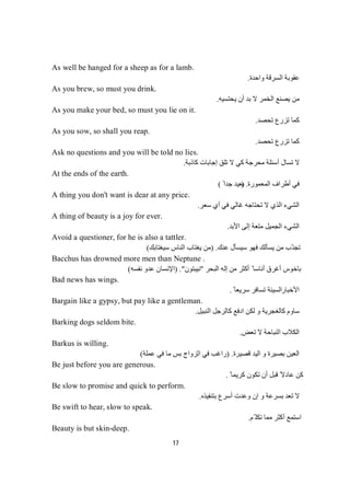 17
As well be hanged for a sheep as for a lamb.
‫واﺣﺪة‬ ‫اﻟﺴﺮﻗﺔ‬ ‫ﻋﻘﻮﺑﺔ‬.
As you brew, so must you drink.
‫ﯾﺤﺘﺴﯿﮫ‬ ‫أن‬ ‫ﺑﺪ‬ ‫ﻻ‬ ‫اﻟﺨﻤﺮ‬ ‫ﯾﺼﻨﻊ‬ ‫ﻣﻦ‬.
As you make your bed, so must you lie on it.
‫ﺗﺤﺼﺪ‬ ‫ﺗﺰرع‬ ‫ﻛﻤﺎ‬.
As you sow, so shall you reap.
‫ﺗﺤﺼﺪ‬ ‫ﺗﺰرع‬ ‫ﻛﻤﺎ‬.
Ask no questions and you will be told no lies.
‫ﻛﺎذﺑﺔ‬ ‫إﺟﺎﺑﺎت‬ ‫ﺗﻠﻖ‬ ‫ﻻ‬ ‫ﻛﻲ‬ ‫ﻣﺤﺮﺟﺔ‬ ‫أﺳﺌﻠﺔ‬ ‫ﺗﺴﺎل‬ ‫ﻻ‬.
At the ends of the earth.
‫اﻟﻤﻌﻤﻮرة‬ ‫أطﺮاف‬ ‫ﻓﻲ‬) .ً ‫ﺟﺪا‬ ‫ﺑﻌﯿﺪ‬(
A thing you don't want is dear at any price.
‫ﺳﻌﺮ‬ ‫أي‬ ‫ﻓﻲ‬ ‫ﻏﺎﻟﻲ‬ ‫ﺗﺤﺘﺎﺟﮫ‬ ‫ﻻ‬ ‫اﻟﺬي‬ ‫اﻟﺸﻲء‬.
A thing of beauty is a joy for ever.
‫اﻟﺠﻤﯿ‬ ‫اﻟﺸﻲء‬‫اﻷﺑﺪ‬ ‫إﻟﻰ‬ ‫ﻣﺘﻌﺔ‬ ‫ﻞ‬.
Avoid a questioner, for he is also a tattler.
‫ﻋﻨﻚ‬ ‫ﺳﯿﺴﺄل‬ ‫ﻓﮭﻮ‬ ‫ﯾﺴﺄﻟﻚ‬ ‫ﻣﻦ‬ ‫ّﺐ‬‫ﺗﺠﻨ‬.)‫ﺳﯿﻐﺘﺎﺑﻚ‬ ‫اﻟﻨﺎس‬ ‫ﯾﻐﺘﺎب‬ ‫ﻣﻦ‬(
Bacchus has drowned more men than Neptune .
‫اﻟﺒﺤﺮ‬ ‫إﻟﮫ‬ ‫ﻣﻦ‬ ‫أﻛﺜﺮ‬ ً ‫أﻧﺎﺳﺎ‬ ‫أﻏﺮق‬ ‫ﺑﺎﺧﻮس‬"‫ﻧﯿﺒﺘﻮن‬.")‫ﻧﻔﺴﮫ‬ ‫ﻋﺪو‬ ‫اﻹﻧﺴﺎن‬(
Bad news has wings.
‫اﻷﺧﺒﺎر‬ً ‫ﺳﺮﯾﻌﺎ‬ ‫ﺗﺴﺎﻓﺮ‬ ‫اﻟﺴﯿﺌﺔ‬.
Bargain like a gypsy, but pay like a gentleman.
‫اﻟﻨﺒﯿﻞ‬ ‫ﻛﺎﻟﺮﺟﻞ‬ ‫ادﻓﻊ‬ ‫ﻟﻜﻦ‬ ‫و‬ ‫ﻛﺎﻟﻐﺠﺮﯾﺔ‬ ‫ﺳﺎوم‬.
Barking dogs seldom bite.
‫ﺗﻌﺾ‬ ‫ﻻ‬ ‫اﻟﻨﺒﺎﺣﺔ‬ ‫اﻟﻜﻼب‬.
Barkus is willing.
‫ﻗﺼﯿﺮة‬ ‫اﻟﯿﺪ‬ ‫و‬ ‫ﺑﺼﯿﺮة‬ ‫اﻟﻌﯿﻦ‬) .‫ﻋﻤﻠﺔ‬ ‫ﻓﻲ‬ ‫ﻣﺎ‬ ‫ﺑﺲ‬ ‫اﻟﺰواج‬ ‫ﻓﻲ‬ ‫راﻏﺐ‬(
Be just before you are generous.
ً ‫ﻛﺮﯾﻤﺎ‬ ‫ﺗﻜﻮن‬ ‫أن‬ ‫ﻗﺒﻞ‬ ً‫ﻋﺎدﻻ‬ ‫ﻛﻦ‬.
Be slow to promise and quick to perform.
‫ﺑﺘﻨﻔﯿﺬه‬ ‫أﺳﺮع‬ ‫وﻋﺪت‬ ‫إن‬ ‫و‬ ‫ﺑﺴﺮﻋﺔ‬ ‫ﺗﻌﺪ‬ ‫ﻻ‬.
Be swift to hear, slow to speak.
‫ّﻢ‬ ‫ﺗﻜﻠ‬ ‫ﻣﻤﺎ‬ ‫أﻛﺜﺮ‬ ‫اﺳﺘﻤﻊ‬.
Beauty is but skin-deep.
 