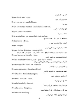 18
‫ﺟ‬ ‫اﻟﺠﻤﺎل‬‫اﻟﺮوح‬ ‫ﻤﺎل‬.
Beauty lies in lover's eyes.
‫ﺑ‬ ‫اﻟﻘﺮد‬‫ﻏﺰال‬ ‫أﻣﮫ‬ ‫ﻌﯿﻦ‬.
Before one can say Jack Robinson.
‫ﺔ‬‫ﻋ‬‫ﺮ‬‫ﺴ‬‫ﺑ‬.
Before you make a friend eat a bushel of salt with him.
‫ﻋﺎﺷﺮه‬ ‫ﺗﺼﺎﺣﺒﮫ‬ ‫أن‬ ‫ﻗﺒﻞ‬.
Beggars cannot be choosers.
‫ﻣﺸﺎرط‬ ‫و‬ ‫ّﺎذ‬‫ﺤ‬‫ﺷ‬.
Believe not all that you see nor half what you hear.
‫ﻧﺼﻒ‬ ‫ﻻ‬ ‫و‬ ‫ﺗﺮى‬ ‫ﻣﺎ‬ ‫ﻛﻞ‬ ‫ّق‬‫ﺪ‬‫ﺗﺼ‬ ‫ﻻ‬‫ﻊ‬‫ﻤ‬‫ﺗ‬‫ﺎ‬‫ﻣ‬.
Best defense is offence.
‫اﻟﮭﺠﻮم‬ ‫ھﻲ‬ ‫ﻟﻠﺪﻓﺎع‬ ‫وﺳﯿﻠﺔ‬ ‫أﻓﻀﻞ‬.
Best is cheapest
‫اﻷرﺧﺺ‬ ‫ھﻮ‬ ‫اﻷﻓﻀﻞ‬) .‫رﺧﯿﺺ‬ ‫اﻟﻐﺎﻟﻲ‬(
Better a glorious death than a shameful life.
‫اﻟﺬﻟﯿﻠﺔ‬ ‫اﻟﺤﯿﺎة‬ ‫ﻣﻦ‬ ‫ﺧﯿﺮ‬ ‫ف‬ّ‫اﻟﻤﺸﺮ‬ ‫اﻟﻤﻮت‬.)‫ﻣﻨﺰﻻ‬ ‫أﻓﺨﺮ‬ ّ ‫ﺑﺎﻟﻌﺰ‬ ‫ّﻢ‬‫ﺟﮭﻨ‬ ‫ﺑﮭﺎ‬ ‫أرﺿﻰ‬ ‫ﻻ‬ ‫ﺑﺎﻟﺬل‬ ‫ّﺔ‬‫ﺟﻨ‬(
Better a lean peace than a fat victory.
‫اﻟﻜﺒﯿﺮ‬ ‫اﻟﻨﺼﺮ‬ ‫ﻣﻦ‬ ‫ﺧﯿﺮ‬ ‫اﻟﻀﻌﯿﻒ‬ ‫اﻟﺴﻼم‬.
Better a little fire to warm us, than a great one to burn us.
‫ﺗﺤﺮﻗﻨﺎ‬ ‫اﻟﺘﻲ‬ ‫اﻟﻜﺒﯿﺮة‬ ‫اﻟﻨﺎر‬ ‫ﻣﻦ‬ ‫ﺧﯿﺮ‬ ‫ﺗﺪﻓﺌﻨﺎ‬ ‫اﻟﺘﻲ‬ ‫اﻟﺼﻐﯿﺮة‬ ‫اﻟﻨﺎر‬.
Better an egg today than a hen tomorrow.
ً ‫ﻏﺪا‬ ‫دﺟﺎﺟﺔ‬ ‫ﻣﻦ‬ ‫ﺧﯿﺮ‬ ‫اﻟﯿﻮم‬ ‫ﺑﯿﻀﺔ‬.
Better an open enemy than a false friend.
‫اﻟﻜﺎذب‬ ‫اﻟﺼﺪﯾﻖ‬ ‫ﻣﻦ‬ ‫ﺧﯿﺮ‬ ‫اﻟﻤﻜﺸﻮف‬ ‫اﻟﻌﺪو‬.
Better be alone than in bad company.
‫اﻟﺴﻮء‬ ‫ﺟﻠﯿﺲ‬ ‫ﻣﻦ‬ ‫ﺧﯿﺮ‬ ‫اﻟﻮﺣﺪة‬.
Better be a fool than a knave.
‫اﻟﻮﻏﺪ‬ ‫ﻣﻦ‬ ‫ﺧﯿﺮ‬ ‫اﻷﺣﻤﻖ‬.
Better be born lucky than rich.
‫أ‬ ‫ﻋﻠﻰ‬ ً ‫ﻣﺤﻈﻮظﺎ‬ ‫ﺗﻮﻟﺪ‬ ‫أن‬ ‫ﻟﻚ‬ ‫ﺧﯿﺮ‬ً ‫ﻏﻨﯿﺎ‬ ‫ﺗﻮﻟﺪ‬ ‫ن‬.
Better be envied than pitied.
‫ﻋﻠﯿﻚ‬ ‫ﯾﺸﻔﻘﻮا‬ ‫أن‬ ‫ﻋﻠﻰ‬ ‫اﻟﻨﺎس‬ ‫ﯾﺤﺴﺪك‬ ‫أن‬ ‫ﻟﻚ‬ ‫ﺧﯿﺮ‬.
Better be sure than sorry.
‫ﺗﻨﺪم‬ ‫أن‬ ‫ﻋﻠﻰ‬ ً ‫ﻣﺘﺄﻛﺪا‬ ‫ﺗﻜﻮن‬ ‫أن‬ ‫ﻟﻚ‬ ‫ﺧﯿﺮ‬.
 