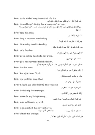 19
Better be the head of a dog than the tail of a lion.
‫أﺳﺪ‬ ‫ذﯾﻞ‬ ‫ﺗﻜﻮن‬ ‫أن‬ ‫ﻋﻠﻰ‬ ‫ﻛﻠﺐ‬ ‫رأس‬ ‫ﺗﻜﻮن‬ ‫أن‬ ‫ﻟﻚ‬ ‫ﺧﯿﺮ‬.
Better be an old man's darling than a young man's servant.
‫ﺣﺒﯿﺒﺔ‬ ‫ﺗﻜﻮﻧﻲ‬ ‫أن‬ ‫اﻷﻓﻀﻞ‬ ‫ﻣﻦ‬)‫دﻟﻮﻟﺔ‬(‫ﻟﺸﺎب‬ ‫ﺧﺎدﻣﺔ‬ ‫ﺗﻜﻮﻧﻲ‬ ‫أن‬ ‫ﻋﻠﻰ‬ ‫ﻋﺠﻮز‬) .ً ‫ﺳﻨﺎ‬ ‫ﺑﺎﻷﻛﺒﺮ‬ ‫اﻟﺰواج‬
‫أﺿﻤﻦ‬(
Better bend than break
‫ﺮ‬‫ﻜ‬‫ﺘ‬‫ﻓ‬ً‫ﺎ‬‫ﺒ‬‫ﻠ‬‫ﺻ‬‫ﻦ‬‫ﻜ‬‫ﺗ‬‫ﻻ‬.
Better deny at once than promise long.
ً‫طﻮﯾﻼ‬ ‫ﺗﻌﺪ‬ ‫أن‬ ‫ﻣﻦ‬ ‫ﺗﻨﻜﺮ‬ ‫أن‬ ‫ﻟﻚ‬ ‫ﺧﯿﺮ‬.
Better die standing than live kneeling.
ً ‫ﺟﺎﺛﯿﺎ‬ ‫ﺗﻤﻮت‬ ‫أن‬ ‫ﻋﻠﻰ‬ ً ‫واﻗﻔﺎ‬ ‫ﺗﻤﻮت‬ ‫أن‬ ‫ﻟﻚ‬ ‫ﺧﯿﺮ‬.
Better early than late.
ً ‫ﻣﺘﺄﺧﺮا‬ ‫ﺗﺄﺗﻲ‬ ‫ﻣﻦ‬ ‫ﺧﯿﺮ‬ ً ‫ﻣﺒﻜﺮا‬ ‫ﺗﺄﺗﻲ‬ ‫أن‬.
Better give a shilling than lend a half-crown.
‫اﻟﺪﯾﻦ‬ ‫ﻣﻦ‬ ‫ﺧﯿﺮ‬ ‫اﻟﻌﻄﺎء‬.
Better go to bed supperless than rise in debt.
ً ‫ﻣﺪﯾﻮﻧﺎ‬ ‫ﺗﻜﻦ‬ ‫ﻻ‬) .ً ‫ﻣﺪﯾﻮﻧﺎ‬ ‫ﺗﻨﮭﺾ‬ ‫أن‬ ‫ﻋﻠﻰ‬ ‫ﻋﺸﺎء‬ ‫دون‬ ‫ﺗﻨﺎم‬ ‫أن‬ ‫ﻟﻚ‬ ‫ﺧﯿﺮ‬(
Better late than never.
ً ‫أﺑﺪا‬ ‫ﺗﺄﺗﻲ‬ ‫أﻻ‬ ‫ﻣﻦ‬ ‫ﺧﯿﺮ‬ ً ‫ﻣﺘﺄﺧﺮا‬ ‫ﺗﺄﺗﻲ‬ ‫أن‬.
Better lose a jest than a friend.
‫ﺻﺪﯾﻘﻚ‬ ‫اﻛﺴﺐ‬ ‫و‬ ‫ﻣﺰاﺣﻚ‬ ‫ّﺮ‬ ‫وﻓ‬.
Better one-eyed than stone-blind.
‫اﻟﺮﻣﺪ‬ ‫ﻣﻦ‬ ‫أﻓﻀﻞ‬ ‫اﻟﻜﺤﻞ‬.
Better the devil you know than the devil you don't.
‫ﺗﻌﺮﻓﮫ‬ ‫ﻻ‬ ‫ﻣﻤﺎ‬ ‫ﺧﯿﺮ‬ ‫ﺗﻌﺮﻓﮫ‬ ‫اﻟﺬي‬.
Better the foot slip than the tongue.
‫اﻟﻘﺪ‬ ‫ّﺔ‬ ‫زﻟ‬‫م‬‫اﻟﻠﺴﺎن‬ ‫ّﺔ‬ ‫زﻟ‬ ‫ﻣﻦ‬ ‫ﺧﯿﺮ‬.
Better to ask the way than go astray.
‫ﺗﻀﻞ‬ ‫أن‬ ‫ﻣﻦ‬ ‫اﻟﻄﺮﯾﻖ‬ ‫ﻋﻦ‬ ‫ﺗﺴﺄل‬ ‫أن‬ ‫ﻟﻚ‬ ‫ﺧﯿﺮ‬.
Better to do well than to say well.
‫ﻣ‬ ‫ﺧﯿﺮ‬ ‫اﻟﻔﻌﻞ‬‫اﻟﺤﺴﻦ‬ ‫اﻟﻘﻮل‬ ‫ﻦ‬.
Better to reign in hell, than serve in heaven.
‫ﺔ‬ّ‫ﻨ‬‫ﺟ‬‫ﺑ‬‫ﻣﻨﺰﻻ‬ ‫أﻓﺨﺮ‬ ّ ‫ﺑﺎﻟﻌﺰ‬ ‫ّﻢ‬‫ﺟﮭﻨ‬ ‫ﺑﮭﺎ‬ ‫أرﺿﻰ‬ ‫ﻻ‬ ّ‫ﺎﻟﺬل‬
Better unborn than untaught.
ً ‫ّﻤﺎ‬ ‫ﻣﺘﻌﻠ‬ ‫ﺗﻜﻮن‬ ‫أﻻ‬ ‫ﻋﻠﻰ‬ ً ‫ﻣﻮﻟﻮدا‬ ‫ﺗﻜﻮن‬ ‫أﻻ‬ ‫ﻟﻚ‬ ‫ﺧﯿﺮ‬.
 