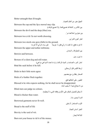 20
Better untaught than ill-taught.
‫اﻟﻌ‬ ‫ﻣﻦ‬ ‫ﺧﯿﺮ‬ ‫اﻟﺠﮭﻞ‬‫اﻟﺨﺒﯿﺚ‬ ‫ﻠﻢ‬.
Between the cup and the lip a morsel may slip.
‫ﻟﻘﻤﺔ‬ ‫ﺗﻀﯿﻊ‬ ‫ﻗﺪ‬ ‫اﻟﺸﻔﺔ‬ ‫و‬ ‫اﻟﻜﺄس‬ ‫ﺑﯿﻦ‬) .‫اﻟﻮﻗﺖ‬ ‫ﺗﻀﯿﻊ‬ ‫ﻻ‬(
Between the devil and the deep (blue) sea.
ّ‫ﻣﺮ‬ ‫أﺣﻼھﻤﺎ‬ ‫ﺧﯿﺎرﯾﻦ‬ ‫ﺑﯿﻦ‬.
Between two evils 'tis not worth choosing.
‫ﯾﻦ‬ّ‫ﺮ‬‫اﻟﺸ‬ ‫أھﻮن‬ ‫اﺧﺘﺮ‬.
Between two stools one goes (falls) to the ground.
‫ﻓﺘﻘﻊ‬ ‫ﺗﺘﺮدد‬ ‫ﻻ‬.‫ﺗﺘﺮددا‬ ‫أﻻ‬ ‫اﻟﺮأي‬ ‫ﺳﺪاد‬ ‫ﻓﺈن‬ ‫ﻋﺰﯾﻤﺔ‬ ‫ذا‬ ‫ﻓﻜﻦ‬ ‫رأي‬ ‫ذا‬ ‫ﻛﻨﺖ‬ ‫إذا‬
Between the upper and nether millstone.
‫اﻟﺴﻨﺪان‬ ‫و‬ ‫اﻟﻤﻄﺮﻗﺔ‬ ‫ﺑﯿﻦ‬.
Betwixt and between.
‫ﺑﯿﻦ‬ ‫و‬ ‫ﺑﯿﻦ‬ ‫ﻣﺎ‬.
Beware of a silent dog and still water.
‫اﻟ‬ ‫اﻟﻤﺮء‬ ‫اﺣﺬر‬‫اﻟﺮاﻛﺪة‬ ‫اﻟﻤﯿﺎه‬ ‫و‬ ‫ﺼﺎﻣﺖ‬) .‫دواھﻲ‬ ‫اﻟﺴﻮاھﻲ‬ ‫ﺗﺤﺖ‬ ‫ﻣﺎ‬ ‫ﯾﺎ‬(
Bind the sack before it be full.
‫ﯾﻤﺘﻠﺊ‬ ‫أن‬ ‫ﻗﺒﻞ‬ ‫اﻟﻜﯿﺲ‬ ‫ارﺑﻂ‬.
Birds in their little nests agree
‫ﺑﻌﻀﮭﻢ‬ ‫ﻣﻊ‬ ‫ّﻮن‬ ‫ﯾﺘﻔﻘ‬ ‫اﻟﺼﻐﺎر‬.
Birds of a feather flock together.
‫ﺗﻘﻊ‬ ‫أﺷﻜﺎﻟﮭﺎ‬ ‫ﻋﻠﻰ‬ ‫اﻟﻄﯿﻮر‬.
Blessed is he who expects nothing, for he shall never be disappointed.
‫أﻣﻠﮫ‬ ‫ﯾﺨﯿﺐ‬ ‫ﻻ‬ ً ‫ﺷﯿﺌﺎ‬ ‫ّﻊ‬ ‫ﯾﺘﻮﻗ‬ ‫ﻻ‬ ‫ﻣﻦ‬.
Blind men can judge no colours.
‫ﻻ‬‫اﻷﻟﻮان‬ ‫ﻋﻠﻰ‬ ‫اﻟﺤﻜﻢ‬ ‫ﻟﻠﻌﻤﯿﺎن‬ ‫ﯾﻤﻜﻦ‬).‫ﯾﻌﻄﯿﮫ‬ ‫ﻻ‬ ‫اﻟﺸﻲء‬ ‫ﻓﺎﻗﺪ‬(
Blood is thicker than water.
ً‫ء‬‫ﻣﺎ‬ ‫ﯾﺼﯿﺮ‬ ‫ﻻ‬ ‫اﻟﺪم‬.
Borrowed garments never fit well.
‫اﻟﺜﻮب‬‫ا‬‫ﻌ‬‫ﺘ‬‫ﺴ‬‫ﻤ‬‫ﻟ‬‫ﯾﺪﻓﺊ‬ ‫ﻻ‬ ‫ﺎر‬.
Bread is the staff of life
‫اﻟﺤﯿﺎة‬ ‫أﺳﺎس‬ ‫اﻟﺨﺒﺰ‬.
Brevity is the soul of wit.
‫إﯾﺠﺎز‬ ‫اﻟﺒﻼﻏﺔ‬.
Burn not your house to rid it of the mouse.
 