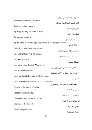 21
‫ﻓﺄر‬ ‫ﻣﻦ‬ ‫ّﺺ‬ ‫ﻟﻠﺘﺨﻠ‬ ‫ﻣﻨﺰﻟﻚ‬ ‫ﺗﺤﺮق‬ ‫ﻻ‬.
Busiest men find the most time.
‫ﻛﺜﯿﺮ‬ ‫وﻗﺖ‬ ‫ﻟﺪﯾﮭﺎ‬ ً ‫ﺟﺪا‬ ‫اﻟﻤﺸﻐﻮﻟﺔ‬ ‫اﻟﻨﺎس‬.
Business before pleasure.
‫اﻟﻤﺘﻌﺔ‬ ‫ﻗﺒﻞ‬ ‫اﻟﻌﻤﻞ‬.
By doing nothing we learn to do ill.
‫اﻷذى‬ ‫ّﻢ‬ ‫ﯾﻌﻠ‬ ‫اﻟﻌﻄﻞ‬.
By hook or by crook.
‫ﺑﺎﻟﻌﺎطﻞ‬ ‫ﯾﺎ‬ ‫ﺑﺎﻟﻤﻨﯿﺢ‬ ‫ﯾﺎ‬.
By the street of 'by-and-bye' one arrives at the house of 'Never'.
‫اﻟﻮداع‬ ‫ﺗﻄﯿﻞ‬ ‫ﻻ‬.
Calamity is man's true touchstone.
‫اﻟﻤﺼﺎ‬‫اﻟﺤﻘﯿﻘﻲ‬ ‫اﻟﺼﺪﯾﻖ‬ ّ‫ﻣﺤﻚ‬ ‫ﺋﺐ‬.
Call no man happy till he is dead.
‫ﻟ‬ ‫راﺣﺔ‬ ‫ﻻ‬‫ﺆ‬‫ﻤ‬‫ﻠ‬‫ﻣ‬‫رﺑﮫ‬ ‫ﺑﻠﻘﺎء‬ ‫إﻻ‬ ‫ﻦ‬.
Care killed the cat.
‫ﺻﺎﺣﺒﮫ‬ ‫ﻗﺘﻞ‬ ‫اﻟﮭﻢ‬.
Cast never your clout till May is out.
‫أﯾﺎر‬ ‫ﺷﮭﺮ‬ ‫ﯾﻨﺘﮭﻲ‬ ‫ﺣﺘﻰ‬ ‫اﻟﺸﺘﺎء‬ ‫ﺛﯿﺎب‬ ‫ﺗﺨﻠﻊ‬ ‫ﻻ‬.
Cast not the first stone.
‫ﺑﯿﻨﺨﻠﻮك‬ ‫اﻟﻨﺎس‬ ‫ﺗﻐﺮﺑﻞ‬ ‫ﻻ‬) .‫ﺑﺎﻻﻧﺘﻘﺎد‬ ‫ﺗﺒﺪأ‬ ‫ﻻ‬(
Catch the bear before you sell his/its skin.
‫ف‬ّ‫ﺗﺴﻮ‬ ‫ﻻ‬.
Catch not at the shadow and lose the substance.
‫ﻻ‬‫و‬ ‫ﺑﺎﻟﻘﺸﻮر‬ ‫ﺗﺘﻌﻠﻖ‬‫اﻟﺒﺬور‬ ‫ﺗﻨﺴﻰ‬)‫اﻟﺠﻮھﺮ‬.(
Caution is the parent of safety.
‫اﻟﺴﻼﻣﺔ‬ ‫أﺑﻮ‬ ‫اﻟﺤﺬر‬.
Charity begins at home.
‫ﺑﺎﻟ‬ ‫أوﻟﻰ‬ ‫اﻷﻗﺮﺑﻮن‬‫ﻤﻌﺮوف‬.
Charity covers a multitude of sins.
‫ﻛﺜﯿﺮة‬ ً ‫ﻋﯿﻮﺑﺎ‬ ‫ّﻲ‬ ‫ﯾﻐﻄ‬ ‫اﻟﻜﺮم‬.
Cheapest is the dearest.
‫ﻓﯿﮫ‬ ‫ﺳﻌﺮه‬ ‫اﻟﻐﺎﻟﻲ‬.
Cheek brings success.
‫ﺑﺎﻟﻨﺠﺎح‬ ‫ﺗﺄﺗﻲ‬ ‫اﻟﺠﺮأة‬.
 