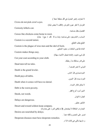 23
‫ﺗﺠﺎزف‬ ‫ﻻ‬) .ً ‫ﻋﻤﻘﺎ‬ ‫ﻣﻨﻄﻘﺔ‬ ‫أﻗﻞ‬ ‫ﻓﻲ‬ ‫اﻟﺠﺪول‬ ‫اﻋﺒﺮ‬(
Crows do not pick crow's eyes.
‫اﻟﻐﺮﺑﺎن‬ ‫ﻋﯿﻮن‬ ‫ﺗﻨﻘﺮ‬ ‫ﻻ‬ ‫اﻟﻐﺮﺑﺎن‬) .‫ذﯾﻠﮫ‬ ‫ﯾﻌﺾ‬ ‫ﻻ‬ ‫اﻟﻜﻠﺐ‬(
Curiosity killed a cat.
‫ﺻﺎﺣﺒﮫ‬ ‫ﯾﻘﺘﻞ‬ ‫اﻟﻔﻀﻮل‬.
Curses like chickens come home to roost.
‫ﺻﺎﺣﺒﮫ‬ ‫ﻋﻠﻰ‬ ‫ﯾﻌﻮد‬ ‫اﻟﺸﺘﻢ‬ ‫و‬ ‫اﻟﺴﺒﺎب‬) .‫ﺎ‬‫ﺑ‬‫ﺎ‬‫ﺤ‬‫ﻟ‬‫ﻊ‬‫ﺟ‬‫ﺗ‬‫ﻤ‬‫ﻠ‬‫ﻛ‬‫ﻛ‬‫ﺎ‬‫ﺑ‬‫ﺑ‬‫ﺎ‬‫ﺑ‬‫ﺎ‬‫ﺑ‬(
Custom is a second nature.
‫ّﻊ‬‫ﺒ‬‫اﻟﺘﻄ‬ ‫ﯾﻐﻠﺐ‬ ‫اﻟﻄﺒﻊ‬.
Custom is the plague of wise men and the idol of fools.
‫اﻟﻌﺎدة‬‫اﻟﺤﻤﻘﻰ‬ ‫ﻣﻌﺒﻮد‬ ‫و‬ ‫اﻟﺤﻜﻤﺎء‬ ‫طﺎﻋﻮن‬.
Custom makes things easy.
‫ﺗﻌﻮﯾﺪ‬ ‫ﺷﻲء‬ ‫ﻛﻞ‬) .‫ﺳﮭﻠﺔ‬ ‫اﻷﺷﯿﺎء‬ ‫ﺗﺠﻌﻞ‬ ‫اﻟﻌﺎدة‬(
Cut your coat according to your cloth.
‫رﺟﻠﯿﻚ‬ ّ‫ﺪ‬‫ﻣ‬ ‫ﺑﺴﺎطﻚ‬ ‫ﻗﺪر‬ ‫ﻋﻠﻰ‬.
Dead men tell no tales.
ً ‫ﻗﺼﺼﺎ‬ ‫ﺗﺨﺒﺮ‬ ‫ﻻ‬ ‫اﻟﻤﻮﺗﻰ‬.
Death is the grand leveler.
‫اﻟﻤﻮت‬‫اﻟﻨ‬ ّ‫ﻞ‬‫ﻛ‬ ‫ﯾﺴﺎوي‬‫ﺎس‬.
Death pays all debts.
‫اﻟﺪﯾﻮن‬ ّ‫ﻛﻞ‬ ‫ﯾﺴﺪد‬ ‫اﻟﻤﻮت‬.
Death when it comes will have no denial.
‫اﻟﻤﻮت‬ ‫إﻧﻜﺎر‬ ‫ﯾﻤﻜﻦ‬ ‫ﻻ‬.
Debt is the worst poverty.
‫اﻟﻔﻘﺮ‬ ‫أﻧﻮع‬ ‫أﺳﻮء‬ ‫اﻟﺪﯾﻦ‬.
Deeds, not words.
‫أﻗﻮال‬ ‫ﻻ‬ ‫أﻓﻌﺎل‬.
Delays are dangerous.
‫ﺧﻄﯿﺮ‬ ‫اﻟﺘﺄﺧﯿﺮ‬.
Desert and reward seldom keep company.
‫ﯾﺠﺘﻤﻌﺎن‬ ‫ﻻ‬ ‫اﻟﻤﻜﺎﻓﺄة‬ ‫و‬ ‫اﻟﺠﺪارة‬) .‫ﺟﺪارﺗﮫ‬ ‫ﻋﻠﻰ‬ ‫اﻟﻤﺮء‬ ‫ﯾﻜﺎﻓﺊ‬ ‫ّﻤﺎ‬ ‫ﻗﻠ‬(
Desires are nourished by delays.
ً ‫ﻋﻨﺒﺎ‬ ‫ﺗﺄﻛﻠﮫ‬ ‫اﻟﺤﺼﺮم‬ ‫ﻋﻠﻰ‬ ‫اﺻﺒﺮ‬.
Desperate diseases must have desperate remedies.
‫ّاء‬‫ﺪ‬‫اﻟ‬ ‫ﻛﺎﻧﺖ‬ ‫ھﻲ‬ ‫ﺑﺎﻟﺘﻲ‬ ‫داوﯾﮭﺎ‬ ‫و‬.
 