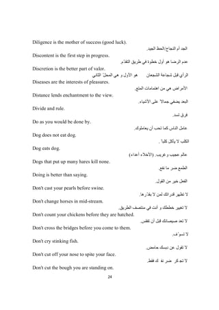 24
Diligence is the mother of success (good luck).
‫اﻟﻨﺠﺎح‬ ‫أم‬ ‫اﻟﺠﺪ‬/‫اﻟﺠﯿﺪ‬ ‫اﻟﺤﻆ‬.
Discontent is the first step in progress.
‫ّم‬‫ﺪ‬‫اﻟﺘﻘ‬ ‫طﺮﯾﻖ‬ ‫ﻓﻲ‬ ‫ﺧﻄﻮة‬ ‫أول‬ ‫ھﻮ‬ ‫اﻟﺮﺿﺎ‬ ‫ﻋﺪم‬.
Discretion is the better part of valor.
‫اﻟﺜﺎﻧﻲ‬ ّ‫ﻞ‬‫اﻟﻤﺤ‬ ‫ھﻲ‬ ‫و‬ ‫اﻷول‬ ‫ھﻮ‬ ‫اﻟﺸﺠﻌﺎن‬ ‫ﺷﺠﺎﻋﺔ‬ ‫ﻗﺒﻞ‬ ‫اﻟﺮأي‬
Diseases are the interests of pleasures.
‫اﻟﻤﺘﻊ‬ ‫اھﺘﻤﺎﻣﺎت‬ ‫ﻣﻦ‬ ‫ھﻲ‬ ‫اﻷﻣﺮاض‬.
Distance lends enchantment to the view.
‫اﻷﺷﯿﺎء‬ ‫ﻋﻠﻰ‬ ً‫ﺟﻤﺎﻻ‬ ‫ﯾﻀﻔﻲ‬ ‫اﻟﺒﻌﺪ‬.
Divide and rule.
‫ﺗﺴﺪ‬ ‫ﻓﺮق‬.
Do as you would be done by.
‫ﯾﻌﺎﻣﻠﻮك‬ ‫أن‬ ‫ﺗﺤﺐ‬ ‫ﻛﻤﺎ‬ ‫اﻟﻨﺎس‬ ‫ﻋﺎﻣﻞ‬.
Dog does not eat dog.
ً ‫ﻛﻠﺒﺎ‬ ‫ﯾﺄﻛﻞ‬ ‫ﻻ‬ ‫اﻟﻜﻠﺐ‬.
Dog eats dog.
‫وﻏ‬ ‫ﻋﺠﯿﺐ‬ ‫ﻋﺎﻟﻢ‬‫ﺮﯾﺐ‬.)‫أﻋﺪاء‬ ‫اﻷﺧﻼء‬(
Dogs that put up many hares kill none.
‫ﻧﻔﻊ‬ ‫ﻣﺎ‬ ‫ﺿﺮ‬ ‫اﻟﻄﻤﻊ‬.
Doing is better than saying.
‫اﻟﻘﻮل‬ ‫ﻣﻦ‬ ‫ﺧﯿﺮ‬ ‫اﻟﻔﻌﻞ‬.
Don't cast your pearls before swine.
‫ّرھﺎ‬‫ﺪ‬‫ﺑﻘ‬ ‫ﻻ‬ ‫ﻟﻤﻦ‬ ‫ﻗﺪراﺗﻚ‬ ‫ﺗﻈﮭﺮ‬ ‫ﻻ‬.
Don't change horses in mid-stream.
‫ﻣﻨﺘﺼ‬ ‫ﻓﻲ‬ ‫أﻧﺖ‬ ‫و‬ ‫ﺧﻄﻄﻚ‬ ‫ﺗﻐﯿﯿﺮ‬ ‫ﻻ‬‫اﻟﻄﺮﯾﻖ‬ ‫ﻒ‬.
Don't count your chickens before they are hatched.
‫ﺗﻔﻘﺲ‬ ‫أن‬ ‫ﻗﺒﻞ‬ ‫ﺻﯿﺼﺎﻧﻚ‬ ‫ﺗﻌﺪ‬ ‫ﻻ‬.
Don't cross the bridges before you come to them.
‫ف‬ّ‫ﺗﺴﻮ‬ ‫ﻻ‬.
Don't cry stinking fish.
‫ﺣﺎﻣﺾ‬ ‫دﺑﺴﻚ‬ ‫ﻋﻦ‬ ‫ﺗﻘﻮل‬ ‫ﻻ‬.
Don't cut off your nose to spite your face.
‫ﻚ‬‫ﻔ‬‫ﻧ‬‫ﺮ‬‫ﻀ‬‫ﺮ‬‫ﻛ‬‫ﺠ‬‫ﺗ‬‫ﻻ‬‫ﻂ‬‫ﻘ‬‫ﻓ‬.
Don't cut the bough you are standing on.
 