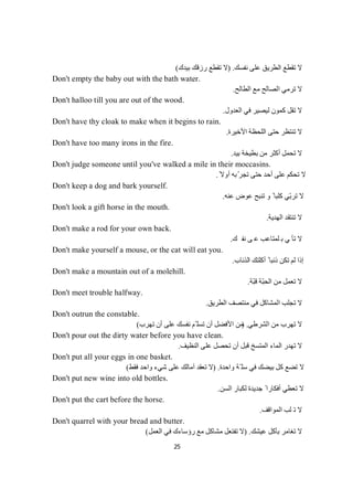 25
‫ﻧﻔﺴﻚ‬ ‫ﻋﻠﻰ‬ ‫اﻟﻄﺮﯾﻖ‬ ‫ﺗﻘﻄﻊ‬ ‫ﻻ‬) .‫ﺑﯿﺪك‬ ‫رزﻗﻚ‬ ‫ﺗﻘﻄﻊ‬ ‫ﻻ‬(
Don't empty the baby out with the bath water.
‫اﻟﻄﺎﻟﺢ‬ ‫ﻣﻊ‬ ‫اﻟﺼﺎﻟﺢ‬ ‫ﺗﺮﻣﻲ‬ ‫ﻻ‬.
Don't halloo till you are out of the wood.
‫اﻟﻌﺪول‬ ‫ﻓﻲ‬ ‫ﻟﯿﺼﯿﺮ‬ ‫ﻛﻤﻮن‬ ‫ﺗﻘﻞ‬ ‫ﻻ‬.
Don't have thy cloak to make when it begins to rain.
‫اﻷﺧﯿﺮة‬ ‫اﻟﻠﺤﻈﺔ‬ ‫ﺣﺘﻰ‬ ‫ﺗﻨﺘﻈﺮ‬ ‫ﻻ‬.
Don't have too many irons in the fire.
‫ﺑﯿﺪ‬ ‫ﺑﻄﯿﺨﺔ‬ ‫ﻣﻦ‬ ‫أﻛﺜﺮ‬ ‫ﺗﺤﻤﻞ‬ ‫ﻻ‬.
Don't judge someone until you've walked a mile in their moccasins.
ً‫أوﻻ‬ ‫ﺑﮫ‬ّ‫ﺗﺠﺮ‬ ‫ﺣﺘﻰ‬ ‫أﺣﺪ‬ ‫ﻋﻠﻰ‬ ‫ﺗﺤﻜﻢ‬ ‫ﻻ‬.
Don't keep a dog and bark yourself.
‫ﻋﻨﮫ‬ ‫ﻋﻮض‬ ‫ﺗﻨﺒﺢ‬ ‫و‬ ً ‫ﻛﻠﺒﺎ‬ ‫ّﻲ‬‫ﺑ‬‫ﺗﺮ‬ ‫ﻻ‬.
Don't look a gift horse in the mouth.
‫اﻟﮭﺪﯾﺔ‬ ‫ﺗﻨﺘﻘﺪ‬ ‫ﻻ‬.
Don't make a rod for your own back.
‫ﻚ‬‫ﻔ‬‫ﻧ‬‫ﻰ‬‫ﻋ‬‫ﺐ‬‫ﻋ‬‫ﺎ‬‫ﺘ‬‫ﻤ‬‫ﻟ‬‫ﺑ‬‫ﻲ‬‫ﺄ‬‫ﺗ‬‫ﻻ‬.
Don't make yourself a mouse, or the cat will eat you.
‫اﻟﺬﺋﺎب‬ ‫أﻛﻠﺘﻚ‬ ً ‫ذﺋﺒﺎ‬ ‫ﺗﻜﻦ‬ ‫ﻟﻢ‬ ‫إذا‬.
Don't make a mountain out of a molehill.
‫ّﺔ‬‫ﺒ‬‫ﻗ‬ ‫ّﺔ‬‫ﺒ‬‫اﻟﺤ‬ ‫ﻣﻦ‬ ‫ﺗﻌﻤﻞ‬ ‫ﻻ‬.
Don't meet trouble halfway.
‫اﻟﻄﺮﯾﻖ‬ ‫ﻣﻨﺘﺼﻒ‬ ‫ﻓﻲ‬ ‫اﻟﻤﺸﺎﻛﻞ‬ ‫ﺗﺠﻠﺐ‬ ‫ﻻ‬.
Don't outrun the constable.
‫اﻟﺸﺮطﻲ‬ ‫ﻣﻦ‬ ‫ﺗﮭﺮب‬ ‫ﻻ‬) .‫ﺗﮭﺮب‬ ‫أن‬ ‫ﻋﻠﻰ‬ ‫ﻧﻔﺴﻚ‬ ‫ّﻢ‬ ‫ﺗﺴﻠ‬ ‫أن‬ ‫اﻷﻓﻀﻞ‬ ‫ﻣﻦ‬(
Don't pour out the dirty water before you have clean.
‫ﺗﮭ‬ ‫ﻻ‬‫اﻟﻨﻈﯿﻒ‬ ‫ﻋﻠﻰ‬ ‫ﺗﺤﺼﻞ‬ ‫أن‬ ‫ﻗﺒﻞ‬ ‫اﻟﻤﺘﺴﺦ‬ ‫اﻟﻤﺎء‬ ‫ﺪر‬.
Don't put all your eggs in one basket.
‫واﺣﺪة‬ ‫ّﺔ‬ ‫ﺳﻠ‬ ‫ﻓﻲ‬ ‫ﺑﯿﻀﻚ‬ ‫ﻛﻞ‬ ‫ﺗﻀﻊ‬ ‫ﻻ‬) .‫ﻓﻘﻂ‬ ‫واﺣﺪ‬ ‫ﺷﻲء‬ ‫ﻋﻠﻰ‬ ‫آﻣﺎﻟﻚ‬ ‫ﺗﻌﻘﺪ‬ ‫ﻻ‬(
Don't put new wine into old bottles.
‫اﻟﺴﻦ‬ ‫ﻟﻜﺒﺎر‬ ‫ﺟﺪﯾﺪة‬ ً ‫أﻓﻜﺎرا‬ ‫ﺗﻌﻄﻲ‬ ‫ﻻ‬.
Don't put the cart before the horse.
‫ﻠ‬‫ﺗ‬‫ﻻ‬‫اﻟﻤﻮاﻗﻒ‬ ‫ﺐ‬.
Don't quarrel with your bread and butter.
‫ﻋﯿﺸﻚ‬ ‫ﺑﺄﻛﻞ‬ ‫ﺗﻐﺎﻣﺮ‬ ‫ﻻ‬) .‫اﻟﻌﻤﻞ‬ ‫ﻓﻲ‬ ‫رؤﺳﺎءك‬ ‫ﻣﻊ‬ ‫ﻣﺸﺎﻛﻞ‬ ‫ﺗﻔﺘﻌﻞ‬ ‫ﻻ‬(
 