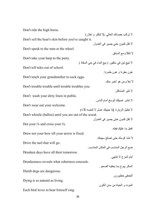 26
Don't ride the high horse.
‫اﻟﻌﺎﻟﻲ‬ ‫ﺣﺼﺎﻧﻚ‬ ‫ﺗﺮﻛﺐ‬ ‫ﻻ‬) .‫ّﺮ‬‫ﺗﻐﺘ‬ ‫و‬ ‫ّﺮ‬‫ﺒ‬‫ﺗﺘﻜ‬ ‫ﻻ‬(
Don't sell the bear's skin before you've caught it.
‫اﻟ‬ ‫ﻓﻲ‬ ‫ﯾﺼﯿﺮ‬ ‫ﺣﺘﻲ‬ ‫ﻛﻤﻮن‬ ‫ﺗﻘﻞ‬ ‫ﻻ‬‫ﻌﺪول‬.
Don't speak to the man at the wheel.
‫اﻟﺴﺎﺋﻖ‬ ‫ﻣﻊ‬ ‫ّﻢ‬ ‫ﺗﺘﻜﻠ‬ ‫ﻻ‬.
Don't take your harp to the party.
‫ﺳﻠﻘﯿﻦ‬ ‫ﻓﻲ‬ ‫ﺗﯿﻦ‬ ‫ﺗﺒﯿﻊ‬ ‫ﻻ‬.)‫اﻟﺴﻘﺎة‬ ‫ﺣﻲ‬ ‫ﻓﻲ‬ ‫اﻟﻤﺎء‬ ‫ﯾﺒﻊ‬(
Don't tell tales out of school.
‫طﻤﺮﻧﺎ‬ ‫ھﻮن‬ ‫و‬ ‫ﺣﻔﺮﻧﺎ‬ ‫ھﻮن‬.
Don't teach your grandmother to suck eggs.
‫ﻣ‬‫ﻢ‬ّ‫ﻠ‬‫ﻌ‬‫ﺗ‬‫ﻻ‬‫ﻣﻨﻚ‬ ‫أﺧﺒﺮ‬ ‫ھﻮ‬ ‫ﻦ‬.
Don't trouble trouble until trouble troubles you.
‫اﻟﻤﺸﺎﻛﻞ‬ ‫ﺗﺜﯿﺮ‬ ‫ﻻ‬.
Don't wash your dirty linen in public.
‫اﻟﻨﺎس‬ ‫أﻣﺎم‬ ‫اﻟﻮﺳﺦ‬ ‫ﻏﺴﯿﻠﻚ‬ ‫ﺗﻨﺸﺮ‬ ‫ﻻ‬.
Don't wear out your welcome.
‫ﺗﻄﯿﻞ‬ ‫ﻻ‬‫اﻟﺰﯾﺎرة‬) .‫ّﮫ‬ ‫ﻛﻠ‬ ‫ﺗﻠﺤﺴﮫ‬ ‫ﻻ‬ ‫ﻋﺴﻞ‬ ‫ﺣﺒﯿﺒﻚ‬ ‫إذا‬(
Don't whistle (halloo) until you are out of the wood.
‫اﻟﻌﺪول‬ ‫ﻓﻲ‬ ‫ﯾﺼﯿﺮ‬ ‫ﺣﺘﻰ‬ ‫ﻛﻤﻮن‬ ‫ﺗﻘﻞ‬ ‫ﻻ‬.
Dot your i's and cross your t's.
‫ﻓﻌﻠﮫ‬ ‫ﻋﻠﯿﻚ‬ ‫ﻣﺎ‬ ‫اﻓﻌﻞ‬.
Draw not your bow till your arrow is fixed.
‫ﺳﮭﻤﻚ‬ ‫ﺗﺼﻠﺢ‬ ‫ﺣﺘﻰ‬ ‫ﻗﻮﺳﻚ‬ ّ‫ﺪ‬‫ﺗﺸ‬ ‫ﻻ‬.
Drive the nail that will go.
‫اﻟﻤﻜﺎن‬ ‫ﻓﻲ‬ ‫اﻟﻤﻨﺎﺳﺐ‬ ‫اﻟﺮﺟﻞ‬ ‫ﺿﻊ‬‫اﻟﻤﻨﺎﺳﺐ‬.
Drunken days have all their tomorrow.
‫ﺗﻨﺘﮭﻲ‬ ‫ﻻ‬ ‫اﻟﻤﺮح‬ ‫أﯾﺎم‬.
Drunkenness reveals what soberness conceals.
‫اﻟﺼﺤﻮ‬ ‫ﯾﺨﻔﯿﮫ‬ ‫ﺑﻤﺎ‬ ‫ﯾﺒﻮح‬ ‫اﻟﺴﻜﺮ‬.
Dumb dogs are dangerous.
‫ﺧﻄﯿﺮون‬ ‫اﻟﺤﻤﻘﻰ‬.
Dying is as natural as living.
‫اﻟﻜﻮن‬ ‫ﺳﻨﻦ‬ ‫ﻣﻦ‬ ‫اﻟﺤﯿﺎة‬ ‫و‬ ‫اﻟﻤﻮت‬.
Each bird loves to hear himself sing.
 