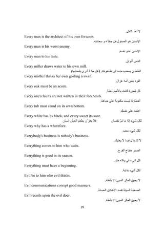 29
‫ﻛﺎﻣﻞ‬ ‫أﺣﺪ‬ ‫ﻻ‬.
Every man is the architect of his own fortunes.
‫ھﻮ‬ ‫اﻹﻧﺴﺎن‬‫اﻟﻤﺴﺌﻮل‬‫ّﮫ‬ ‫ﺣﻈ‬ ‫ﻋﻦ‬‫ﺳﻌﺎدﺗﮫ‬ ‫و‬.
Every man is his worst enemy.
‫ﻧﻔﺴﮫ‬ ‫ﻋﺪو‬ ‫اﻹﻧﺴﺎن‬.
Every man to his taste.
‫أذواق‬ ‫اﻟﻨﺎس‬.
Every miller draws water to his own mill.
‫طﺎﺣﻮﻧﺘﮫ‬ ‫إﻟﻰ‬ ‫ﻣﺎءه‬ ‫ﯾﺴﺤﺐ‬ ‫ّﺎن‬‫ﺤ‬‫اﻟﻄ‬) .‫ﺑﺸﻌﺎﺑﮭﺎ‬ ‫أدرى‬ ‫ﺔ‬ّ‫ﻣﻜ‬ ‫أھﻞ‬(
Every mother thinks her own gosling a swan.
‫ﻏﺰال‬ ‫أﻣﮫ‬ ‫ﺑﻌﯿﻦ‬ ‫اﻟﻘﺮد‬.
Every oak must be an acorn.
‫ّﺔ‬‫ﺒ‬‫ﺣ‬ ‫ﺑﺎﻷﺻﻞ‬ ‫ﻛﺎﻧﺖ‬ ‫ﺷﺠﺮة‬ ‫ﻛﻞ‬.
Every one's faults are not written in their foreheads.
‫ﺟﺒﺎھﻨﺎ‬ ‫ﻋﻠﻰ‬ ‫ﻣﻜﺘﻮﺑﺔ‬ ‫ﻟﯿﺴﺖ‬ ‫أﺧﻄﺎؤﻧﺎ‬.
Every tub must stand on its own bottom.
‫ﻧﻔﺴﻚ‬ ‫ﻋﻠﻰ‬ ‫اﻋﺘﻤﺪ‬.
Every white has its black, and every sweet its sour.
‫إﻧﺴﺎن‬ ‫اﻟﻌﯿﺶ‬ ‫ﺑﻄﻌﻢ‬ ‫ّن‬‫ﯾﻐﺮ‬ ‫ﻓﻼ‬ ‫ﻧﻘﺼﺎن‬ ّ‫ﻢ‬‫ﺗ‬ ‫ﻣﺎ‬ ‫إذا‬ ‫ﺷﻲء‬ ‫ﻟﻜﻞ‬
Every why has a wherefore.
‫ﺐ‬‫ﺒ‬‫ﺳ‬‫ء‬‫ﻲ‬‫ﺷ‬‫ﻞ‬‫ﻜ‬‫ﻟ‬.
Everybody's business is nobody's business.
‫ﯾﻌﻨﯿﻚ‬ ‫ﻻ‬ ‫ﻓﯿﻤﺎ‬ ‫ّﻞ‬‫ﺗﺘﺪﺧ‬ ‫ﻻ‬.
Everything comes to him who waits.
‫اﻟﻔﺮج‬ ‫ﻣﻔﺘﺎح‬ ‫اﻟﺼﺒﺮ‬.
Everything is good in its season.
‫ﺣﻠﻮ‬ ‫وﻗﺘﮫ‬ ‫ﻓﻲ‬ ‫ﺷﻲء‬ ‫ﻛﻞ‬.
Everything must have a beginning.
‫ﺑﺪاﯾﺔ‬ ‫ﺷﻲء‬ ‫ﻟﻜﻞ‬.
Evil be to him who evil thinks.
‫ﺑﺄھﻠﮫ‬ ‫إﻻ‬ ‫اﻟﺴﯿﺊ‬ ‫اﻟﻤﻜﺮ‬ ‫ﯾﺤﯿﻖ‬ ‫ﻻ‬.
Evil communications corrupt good manners.
‫اﻟﺤﺴﻨﺔ‬ ‫اﻷﺧﻼق‬ ‫ﺗﻔﺴﺪ‬ ‫اﻟﺴﯿﺌﺔ‬ ‫اﻟﺼﺤﺒﺔ‬.
Evil recoils upon the evil doer.
‫ﺑﺄھﻠﮫ‬ ‫إﻻ‬ ‫اﻟﺴﯿﺊ‬ ‫اﻟﻤﻜﺮ‬ ‫ﯾﺤﯿﻖ‬ ‫ﻻ‬.
 