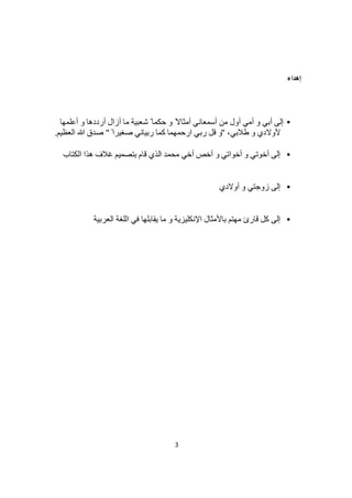 3
‫إھﺪاء‬
•‫أﻋﻠﻤﮭﺎ‬ ‫و‬ ‫أرددھﺎ‬ ‫أزال‬ ‫ﻣﺎ‬ ‫ﺷﻌﺒﯿﺔ‬ ً ‫ﺣﻜﻤﺎ‬ ‫و‬ ً‫أﻣﺜﺎﻻ‬ ‫أﺳﻤﻌﺎﻧﻲ‬ ‫ﻣﻦ‬ ‫أول‬ ‫أﻣﻲ‬ ‫و‬ ‫أﺑﻲ‬ ‫إﻟﻰ‬
‫طﻼﺑﻲ‬ ‫و‬ ‫ﻷوﻻدي‬،"ً ‫ﺻﻐﯿﺮا‬ ‫رﺑﯿﺎﻧﻲ‬ ‫ﻛﻤﺎ‬ ‫ارﺣﻤﮭﻤﺎ‬ ‫رﺑﻲ‬ ‫ﻗﻞ‬ ‫و‬"‫اﻟﻌﻈﯿﻢ‬ ‫ﷲ‬ ‫ﺻﺪق‬.
•‫ﻗﺎم‬ ‫اﻟﺬي‬ ‫ﻣﺤﻤﺪ‬ ‫أﺧﻲ‬ ‫أﺧﺺ‬ ‫و‬ ‫أﺧﻮاﺗﻲ‬ ‫و‬ ‫أﺧﻮﺗﻲ‬ ‫إﻟﻰ‬‫اﻟﻜﺘﺎب‬ ‫ھﺬا‬ ‫ﻏﻼف‬ ‫ﺑﺘﺼﻤﯿﻢ‬
•‫أوﻻدي‬ ‫و‬ ‫زوﺟﺘﻲ‬ ‫إﻟﻰ‬
•‫اﻟﻌﺮﺑﯿﺔ‬ ‫اﻟﻠﻐﺔ‬ ‫ﻓﻲ‬ ‫ﯾﻘﺎﺑﻠﮭﺎ‬ ‫ﻣﺎ‬ ‫و‬ ‫اﻹﻧﻜﻠﯿﺰﯾﺔ‬ ‫ﺑﺎﻷﻣﺜﺎل‬ ‫ﻣﮭﺘﻢ‬ ‫ﻗﺎرئ‬ ‫ﻛﻞ‬ ‫إﻟﻰ‬
 