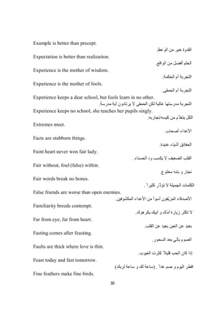 30
Example is better than precept.
‫اﻟﻮﻋﻆ‬ ‫ﻣﻦ‬ ‫ﺧﯿﺮ‬ ‫اﻟﻘﺪوة‬.
Expectation is better than realization.
‫اﻟﻮاﻗﻊ‬ ‫ﻣﻦ‬ ‫أﻓﻀﻞ‬ ‫اﻟﺤﻠﻢ‬.
Experience is the mother of wisdom.
‫اﻟﺤﻜﻤﺔ‬ ‫أم‬ ‫اﻟﺘﺠﺮﺑﺔ‬.
Experience is the mother of fools.
‫اﻟﺤﻤﻘﻰ‬ ‫أم‬ ‫اﻟﺘﺠﺮﺑﺔ‬.
Experience keeps a dear school, but fools learn in no other.
‫اﻟﺤ‬ ‫ﻟﻜﻦ‬ ‫ﻏﺎﻟﯿﺔ‬ ‫ﻣﺪرﺳﺘﮭﺎ‬ ‫اﻟﺘﺠﺮﺑﺔ‬‫ﻣﺪرﺳﺔ‬ ‫أﯾﺔ‬ ‫ﯾﺮﺗﺎدون‬ ‫ﻻ‬ ‫ﻤﻘﻰ‬.
Experience keeps no school, she teaches her pupils singly.
‫ﻛﯿﺴﮫ‬ ‫ﻣﻦ‬ ‫ّﻢ‬ ‫ﯾﺘﻌﻠ‬ ‫اﻟﻜﻞ‬/‫ﺗﺠﺎرﺑﮫ‬.
Extremes meet.
‫أﺻﺤﺎب‬ ‫اﻷﻋﺪاء‬.
Facts are stubborn things.
‫ﻋﻨﯿﺪة‬ ‫أﺷﯿﺎء‬ ‫اﻟﺤﻘﺎﺋﻖ‬.
Faint heart never won fair lady.
‫اﻟﺤﺴﻨﺎء‬ ‫ود‬ ‫ﯾﻜﺴﺐ‬ ‫ﻻ‬ ‫اﻟﻀﻌﯿﻒ‬ ‫اﻟﻘﻠﺐ‬.
Fair without, foul (false) within.
‫ﻣﺨﻠﻮع‬ ‫ﺑﺎﺑﮫ‬ ‫و‬ ‫ﻧﺠﺎر‬.
Fair words break no bones.
ً ‫ﻛﺜﯿﺮا‬ ‫ّﺮ‬ ‫ﺗﺆﺛ‬ ‫ﻻ‬ ‫اﻟﺠﻤﯿﻠﺔ‬ ‫اﻟﻜﻠﻤﺎت‬.
False friends are worse than open enemies.
‫اﻟﻤﻜﺸﻮﻓﯿﻦ‬ ‫اﻷﻋﺪاء‬ ‫ﻣﻦ‬ ‫أﺳﻮأ‬ ‫ّﻔﻮن‬‫ﯾ‬‫اﻟﻤﺰ‬ ‫اﻷﺻﺪﻗﺎء‬.
Familiarity breeds contempt.
‫أﺑ‬ ‫و‬ ‫ّﻚ‬‫ﻣ‬‫أ‬ ‫زﯾﺎرة‬ ‫ﺗﻜﺜﺮ‬ ‫ﻻ‬‫ﯾﻜﺮھﻮك‬ ‫ﯿﻚ‬.
Far from eye, far from heart.
‫اﻟﻘﻠﺐ‬ ‫ﻋﻦ‬ ‫ﺑﻌﯿﺪ‬ ‫اﻟﻌﯿﻦ‬ ‫ﻋﻦ‬ ‫ﺑﻌﯿﺪ‬.
Fasting comes after feasting.
‫اﻟﺴﺤﻮر‬ ‫ﺑﻌﺪ‬ ‫ﯾﺄﺗﻲ‬ ‫اﻟﺼﻮم‬.
Faults are thick where love is thin.
‫اﻟﻌﯿﻮب‬ ‫ﻛﺜﺮت‬ ً‫ﻗﻠﯿﻼ‬ ‫اﻟﺤﺐ‬ ‫ﻛﺎن‬ ‫إذا‬.
Feast today and fast tomorrow.
ً ‫ﻏﺪا‬ ‫ﺻﻢ‬ ‫و‬ ‫اﻟﯿﻮم‬ ‫اﻓﻄﺮ‬) .‫و‬ ‫ﻟﻚ‬ ‫ﺳﺎﻋﺔ‬‫ﻚ‬‫ﺑ‬‫ﺮ‬‫ﻟ‬‫ﺔ‬‫ﻋ‬‫ﺎ‬‫ﺳ‬(
Fine feathers make fine birds.
 