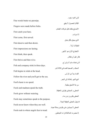 31
‫ﺑﺠﻮد‬ ‫اﻟﻌﻮد‬ ‫ّﺲ‬‫ﺒ‬‫ﻟ‬.
Fine words butter no parsnips.
‫ﯾﻨﻔﻊ‬ ‫ﻻ‬ ‫اﻟﻤﻌﺴﻮل‬ ‫اﻟﻜﻼم‬.
Fingers were made before forks.
‫اﻟﻄﻌﺎم‬ ‫ﺷﻮﻛﺎت‬ ‫ﻗﺒﻞ‬ ‫ﺧﻠﻘﺖ‬ ‫اﻷﺻﺎﺑﻊ‬.
First catch your hare.
‫ف‬ّ‫ﺗﺴﻮ‬ ‫ﻻ‬.
First come, first served.
‫ﺑﻨﺪق‬ ‫ﯾﺄﻛﻞ‬ ‫ﯾﺴﺒﻖ‬ ‫اﻟﺬي‬.
First deserve and then desire.
ً‫أوﻻ‬ ‫ّﻼت‬‫ﺒ‬‫اﻟﻤﻘ‬.
First impressions are lasting.
‫اﻷﺧﯿﺮ‬ ‫ھﻮ‬ ‫اﻷول‬ ‫اﻻﻧﻄﺒﺎع‬.
First think, then speak.
‫ّﻢ‬ ‫ﺗﺘﻜﻠ‬ ‫أن‬ ‫ﻗﺒﻞ‬ ‫ّﺮ‬‫ﻓﻜ‬.
First thrive and then wive.
‫ج‬ّ‫و‬‫ﺗﺰ‬ ‫ﺛﻢ‬ ً ‫ﻣﺎدﯾﺎ‬ ‫ﻧﻔﺴﻚ‬ ‫ّﻦ‬‫ﻣ‬‫أ‬.
Fish and company stink in three days.
‫اﻟﺼ‬ ‫و‬ ‫اﻟﺴﻤﻚ‬‫أﯾﺎم‬ ‫ﺛﻼﺛﺔ‬ ‫ﻓﻲ‬ ‫ﺗﻔﺴﺪ‬ ‫ﺤﺒﺔ‬.
Fish begins to stink at the head.
‫اﻟﺮأس‬ ‫ﻣﻦ‬ ‫ﯾﺒﺪأ‬ ‫اﻟﻔﺴﺎد‬.
Follow the river and you'll get to the sea.
‫اﻟﺒﺤﺮ‬ ‫إﻟﻰ‬ ‫ﯾﺄﺧﺬك‬ ‫اﻟﻨﮭﺮ‬ ‫اﺗﺒﻊ‬.
Fool's haste is no speed.
‫ﺑﻄﯿﺌﺔ‬ ‫اﻷﺣﻤﻖ‬ ‫ﺳﺮﻋﺔ‬.
Fools and madmen speak the truth.
‫اﻟﻤﺠﺎﻧﯿﻦ‬ ‫و‬ ‫اﻟﺤﻤﻘﻰ‬‫ﯾﻘﻮﻟﻮن‬‫اﻟﺤﻘﯿﻘﺔ‬.
Fools grow without watering.
‫ﻣﺎء‬ ‫دون‬ ‫ﯾﻜﺒﺮون‬ ‫اﻟﺤﻤﻘﻰ‬.
Fools may sometimes speak to the purpose.
ً ‫أﺣﯿﺎﻧﺎ‬ ‫اﻟﺤﻘﯿﻘﺔ‬ ‫اﻟﺤﻤﻘﻰ‬ ‫ﯾﻘﻮل‬ ‫ﻗﺪ‬.
Fools never know when they are well.
‫ﺟﯿﺪة‬ ‫ﺑﺤﺎﻟﺔ‬ ‫ﯾﻜﻮﻧﻮن‬ ‫ﻣﺘﻰ‬ ‫ﯾﻌﺮﻓﻮن‬ ‫ﻻ‬ ‫اﻟﺤﻤﻘﻰ‬.
Fools rush in where angels fear to tread.
‫إذ‬‫اﻟﺸﯿﺎطﯿﻦ‬ ‫ت‬ّ‫ﻓﺮ‬ ‫اﻟﻤﻼﺋﻜﺔ‬ ‫ﺣﻀﺮت‬ ‫ا‬.
 