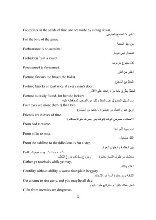 32
Footprints on the sands of time are not made by sitting down.
ُ‫ﺗ‬ ‫ﻻ‬ ‫اﻵﺛﺎر‬‫ﺑﺎﻟﺠﻠﻮس‬ ‫ﺼﻨﻊ‬.
For the love of the game.
‫اﻟﻤﺘﻌﺔ‬ ‫أﺟﻞ‬ ‫ﻣﻦ‬.
Forbearance is no acquittal.
‫ﺗﺒﺮﺋﺔ‬ ‫ﻟﯿﺲ‬ ‫ّﻞ‬‫ﻤ‬‫اﻟﺘﺤ‬.
Forbidden fruit is sweet.
‫ﻣﺮﻏﻮب‬ ‫ﻣﻤﻨﻮع‬ ‫ﻛﻞ‬.
Forewarned is forearmed.
‫أﻧﺬر‬ ‫ﻣﻦ‬ ‫أﻋﺬر‬.
Fortune favours the brave (the bold).
‫اﻟﺸﺠﺎع‬ ‫ﻣﻊ‬ ‫اﻟﺤﻆ‬.
Fortune knocks at least once at every man's door.
‫اﻷﻗﻞ‬ ‫ﻋﻠﻰ‬ ‫واﺣﺪة‬ ‫ة‬ّ‫ﻣﺮ‬ ‫ﺑﺎﺑﻨﺎ‬ ‫ﯾﻄﺮق‬ ّ ‫اﻟﺤﻆ‬.
Fortune is easily found, but hard to be kept.
‫ﻣﻦ‬ ‫ﻟﻜﻦ‬ ‫و‬ ‫اﻟﺤﻆ‬ ‫ﻋﻠﻰ‬ ‫اﻟﺤﺼﻮل‬ ‫اﻟﺴﮭﻞ‬ ‫ﻣﻦ‬‫ﻋﻠﯿﮫ‬ ‫اﻟﻤﺤﺎﻓﻈﺔ‬ ‫اﻟﺼﻌﺐ‬.
Four eyes see more (better) than two.
‫ﻋﯿﻨﺘﯿﻦ‬ ‫ﻣﻦ‬ ‫أﻓﻀﻞ‬ ‫ﻋﯿﻮن‬ ‫أرﺑﻊ‬.)‫اﺳﺘﺸﺎر‬ ‫ﻣﻦ‬ ‫ﺧﺎب‬ ‫ﻣﺎ‬(
Friends are thieves of time.
‫اﻟﻮﻗﺖ‬ ‫ﻟﺼﻮص‬ ‫اﻷﺻﺪﻗﺎء‬.)‫اﻷﺻﺪﻗﺎء‬ ‫ﻣﻊ‬ ‫ﺑﺴﺮﻋﺔ‬ ّ‫ﯾﻤﺮ‬ ‫اﻟﻮﻗﺖ‬(
From bad to worse.
‫أﺳﻮأ‬ ‫إﻟﻰ‬ ‫ﺳﻲء‬ ‫ﻣﻦ‬.
From pillar to post.
‫ﻣﺸ‬ ‫اﻟﻜﻞ‬‫ﻐ‬‫ﻮل‬.
From the sublime to the ridiculous is but a step.
‫ﺷﻌﺮة‬ ‫اﻟﺠﻨﻮن‬ ‫و‬ ‫اﻟﻌﻈﻤﺔ‬ ‫ﺑﯿﻦ‬.
Full of courtesy, full or craft.
‫اﻟﺜﻌﻠﺐ‬ ‫ﯾﺮوغ‬ ‫ﻛﻤﺎ‬ ‫ﻣﻨﻚ‬ ‫ﯾﺮوغ‬ ‫و‬ ‫ﺣﻼوة‬ ‫اﻟﻠﺴﺎن‬ ‫طﺮف‬ ‫ﻣﻦ‬ ‫ﯾﻌﻄﯿﻚ‬
Gather ye rosebuds while ye may.
‫وﻗﺘﻚ‬ ‫اﻏﺘﻨﻢ‬.
Gentility without ability is worse than plain beggary.
‫اﻟﻠﺒ‬‫اﻟﺸﺤﺎذة‬ ‫ﻣﻦ‬ ‫أﺳﻮأ‬ ‫ﻣﻘﺪرة‬ ‫ﺑﺪون‬ ‫ﺎﻗﺔ‬.
Get a name to rise early, and you may lie all day.
‫ﺳﺘﺮﺗﺎح‬ ‫و‬ ً ‫ﺑﺎﻛﺮا‬ ‫ﻋﻤﻠﻚ‬ ‫أﻧﺠﺰ‬‫اﻟﯿﻮم‬ ‫طﻮال‬.
Gifts from enemies are dangerous.
 