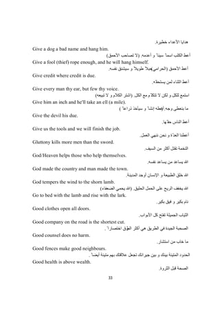 33
‫ﺧﻄﯿﺮة‬ ‫اﻷﻋﺪاء‬ ‫ھﺪاﯾﺎ‬.
Give a dog a bad name and hang him.
‫أﻋﺪﻣﮫ‬ ‫و‬ ً ‫ﺳﯿﺌﺎ‬ ً ‫اﺳﻤﺎ‬ ‫اﻟﻜﻠﺐ‬ ‫أﻋﻂ‬.)‫اﻷﺣﻤﻖ‬ ‫ﺗﺼﺎﺣﺐ‬ ‫ﻻ‬(
Give a fool (thief) rope enough, and he will hang himself.
‫اﻷﺣﻤﻖ‬ ‫أﻋﻂ‬)‫اﻟﺤﺮاﻣﻲ‬(‫ﻧﻔﺴﮫ‬ ‫ﺳﯿﺸﻨﻖ‬ ‫و‬ ً‫طﻮﯾﻼ‬ ً‫ﺣﺒﻼ‬.
Give credit where credit is due.
‫ّﮫ‬ ‫ﯾﺴﺘﺤﻘ‬ ‫ﻟﻤﻦ‬ ‫اﻟﺜﻨﺎء‬ ‫أﻋﻂ‬.
Give every man thy ear, but few thy voice.
‫ﻣﻊ‬ ‫ّﻢ‬ ‫ﺗﺘﻜﻠ‬ ‫ﻻ‬ ‫ﻟﻜﻦ‬ ‫و‬ ‫ﻟﻠﻜﻞ‬ ‫اﺳﺘﻤﻊ‬‫اﻟﻜﻞ‬) .‫ﺗﺒﯿﻌﮫ‬ ‫ﻻ‬ ‫و‬ ‫اﻟﻜﻼم‬ ‫اﺷﺘﺮ‬(
Give him an inch and he'll take an ell (a mile).
‫وﺟﮫ‬ ‫ﺑﻨﻌﻄﻰ‬ ‫ﻣﺎ‬) .ً ‫ذراﻋﺎ‬ ‫ﺳﯿﺄﺧﺬ‬ ‫و‬ ً ‫إﻧﺸﺎ‬ ‫أﻋﻄﮫ‬(
Give the devil his due.
‫ّﮭﺎ‬ ‫ﺣﻘ‬ ‫اﻟﻨﺎس‬ ‫أﻋﻂ‬.
Give us the tools and we will finish the job.
‫اﻟﻌﻤﻞ‬ ‫ﻧﻨﮭﻲ‬ ‫ﻧﺤﻦ‬ ‫و‬ ‫ّة‬‫ﺪ‬‫اﻟﻌ‬ ‫أﻋﻄﻨﺎ‬.
Gluttony kills more men than the sword.
‫اﻟﺴﯿﻒ‬ ‫ﻣﻦ‬ ‫أﻛﺜﺮ‬ ‫ﺗﻘﺘﻞ‬ ‫اﻟﺘﺨﻤﺔ‬.
God/Heaven helps those who help themselves.
‫ﻧﻔﺴﮫ‬ ‫ﯾﺴﺎﻋﺪ‬ ‫ﻣﻦ‬ ‫ﯾﺴﺎﻋﺪ‬ ‫ﷲ‬.
God made the country and man made the town.
‫ﷲ‬‫اﻟﻤﺪﯾﻨﺔ‬ ‫أوﺟﺪ‬ ‫اﻹﻧﺴﺎن‬ ‫و‬ ‫اﻟﻄﺒﯿﻌﺔ‬ ‫ﺧﻠﻖ‬.
God tempers the wind to the shorn lamb.
‫ﯾﺨﻔﻒ‬ ‫ﷲ‬‫اﻟﺤﻠﯿﻖ‬ ‫اﻟﺤﻤﻞ‬ ‫ﻋﻠﻰ‬ ‫اﻟﺮﯾﺢ‬) .‫اﻟﻀﻌﻔﺎء‬ ‫ﯾﺤﻤﻲ‬ ‫ﷲ‬(
Go to bed with the lamb and rise with the lark.
‫ﺑﻜﯿﺮ‬ ‫ﻓﯿﻖ‬ ‫و‬ ‫ﺑﻜﯿﺮ‬ ‫ﻧﺎم‬.
Good clothes open all doors.
‫اﻷﺑﻮاب‬ ‫ﻛﻞ‬ ‫ﺗﻔﺘﺢ‬ ‫اﻟﺠﻤﯿﻠﺔ‬ ‫اﻟﺜﯿﺎب‬.
Good company on the road is the shortest cut.
‫اﻟﻄ‬ ‫أﻛﺜﺮ‬ ‫ھﻲ‬ ‫اﻟﻄﺮﯾﻖ‬ ‫ﻓﻲ‬ ‫اﻟﺠﯿﺪة‬ ‫اﻟﺼﺤﺒﺔ‬ً ‫اﺧﺘﺼﺎرا‬ ‫ﺮق‬.
Good counsel does no harm.
‫اﺳﺘﺸﺎر‬ ‫ﻣﻦ‬ ‫ﺧﺎب‬ ‫ﻣﺎ‬.
Good fences make good neighbours.
ً ‫أﯾﻀﺎ‬ ‫ﻣﺘﯿﻨﺔ‬ ‫ﺑﮭﻢ‬ ‫ﻋﻼﻗﺘﻚ‬ ‫ﺗﺠﻌﻞ‬ ‫ﺟﯿﺮاﻧﻚ‬ ‫ﺑﯿﻦ‬ ‫و‬ ‫ﺑﯿﻨﻚ‬ ‫اﻟﻤﺘﯿﻨﺔ‬ ‫اﻟﺤﺪود‬.
Good health is above wealth.
‫اﻟﺜﺮوة‬ ‫ﻗﺒﻞ‬ ‫اﻟﺼﺤﺔ‬.
 