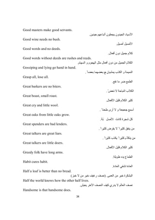 34
Good masters make good servants.
‫ﯾﺠﻌﻠﻮن‬ ‫اﻟﺠﯿﺪون‬ ‫اﻷﺳﯿﺎد‬‫ﺟﯿﺪﯾﻦ‬ ‫أﺗﺒﺎﻋﮭﻢ‬.
Good wine needs no bush.
‫أﺻﯿﻞ‬ ‫اﻷﺻﯿﻞ‬.
Good words and no deeds.
‫أﻓﻌﺎل‬ ‫دون‬ ‫ﺟﻤﯿﻞ‬ ‫ﻛﻼم‬.
Good words without deeds are rushes and reeds.
‫اﻟﺴﮭﺎم‬ ‫و‬ ‫اﻟﮭﺠﻮم‬ ‫ﻣﺜﻞ‬ ‫أﻓﻌﺎل‬ ‫دون‬ ‫ﻣﻦ‬ ‫اﻟﺠﻤﯿﻞ‬ ‫اﻟﻜﻼم‬.
Gossiping and lying go hand in hand.
‫ﻣ‬ ‫ﯾﻤﺸﯿﺎن‬ ‫اﻟﻜﺬب‬ ‫و‬ ‫اﻟﻨﻤﯿﻤﺔ‬ً ‫ﺑﻌﻀﺎ‬ ‫ﺑﻌﻀﮭﻤﺎ‬ ‫ﻊ‬.
Grasp all, lose all.
‫ﻧﻔﻊ‬ ‫ﻣﺎ‬ ‫ﺿﺮ‬ ‫اﻟﻄﻤﻊ‬.
Great barkers are no biters.
ّ ‫ﺗﻌﺾ‬ ‫ﻻ‬ ‫اﻟﻨﺒﺎﺣﺔ‬ ‫اﻟﻜﻼب‬.
Great boast, small roast.
‫اﻷﻓﻌﺎل‬ ‫ﻗﻠﯿﻞ‬ ‫اﻟﻜﻼم‬ ‫ﻛﺜﯿﺮ‬.
Great cry and little wool.
ً ‫طﺤﻨﺎ‬ ‫أرى‬ ‫ﻻ‬ ‫و‬ ‫ﺟﻌﺠﻌﺔ‬ ‫أﺳﻤﻊ‬.
Great oaks from little oaks grow.
‫ﻛ‬ ‫ﺷﺠﺮة‬ ‫ﻛﻞ‬‫ﺔ‬ّ‫ﺒ‬‫ﻞ‬‫ﺻ‬‫ﻷ‬‫ﺎ‬‫ﺖ‬‫ﻧ‬‫ﺎ‬.
Great spenders are bad lenders.
ً ‫ﻛﺜﯿﺮا‬ ‫ﯾﻘﺮض‬ ‫ﻻ‬ ً ‫ﻛﺜﯿﺮا‬ ‫ﯾﻨﻔﻖ‬ ‫ﻣﻦ‬.
Great talkers are great liars.
ً ‫ﻛﺜﯿﺮا‬ ‫ﯾﻜﺬب‬ ً ‫ﻛﺜﯿﺮا‬ ‫ّﻢ‬ ‫ﯾﺘﻜﻠ‬ ‫ﻣﻦ‬.
Great talkers are little doers.
‫اﻷﻓﻌﺎل‬ ‫ﻗﻠﯿﻞ‬ ‫اﻟﻜﻼم‬ ‫ﻛﺜﯿﺮ‬.
Greedy folk have long arms.
‫طﻮﯾﻠﺔ‬ ‫ﯾﺪه‬ ‫اﻟﻄﻤﺎع‬.
Habit cures habit.
‫اﻟﻌﺎدة‬ ‫ﺗﺸﻔﻲ‬ ‫اﻟﻌﺎدة‬.
Half a loaf is better than no bread.
‫اﻟﻌﻤﻰ‬ ‫ﻣﻦ‬ ‫ﺧﯿﺮ‬ ‫اﻟﺒﺸﻜﺮة‬) .‫ﺧﺒﺰ‬ ‫ﻻ‬ ‫ﻣﻦ‬ ‫ﺧﯿﺮ‬ ‫رﻏﯿﻒ‬ ‫ﻧﺼﻒ‬(
Half the world knows how the other half lives.
‫ﯾﻌﯿﺶ‬ ‫اﻵﺧﺮ‬ ‫اﻟﻨﺼﻒ‬ ‫ﻛﯿﻒ‬ ‫ﯾﺪري‬ ‫ﻻ‬ ‫اﻟﻌﺎﻟﻢ‬ ‫ﻧﺼﻒ‬.
Handsome is that handsome does.
 