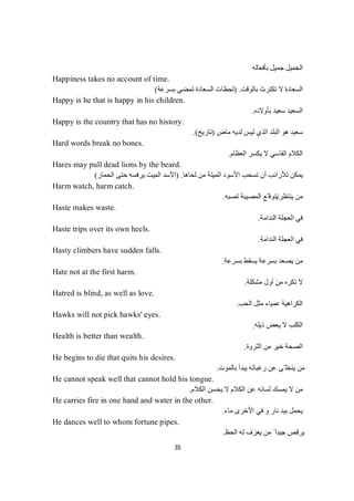 35
‫ﺑﺄﻓﻌﺎﻟﮫ‬ ‫ﺟﻤﯿﻞ‬ ‫اﻟﺠﻤﯿﻞ‬
Happiness takes no account of time.
‫ﺑﺎﻟﻮﻗﺖ‬ ‫ﺗﻜﺘﺮث‬ ‫ﻻ‬ ‫اﻟﺴﻌﺎدة‬) .‫ﺑﺴﺮﻋﺔ‬ ‫ﺗﻤﻀﻲ‬ ‫اﻟﺴﻌﺎدة‬ ‫ﻟﺤﻈﺎت‬(
Happy is he that is happy in his children.
‫ﺑﺄوﻻده‬ ‫ﺳﻌﯿﺪ‬ ‫اﻟﺴﻌﯿﺪ‬.
Happy is the country that has no history.
‫ﻣﺎض‬ ‫ﻟﺪﯾﮫ‬ ‫ﻟﯿﺲ‬ ‫اﻟﺬي‬ ‫اﻟﺒﻠﺪ‬ ‫ھﻮ‬ ‫ﺳﻌﯿﺪ‬)‫ﺗﺎرﯾﺦ‬.(
Hard words break no bones.
‫اﻟﻌﻈﺎم‬ ‫ﯾﻜﺴﺮ‬ ‫ﻻ‬ ‫اﻟﻘﺎﺳﻲ‬ ‫اﻟﻜﻼم‬.
Hares may pull dead lions by the beard.
‫ﻟﺤﺎھﺎ‬ ‫ﻣﻦ‬ ‫اﻟﻤﯿﺘﺔ‬ ‫اﻷﺳﻮد‬ ‫ﺗﺴﺤﺐ‬ ‫أن‬ ‫ﻟﻸراﻧﺐ‬ ‫ﯾﻤﻜﻦ‬) .‫اﻟﺤﻤﺎر‬ ‫ﺣﺘﻰ‬ ‫ﯾﺮﻓﺴﮫ‬ ‫اﻟﻤﯿﺖ‬ ‫اﻷﺳﺪ‬(
Harm watch, harm catch.
‫ﯾﻨﺘﻈﺮ‬ ‫ﻣﻦ‬/‫ﺗﺼﺒﮫ‬ ‫اﻟﻤﺼﯿﺒﺔ‬ ‫ّﻊ‬ ‫ﯾﺘﻮﻗ‬.
Haste makes waste.
‫اﻟﻨﺪاﻣﺔ‬ ‫اﻟﻌﺠﻠﺔ‬ ‫ﻓﻲ‬.
Haste trips over its own heels.
‫اﻟﻨﺪاﻣﺔ‬ ‫اﻟﻌﺠﻠﺔ‬ ‫ﻓﻲ‬.
Hasty climbers have sudden falls.
‫ﺑﺴﺮﻋﺔ‬ ‫ﯾﺴﻘﻂ‬ ‫ﺑﺴﺮﻋﺔ‬ ‫ﯾﺼﻌﺪ‬ ‫ﻣﻦ‬.
Hate not at the first harm.
‫ﻣﺸﻜﻠﺔ‬ ‫أول‬ ‫ﻣﻦ‬ ‫ﺗﻜﺮه‬ ‫ﻻ‬.
Hatred is blind, as well as love.
‫ﻣﺜﻞ‬ ‫ﻋﻤﯿﺎء‬ ‫اﻟﻜﺮاھﯿﺔ‬‫اﻟﺤﺐ‬.
Hawks will not pick hawks' eyes.
‫ذﯾﻠﮫ‬ ‫ﯾﻌﺾ‬ ‫ﻻ‬ ‫اﻟﻜﻠﺐ‬.
Health is better than wealth.
‫اﻟﺜﺮوة‬ ‫ﻣﻦ‬ ‫ﺧﯿﺮ‬ ‫اﻟﺼﺤﺔ‬.
He begins to die that quits his desires.
‫ﺑﺎﻟﻤﻮت‬ ‫ﯾﺒﺪأ‬ ‫رﻏﺒﺎﺗﮫ‬ ‫ﻋﻦ‬ ‫ّﻰ‬ ‫ﯾﺘﺨﻠ‬ ‫ﻣﻦ‬.
He cannot speak well that cannot hold his tongue.
‫اﻟﻜﻼم‬ ‫ﯾﺤﺴﻦ‬ ‫ﻻ‬ ‫اﻟﻜﻼم‬ ‫ﻋﻦ‬ ‫ﻟﺴﺎﻧﮫ‬ ‫ﯾﻤﺴﻚ‬ ‫ﻻ‬ ‫ﻣﻦ‬.
He carries fire in one hand and water in the other.
‫ﻣﺎء‬ ‫اﻷﺧﺮى‬ ‫ﻓﻲ‬ ‫و‬ ‫ﻧﺎر‬ ‫ﺑﯿﺪ‬ ‫ﯾﺤﻤﻞ‬.
He dances well to whom fortune pipes.
‫اﻟﺤﻆ‬ ‫ﻟﮫ‬ ‫ﯾﻌﺰف‬ ‫ﻣﻦ‬ ً ‫ﺟﯿﺪا‬ ‫ﯾﺮﻗﺺ‬.
 
