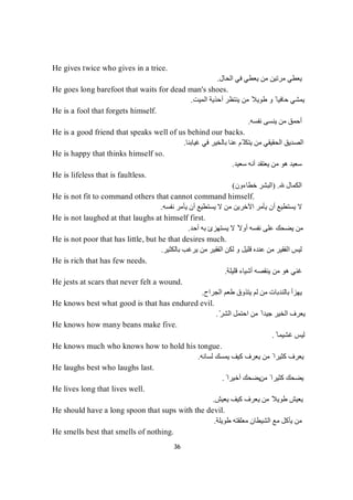 36
He gives twice who gives in a trice.
‫اﻟﺤﺎل‬ ‫ﻓﻲ‬ ‫ﯾﻌﻄﻲ‬ ‫ﻣﻦ‬ ‫ﻣﺮﺗﯿﻦ‬ ‫ﯾﻌﻄﻲ‬.
He goes long barefoot that waits for dead man's shoes.
‫ﯾ‬ ‫ﻣﻦ‬ ً‫طﻮﯾﻼ‬ ‫و‬ ً ‫ﺣﺎﻓﯿﺎ‬ ‫ﯾﻤﺸﻲ‬‫اﻟﻤﯿﺖ‬ ‫أﺣﺬﯾﺔ‬ ‫ﻨﺘﻈﺮ‬.
He is a fool that forgets himself.
‫ﻧﻔﺴﮫ‬ ‫ﯾﻨﺴﻰ‬ ‫ﻣﻦ‬ ‫أﺣﻤﻖ‬.
He is a good friend that speaks well of us behind our backs.
‫ﻏﯿﺎﺑﻨﺎ‬ ‫ﻓﻲ‬ ‫ﺑﺎﻟﺨﯿﺮ‬ ‫ﻋﻨﺎ‬ ‫ّﻢ‬ ‫ﯾﺘﻜﻠ‬ ‫ﻣﻦ‬ ‫اﻟﺤﻘﯿﻘﻲ‬ ‫اﻟﺼﺪﯾﻖ‬.
He is happy that thinks himself so.
‫ﺳﻌﯿﺪ‬ ‫أﻧﮫ‬ ‫ﯾﻌﺘﻘﺪ‬ ‫ﻣﻦ‬ ‫ھﻮ‬ ‫ﺳﻌﯿﺪ‬.
He is lifeless that is faultless.
‫اﻟﻜﻤﺎل‬) .‫ﺧﻄﺎءون‬ ‫اﻟﺒﺸﺮ‬(
He is not fit to command others that cannot command himself.
‫ﻧﻔﺴﮫ‬ ‫ﯾﺄﻣﺮ‬ ‫أن‬ ‫ﯾﺴﺘﻄﯿﻊ‬ ‫ﻻ‬ ‫ﻣﻦ‬ ‫اﻵﺧﺮﯾﻦ‬ ‫ﯾﺄﻣﺮ‬ ‫أن‬ ‫ﯾﺴﺘﻄﯿﻊ‬ ‫ﻻ‬.
He is not laughed at that laughs at himself first.
‫أﺣﺪ‬ ‫ﺑﮫ‬ ‫ﯾﺴﺘﮭﺰئ‬ ‫ﻻ‬ ً‫أوﻻ‬ ‫ﻧﻔﺴﮫ‬ ‫ﻋﻠﻰ‬ ‫ﯾﻀﺤﻚ‬ ‫ﻣﻦ‬.
He is not poor that has little, but he that desires much.
‫ﺑﺎﻟﻜﺜﯿﺮ‬ ‫ﯾﺮﻏﺐ‬ ‫ﻣﻦ‬ ‫اﻟﻔﻘﯿﺮ‬ ‫ﻟﻜﻦ‬ ‫و‬ ‫ﻗﻠﯿﻞ‬ ‫ﻋﻨﺪه‬ ‫ﻣﻦ‬ ‫اﻟﻔﻘﯿﺮ‬ ‫ﻟﯿﺲ‬.
He is rich that has few needs.
‫ﻗﻠﯿﻠﺔ‬ ‫أﺷﯿﺎء‬ ‫ﯾﻨﻘﺼﮫ‬ ‫ﻣﻦ‬ ‫ھﻮ‬ ‫ﻏﻨﻲ‬.
He jests at scars that never felt a wound.
‫اﻟﺠﺮاح‬ ‫طﻌﻢ‬ ‫ﯾﺘﺬوق‬ ‫ﻟﻢ‬ ‫ﻣﻦ‬ ‫ﺑﺎﻟﻨﺪﺑﺎت‬ ‫ﯾﮭﺰأ‬.
He knows best what good is that has endured evil.
ّ‫اﻟﺸﺮ‬ ‫اﺣﺘﻤﻞ‬ ‫ﻣﻦ‬ ً ‫ﺟﯿﺪا‬ ‫اﻟﺨﯿﺮ‬ ‫ﯾﻌﺮف‬.
He knows how many beans make five.
ً ‫ﻏﺸﯿﻤﺎ‬ ‫ﻟﯿﺲ‬.
He knows much who knows how to hold his tongue.
‫ﻟﺴﺎﻧﮫ‬ ‫ﯾﻤﺴﻚ‬ ‫ﻛﯿﻒ‬ ‫ﯾﻌﺮف‬ ‫ﻣﻦ‬ ً ‫ﻛﺜﯿﺮا‬ ‫ﯾﻌﺮف‬.
He laughs best who laughs last.
‫ﻣﻦ‬ ً ‫ﻛﺜﯿﺮا‬ ‫ﯾﻀﺤﻚ‬ً ‫أﺧﯿﺮا‬ ‫ﯾﻀﺤﻚ‬.
He lives long that lives well.
‫ﯾﻌﯿﺶ‬ ‫ﻛﯿﻒ‬ ‫ﯾﻌﺮف‬ ‫ﻣﻦ‬ ً‫طﻮﯾﻼ‬ ‫ﯾﻌﯿﺶ‬.
He should have a long spoon that sups with the devil.
‫طﻮﯾﻠﺔ‬ ‫ﻣﻌﻠﻘﺘﮫ‬ ‫اﻟﺸﯿﻄﺎن‬ ‫ﻣﻊ‬ ‫ﯾﺄﻛﻞ‬ ‫ﻣﻦ‬.
He smells best that smells of nothing.
 
