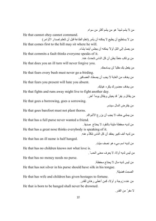 37
‫ﺳﻮاه‬ ‫ﻣﻦ‬ ‫أﻛﺜﺮ‬ ‫ﯾﺸﻢ‬ ‫ﻣﻦ‬ ‫ھﻮ‬ ً ‫ﺷﯿﺌﺎ‬ ‫ﯾﺸﻢ‬ ‫ﻻ‬ ‫ﻣﻦ‬.
He that cannot obey cannot command.
‫ﯾﺄﻣﺮ‬ ‫أن‬ ‫ﯾﻤﻜﻨﮫ‬ ‫ﻻ‬ ‫ﯾﻄﯿﻊ‬ ‫أن‬ ‫ﯾﺴﺘﻄﯿﻊ‬ ‫ﻻ‬ ‫ﻣﻦ‬).‫اﻷواﻣﺮ‬ ‫إﺻﺪار‬ ‫ﺗﺘﻌﻠﻢ‬ ‫أن‬ ‫ﻗﺒﻞ‬ ‫اﻟﻄﺎﻋﺔ‬ ‫ﺗﻌﻠﻢ‬(
He that comes first to the hill may sit where he will.
‫ﯾﺸﺎء‬ ‫أﯾﻨﻤﺎ‬ ‫ﯾﺠﻠﺲ‬ ‫أن‬ ‫ﯾﻤﻜﻨﮫ‬ ً‫أوﻻ‬ ‫اﻟﺘﻞ‬ ‫إﻟﻰ‬ ‫ﯾﺼﻞ‬ ‫ﻣﻦ‬.
He that commits a fault thinks everyone speaks of it.
‫ﻋﻨﮫ‬ ‫ﺗﺘﺤﺪث‬ ‫اﻟﻨﺎس‬ ‫ﻛﻞ‬ ‫أن‬ ‫ﯾﻈﻦ‬ ‫ﺧﻄﺄ‬ ‫ﯾﺮﺗﻜﺐ‬ ‫ﻣﻦ‬.
He that does you an ill turn will never forgive you.
‫ﯾﺴﺎﻣﺤﻚ‬ ‫ﻟﻦ‬ ً ‫ﻣﻘﻠﺒﺎ‬ ‫ﺑﻚ‬ ‫ﯾﻔﻌﻞ‬ ‫ﻣﻦ‬.
He that fears every bush must never go a-birding.
‫اﻟﻌﺼﺎﻓﯿﺮ‬ ‫ﯾﺼﻄﺎد‬ ‫أن‬ ‫ﯾﺠﺐ‬ ‫ﻻ‬ ‫اﻟﻐﺎﺑﺔ‬ ‫ﻣﻦ‬ ‫ﯾﺨﺎف‬ ‫ﻣﻦ‬.
He that fears you present will hate you absent.
‫ﻏﯿﺎﺑﻚ‬ ‫ﯾﻜﺮه‬ ‫ﺣﻀﻮرك‬ ‫ﯾﺨﺎف‬ ‫ﻣﻦ‬.
He that fights and runs away might live to fight another day.
‫آﺧﺮ‬ ً ‫ﯾﻮﻣﺎ‬ ‫وﯾﻘﺎﺗﻞ‬ ‫ﯾﻌﯿﺶ‬ ‫ﻗﺪ‬ ّ‫ﯾﻔﺮ‬ ‫و‬ ‫ﯾﻘﺎﺗﻞ‬ ‫ﻣﻦ‬.
He that goes a borrowing, goes a sorrowing.
‫ﺳﯿﻨﺪم‬ ‫اﻟﻤﺎل‬ ‫ﯾﻘﺘﺮض‬ ‫ﻣﻦ‬.
He that goes barefoot must not plant thorns.
‫ﯾﻤﺸ‬ ‫ﻣﻦ‬‫اﻷﺷﻮاك‬ ‫ﯾﺰرع‬ ‫أن‬ ‫ﯾﺠﺐ‬ ‫ﻻ‬ ‫ﺣﺎف‬ ‫ﻲ‬.
He that has a full purse never wanted a friend.
‫ﻟﺪﯾﮫ‬ ‫ﻣﻦ‬‫ﯾﺤﺘﺎج‬ ‫ﻻ‬ ‫ﺑﺎﻟﻨﻘﻮد‬ ‫ﻣﻠﯿﺌﺔ‬ ‫ﻣﺤﻔﻈﺔ‬‫ﺻﺪﯾﻘ‬َ.
He that has a great nose thinks everybody is speaking of it.
‫ﻋﻨﮫ‬ ‫ّﻢ‬ ‫ﺗﺘﻜﻠ‬ ‫اﻟﻨﺎس‬ ‫ﻛﻞ‬ ‫أن‬ ‫ﯾﻌﺘﻘﺪ‬ ‫ﻛﺒﯿﺮ‬ ‫أﻧﻒ‬ ‫ﻟﺪﯾﮫ‬ ‫ﻣﻦ‬.
He that has an ill name is half hanged.
‫ّﺖ‬‫ﯿ‬‫ﻣ‬ ‫ﻧﺼﻒ‬ ‫ھﻮ‬ ‫ﺳﻲء‬ ‫اﺳﻢ‬ ‫ﻟﺪﯾﮫ‬ ‫ﻣﻦ‬.
He that has no children knows not what love is.
ّ ‫اﻟﺤﺐ‬ ‫ﻣﻌﻨﻰ‬ ‫ﯾﻌﺮف‬ ‫ﻻ‬ ‫أوﻻد‬ ‫ﻟﺪﯾﮫ‬ ‫ﻟﯿﺲ‬ ‫ﻣﻦ‬.
He that has no money needs no purse.
‫ﻣﺤﻔﻈﺔ‬ ‫ﯾﺤﺘﺎج‬ ‫ﻻ‬ ‫ﻣﺎل‬ ‫ﻟﺪﯾﮫ‬ ‫ﻟﯿﺲ‬ ‫ﻣﻦ‬.
He that has not silver in his purse should have silk in his tongue.
‫ﻓﻀﯿﻠﺔ‬ ‫اﻟﺼﻤﺖ‬.
He that has wife and children has given hostages to fortune.
‫ﻟﻠﻘﺪر‬ ‫رھﺎﺋﻦ‬ ‫أﻋﻄﻰ‬ ‫ﻛﻤﻦ‬ ‫أوﻻد‬ ‫و‬ ‫زوﺟﺔ‬ ‫ﻋﻨﺪه‬ ‫ﻣﻦ‬.
He that is born to be hanged shall never be drowned.
‫اﻟﻘﺪر‬ ‫ﻣﻦ‬ ّ‫ﻣﻔﺮ‬ ‫ﻻ‬.
 