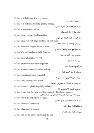 38
He that is full of himself is very empty.
‫إﻧﺴﺎن‬ ‫اﻟﻤﻐﺮور‬‫أﺟﻮف‬.
He that is ill to himself will be good to nobody.
‫ﻟﻐﯿﺮه‬ ‫ﻓﯿﮫ‬ ‫ﺧﯿﺮ‬ ‫ﻻ‬ ‫ﻟﻨﻔﺴﮫ‬ ‫ﻓﯿﮫ‬ ‫ﺧﯿﺮ‬ ‫ﻻ‬ ‫ﻣﻦ‬.
He that is warm thinks all so.
‫ﻣﺜﻠﮫ‬ ‫اﻟﻨﺎس‬ ‫ﻛﻞ‬ ‫أن‬ ‫ﯾﻈﻦ‬ ‫اﻟﺪاﻓﺊ‬.
He that knows nothing doubts nothing.
‫ﺷﻲء‬ ‫ﺑﺄي‬ ‫ﯾﺸﻚ‬ ‫ﻻ‬ ً ‫ﺷﯿﺌﺎ‬ ‫ﯾﻌﺮف‬ ‫ﻻ‬ ‫ﻣﻦ‬.
He that lies down with dogs must rise up with fleas.
‫ﻓﯿﮫ‬ ‫و‬ ‫ﯾﺴﺘﯿﻘﻆ‬ ‫اﻟﻜﻼب‬ ‫ﻣﻊ‬ ‫ﯾﻨﺎم‬ ‫ﻣﻦ‬‫ﻞ‬‫ﻤ‬‫ﻗ‬.
He that lives with cripples learns to limp.
‫ﻣﻊ‬ ‫ﯾﻌﯿﺶ‬ ‫ﻣﻦ‬‫اﻷﻋﺮج‬‫ﯾﻌﺮج‬ ‫أن‬ ‫ّﻢ‬ ‫ﺳﯿﺘﻌﻠ‬.
He that mischief hatches, mischief catches.
‫ﻓﯿﮭﺎ‬ ‫ﯾﻘﻊ‬ ‫ﻷﺧﯿﮫ‬ ‫ﺣﻔﺮة‬ ‫ﯾﺤﻔﺮ‬ ‫ﻣﻦ‬.
He that never climbed never fell.
‫ﻟ‬ ‫ﯾﺼﻌﺪ‬ ‫ﻟﻢ‬ ‫ﻣﻦ‬‫ﯾﻘﻊ‬ ‫ﻢ‬.
He that once deceives is ever suspected.
ً ‫داﺋﻤﺎ‬ ‫ﯾﺸﻚ‬ ‫ﻣﺮة‬ ‫ُﺨﺪع‬‫ﯾ‬ ‫ﻣﻦ‬.
He that promises too much means nothing.
ً ‫ﺷﯿﺌﺎ‬ ‫ﯾﻌﻨﻲ‬ ‫ﻻ‬ ‫اﻟﻮﻋﯿﺪ‬ ‫ﯾﻜﺜﺮ‬ ‫ﻣﻦ‬.
He that respects not is not respected.
‫ﯾﺤﺘﺮ‬ ‫ﻻ‬ ‫ﻣﻦ‬‫م‬‫ﯾﺤﺘﺮﻣﮫ‬ ‫أﺣﺪ‬ ‫ﻻ‬ ‫اﻵﺧﺮﯾﻦ‬.
He that seeks trouble never misses.
‫ﻦ‬‫ﻣ‬‫إﯾﺠﺎدھﺎ‬ ‫ﻓﻲ‬ ‫ﯾﺨﻄﺊ‬ ‫ﻻ‬ ‫اﻟﻤﺸﺎﻛﻞ‬ ‫ﻋﻦ‬ ‫ﯾﺒﺤﺚ‬.
He that serves everybody is paid by nobody.
‫ﯾﺪﻓﻊ‬ ‫أﺣﺪ‬ ‫ﻻ‬ ‫اﻟﺠﻤﯿﻊ‬ ‫ﯾﺨﺪم‬ ‫ﻣﻦ‬/ّ‫د‬‫ﯾﺮ‬‫ﻟﮫ‬.
He that serves God for money will serve the devil for better wages.
‫أﻛﺜﺮ‬ ‫أﺟﺮ‬ ‫أﺟﻞ‬ ‫ﻣﻦ‬ ‫اﻟﺸﯿﻄﺎن‬ ‫ﺳﯿﻌﺒﺪ‬ ‫اﻟﻤﺎل‬ ‫أﺟﻞ‬ ‫ﻣﻦ‬ ‫ﷲ‬ ‫ﯾﻌﺒﺪ‬ ‫ﻣﻦ‬.
He that spares the bad injures the good.
‫اﻟﺠﯿﺪﯾﻦ‬ ‫ﯾﺆذي‬ ‫اﻟﻤﻘﺼﺮﯾﻦ‬ ‫ﯾﻌﺎﻗﺐ‬ ‫ﻻ‬ ‫ﻣﻦ‬.
He that talks much errs much.
ً ‫ﻛﺜﯿﺮا‬ ‫ﯾﺨﻄﺊ‬ ً ‫ﻛﺜﯿﺮا‬ ‫ّﻢ‬ ‫ﯾﺘﻜﻠ‬ ‫ﻣﻦ‬.
He that talks much lies much.
ً ‫ﻛﺜﯿﺮا‬ ‫ﯾﻜﺬب‬ ً ‫ﻛﺜﯿﺮا‬ ‫ّﻢ‬ ‫ﯾﺘﻜﻠ‬ ‫ﻣﻦ‬.
He that will eat the kernel must crack the nut.
 