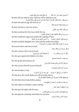 39
‫أﻧﺖ‬ ً ‫ﺗﻤﺮا‬ ‫اﻟﻤﺠﺪ‬ ‫ﺗﺤﺴﺒﻦ‬ ‫ﻻ‬‫اﻟﻤﺠ‬ ‫ﺗﺒﻠﻎ‬ ‫ﻟﻦ‬ ‫آﻛﻠﮫ‬‫ﺪ‬‫اﻟﺼﺒﺮ‬ ‫ﺗﻠﻌﻖ‬ ‫ﺣﺘﻰ‬
He that will not when he may, when he will he shall have nay.
‫ﻓﺮﺻﺔ‬ ‫ھﻨﺎك‬ ‫ﯾﻜﻮن‬ ‫ﻟﻦ‬ ‫ﯾﺮﻏﺐ‬ ‫ﻋﻨﺪﻣﺎ‬ ‫ﺳﺎﻧﺤﺔ‬ ‫اﻟﻔﺮﺻﺔ‬ ‫ﺗﻜﻮن‬ ‫ﻋﻨﺪﻣﺎ‬ ‫ﯾﺮﻓﺾ‬ ‫ﻣﻦ‬.
He that will steal an egg will steal an ox.
‫ﺟﻤﻼ‬ ‫ﯾﺴﺮق‬ ‫ﺑﯿﻀﺔ‬ ‫ﯾﺴﺮق‬ ‫ﻣﻦ‬.
He that will thrive, must rise at five.
‫اﻟﻠﯿﺎﻟﻲ‬ ‫ﺳﮭﺮ‬ ‫اﻟﻌﻼ‬ ‫طﻠﺐ‬ ‫ﻣﻦ‬.
He that would eat the fruit must climb the tree.
‫أ‬ ‫ﻋﻠﯿﮫ‬ ‫اﻟﻔﺎﻛﮭﺔ‬ ‫ﯾﺄﻛﻞ‬ ‫أن‬ ‫ﯾﺮﯾﺪ‬ ‫ﻣﻦ‬‫ن‬‫اﻟﺸﺠﺮة‬ ‫ّﻖ‬ ‫ﯾﺘﺴﻠ‬.
He that would have eggs must endure the cackling of hens.
‫اﻟﻨ‬ ‫إﺑﺮ‬ ‫ﻣﻦ‬ ‫اﻟﺸﮭﺪ‬ ‫ﺑﺪون‬ ‫ﻻ‬ ‫و‬ ‫رﺧﯿﺼﺔ‬ ‫اﻟﻤﻌﺎﻟﻲ‬ ‫ﻟﻘﯿﺎن‬ ‫ﺗﺮﯾﺪﯾﻦ‬‫ﻞ‬‫ﺤ‬
He that would the daughter win, must with the mother first begin.
ً‫أوﻻ‬ ‫أﻣﮭﺎ‬ ّ‫د‬‫و‬ ‫ﯾﻜﺴﺐ‬ ‫أن‬ ‫ﻋﻠﯿﮫ‬ ‫اﻟﻔﺘﺎة‬ ‫ﯾﻜﺴﺐ‬ ‫أن‬ ‫ﯾﻮد‬ ‫ﻣﻦ‬.
He travels fastest who travels alone
ً ‫وﺣﯿﺪا‬ ‫ﯾﺴﺎﻓﺮ‬ ‫ﻣﻦ‬ ً ‫ﺳﺮﯾﻌﺎ‬ ‫ﯾﺴﺎﻓﺮ‬.
He who is born a fool is never cured.
‫ﺑﮫ‬ ‫ﯾﺴﺘﻄﺐ‬ ‫دواء‬ ‫داء‬ ‫ﻟﻜﻞ‬‫ﯾﺪاوﯾﮭﺎ‬ ‫ﻣﻦ‬ ‫أﻋﯿﺖ‬ ‫اﻟﺤﻤﺎﻗﺔ‬ ‫إﻻ‬
He who goes against the fashion is its slave.
‫ﯾﺨﺪﻣﮭﺎ‬ ‫اﻟﻤﻮﺿﺔ‬ ‫ﯾﺤﺎرب‬ ‫ﻣﻦ‬.
He who denies all confesses all.
‫ﺷﻲء‬ ‫ﺑﻜﻞ‬ ‫ﯾﻌﺘﺮف‬ ‫ﻛﻤﻦ‬ ‫ﺷﻲء‬ ‫ﻛﻞ‬ ‫ﯾﻨﻜﺮ‬ ‫ﻣﻦ‬.
He who excuses himself accuses himself.
‫ﻧﻔﺴﮫ‬ ‫ﯾﺘﮭﻢ‬ ‫ﻛﻤﻦ‬ ‫ﻧﻔﺴﮫ‬ ‫ﯾﺒﺮأ‬ ‫ﻣﻦ‬.
He who hesitates is lost.
‫ﺗﺘﺮددا‬ ‫أﻻ‬ ‫اﻟﺮأي‬ ‫ﺳﺪاد‬ ‫ﻓﺈن‬ ‫ﻋﺰﯾﻤﺔ‬ ‫ذا‬ ‫ﻓﻜﻦ‬ ‫رأي‬ ‫ذا‬ ‫ﻛﻨﺖ‬ ‫إذا‬
He who gives fair words feeds you with an empty spoon.
‫ﻓﺎرﻏﺔ‬ ‫ﺑﻤﻠﻌﻘﺔ‬ ‫ﯾﻄﻌﻤﻚ‬ ‫ﻛﻤﻦ‬ ً‫ﻣﻌﺴﻮﻻ‬ ً ‫ﻛﻼﻣﺎ‬ ‫ﯾﻌﻄﯿﻚ‬ ‫ﻣﻦ‬.
He who likes borrowing dislikes paying.
‫ﯾﺪﻓﻊ‬ ‫أن‬ ‫ﯾﺤﺐ‬ ‫ﻻ‬ ‫ﯾﻘﺘﺮض‬ ‫أن‬ ‫ﯾﺤﺐ‬ ‫ﻣﻦ‬/‫ﯾﺴﺪد‬.
He who makes no mistakes, makes nothing.
ً ‫ﺷﯿﺌﺎ‬ ‫ﯾﻨﺠﺰ‬ ‫ﻻ‬ ‫ﯾﺨﻄﺊ‬ ‫ﻻ‬ ‫ﻣﻦ‬.
He who pays the piper calls the tune.
‫اﻟﻠﺤﻦ‬ ‫ﯾﻨﺘﻘﻲ‬ ‫ﻣﻦ‬ ‫ھﻮ‬ ‫اﻟﻤﺰﻣﺎر‬ ‫ﻟﻌﺎزف‬ ‫ﯾﺪﻓﻊ‬ ‫ﻣﻦ‬.
He who pleased everybody died before he was born.
‫ﺗﺪرك‬ ‫ﻻ‬ ‫ﻏﺎﯾﺔ‬ ‫اﻟﻨﺎس‬ ‫إرﺿﺎء‬.
 