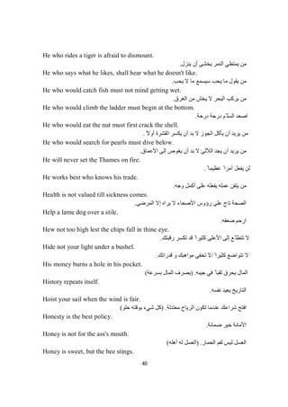40
He who rides a tiger is afraid to dismount.
‫ﻦ‬‫ﻣ‬‫ﯾﻨﺰل‬ ‫أن‬ ‫ﯾﺨﺸﻰ‬ ‫اﻟﻨﻤﺮ‬ ‫ﯾﻤﺘﻄﻲ‬.
He who says what he likes, shall hear what he doesn't like.
‫ﯾﺤﺐ‬ ‫ﻻ‬ ‫ﻣﺎ‬ ‫ﺳﯿﺴﻤﻊ‬ ‫ﯾﺤﺐ‬ ‫ﻣﺎ‬ ‫ﯾﻘﻮل‬ ‫ﻣﻦ‬.
He who would catch fish must not mind getting wet.
‫اﻟﻐﺮق‬ ‫ﻣﻦ‬ ‫ﯾﺨﺶ‬ ‫ﻻ‬ ‫اﻟﺒﺤﺮ‬ ‫ﯾﺮﻛﺐ‬ ‫ﻣﻦ‬.
He who would climb the ladder must begin at the bottom.
‫درﺣﺔ‬ ‫درﺟﺔ‬ ‫ّﻢ‬ ‫اﻟﺴﻠ‬ ‫اﺻﻌﺪ‬.
He who would eat the nut must first crack the shell.
ً‫أوﻻ‬ ‫اﻟﻘﺸﺮة‬ ‫ﯾﻜﺴﺮ‬ ‫أن‬ ‫ﺑﺪ‬ ‫ﻻ‬ ‫اﻟﺠﻮز‬ ‫ﯾﺄﻛﻞ‬ ‫أن‬ ‫ﯾﺮﯾﺪ‬ ‫ﻣﻦ‬.
He who would search for pearls must dive below.
‫اﻷﻋﻤﺎق‬ ‫إﻟﻰ‬ ‫ﯾﻐﻮص‬ ‫أن‬ ‫ﺑﺪ‬ ‫ﻻ‬ ‫اﻟﻶﻟﺊ‬ ‫ﯾﺠﺪ‬ ‫أن‬ ‫ﯾﺮﯾﺪ‬ ‫ﻣﻦ‬.
He will never set the Thames on fire.
ً ‫ﻋﻈﯿﻤﺎ‬ ً ‫أﻣﺮا‬ ‫ﯾﻔﻌﻞ‬ ‫ﻟﻦ‬.
He works best who knows his trade.
‫وﺟﮫ‬ ‫أﻛﻤﻞ‬ ‫ﻋﻠﻰ‬ ‫ﯾﻔﻌﻠﮫ‬ ‫ﻋﻤﻠﮫ‬ ‫ﯾﺘﻘﻦ‬ ‫ﻣﻦ‬.
Health is not valued till sickness comes.
‫اﻟﻤﺮﺿﻰ‬ ‫إﻻ‬ ‫ﯾﺮاه‬ ‫ﻻ‬ ‫اﻷﺻﺤﺎء‬ ‫رؤوس‬ ‫ﻋﻠﻰ‬ ‫ﺗﺎج‬ ‫اﻟﺼﺤﺔ‬.
Help a lame dog over a stile.
‫ﺿﻌﻔﮫ‬ ‫ارﺣﻢ‬.
Hew not too high lest the chips fall in thine eye.
‫رﻗﺒﺘﻚ‬ ‫ﺗﻜﺴﺮ‬ ‫ﻗﺪ‬ ً ‫ﻛﺜﯿﺮا‬ ‫اﻷﻋﻠﻰ‬ ‫إﻟﻰ‬ ‫ّﻊ‬ ‫ﺗﺘﻄﻠ‬ ‫ﻻ‬.
Hide not your light under a bushel.
ً ‫ﻛﺜﯿﺮا‬ ‫ﺗﺘﻮاﺿﻊ‬ ‫ﻻ‬/‫ﻗﺪراﺗﻚ‬ ‫و‬ ‫ﻣﻮاھﺒﻚ‬ ‫ﺗﺨﻔﻲ‬ ‫ﻻ‬.
His money burns a hole in his pocket.
‫ﺟﯿﺒﮫ‬ ‫ﻓﻲ‬ ً ‫ﺛﻘﺒﺎ‬ ‫ﯾﺤﺮق‬ ‫اﻟﻤﺎل‬) .‫ﺑﺴﺮﻋﺔ‬ ‫اﻟﻤﺎل‬ ‫ﯾﺼﺮف‬(
History repeats itself.
‫اﻟﺘﺎرﯾ‬‫ﻧﻔﺴﮫ‬ ‫ﯾﻌﯿﺪ‬ ‫ﺦ‬.
Hoist your sail when the wind is fair.
‫ﻣﻌﺘﺪﻟﺔ‬ ‫اﻟﺮﯾﺎح‬ ‫ﺗﻜﻮن‬ ‫ﻋﻨﺪﻣﺎ‬ ‫ﺷﺮاﻋﻚ‬ ‫اﻓﺘﺢ‬) .‫ﺣﻠﻮ‬ ‫ﺑﻮﻗﺘﮫ‬ ‫ﺷﻲء‬ ‫ﻛﻞ‬(
Honesty is the best policy.
‫ﺿﻤﺎﻧﺔ‬ ‫ﺧﯿﺮ‬ ‫اﻷﻣﺎﻧﺔ‬.
Honey is not for the ass's mouth.
‫اﻟﺤﻤﺎر‬ ‫ﻟﻔﻢ‬ ‫ﻟﯿﺲ‬ ‫اﻟﻌﺴﻞ‬) .‫أھﻠﮫ‬ ‫ﻟﮫ‬ ‫اﻟﻌﺴﻞ‬(
Honey is sweet, but the bee stings.
 